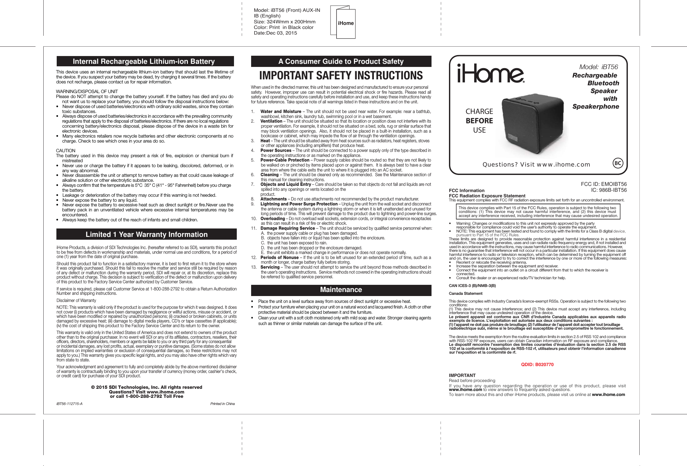 FCC ID: EMOIBT56IC: 986B-IBT56Model: iBT56 (Front) AUX-INIB (English)Size: 324Wmm x 200HmmColor: Print  in Black colorDate:Dec 03, 2015Questions? Visit www.ihome.comRechargeable Bluetooth      Speaker with SpeakerphoneCHARGEBEFOREUSEiHomeModel: iBT56FCC InformationFCC Radiation Exposure StatementThis equipment complies with FCC RF radiation exposure limits set forth for an uncontrolled environment. This device complies with Part 15 of the FCC Rules, operation is subject to the following two conditions: (1) This device may not cause harmful interference, and (2) this device must accept any interference received, including interference that may cause undesired operation.•   Warning: Changes or modifications to this unit not expressly approved by the party   responsible for compliance could void the user’s authority to operate the equipment.•   NOTE: This equipment has been tested and found to comply with the limits for a Class B digital device, pursuant to Part 15 of the FCC Rules.These limits are designed to provide reasonable protection against harmful interference in a residential installation. This equipment generates, uses and can radiate radio frequency energy and, if not installed and used in accordance with the instructions, may cause harmful interference to radio communications. However, there is no guarantee that interference will not occur in a particular installation. If this equipment does cause harmful interference to radio or television reception, which can be determined by turning the equipment off and on, the user is encouraged to try to correct the interference by one or more of the following measures:•   Reorient or relocate the receiving antenna.•   Increase the separation between the equipment and receiver.•   Connect the equipment into an outlet on a circuit different from that to which the receiver is  connected.•   Consult the dealer or an experienced radio/TV technician for help.CAN ICES-3 (B)/NMB-3(B)Canada StatementThis device complies with Industry Canada’s licence-exempt RSSs. Operation is subject to the following two conditions: (1) This device may not cause interference; and (2) This device must accept any interference, including interference that may cause undesired operation of the device. Le présent appareil est conforme aux CNR d’Industrie Canada applicables aux appareils radio exempts de licence. L’exploitation est autorisée aux deux conditions suivantes : (1) l’appareil ne doit pas produire de brouillage; (2) l’utilisateur de l’appareil doit accepter tout brouillage radioélectrique subi, même si le brouillage est susceptible d’en compromettre le fonctionnement.The device meets the exemption from the routine evaluation limits in section 2.5 of RSS 102 and compliance with RSS-102 RF exposure, users can obtain Canadian information on RF exposure and compliance.Le dispositif rencontre l&apos;exemption des limites courantes d&apos;évaluation dans la section 2.5 de RSS 102 et la conformité à l&apos;exposition de RSS-102 rf, utilisateurs peut obtenir l&apos;information canadienne sur l&apos;exposition et la conformité de rf.QDID: B020770IMPORTANTRead before proceedingIf you have any question regarding the operation or use of this product, please visit www.ihome.com to view answers to frequently asked questions.To learn more about this and other iHome products, please visit us online at www.ihome.comLimited 1 Year Warranty InformationiHome Products, a division of SDI Technologies Inc. (hereafter referred to as SDI), warrants this product to be free from defects in workmanship and materials, under normal use and conditions, for a period of one (1) year from the date of original purchase.Should this product fail to function in a satisfactory manner, it is best to first return it to the store where it was originally purchased. Should this fail to resolve the matter and service still be required by reason of any defect or malfunction during the warranty period, SDI will repair or, at its discretion, replace this product without charge. This decision is subject to verification of the defect or malfunction upon delivery of this product to the Factory Service Center authorized by Customer Service.If service is required, please call Customer Service at 1-800-288-2792 to obtain a Return Authorization Number and shipping instructions. Disclaimer of WarrantyNOTE: This warranty is valid only if the product is used for the purpose for which it was designed. It does not cover (i) products which have been damaged by negligence or willful actions, misuse or accident, or which have been modified or repaired by unauthorized persons; (ii) cracked or broken cabinets, or units damaged by excessive heat; (iii) damage to digital media players, CD’s or tape cassettes (if applicable); (iv) the cost of shipping this product to the Factory Service Center and its return to the owner.This warranty is valid only in the United States of America and does not extend to owners of the product other than to the original purchaser. In no event will SDI or any of its affiliates, contractors, resellers, their officers, directors, shareholders, members or agents be liable to you or any third party for any consequential or incidental damages, any lost profits, actual, exemplary or punitive damages. (Some states do not allow limitations on implied warranties or exclusion of consequential damages, so these restrictions may not apply to you.) This warranty gives you specific legal rights, and you may also have other rights which vary from state to state.Your acknowledgment and agreement to fully and completely abide by the above mentioned disclaimer of warranty is contractually binding to you upon your transfer of currency (money order, cashier&apos;s check, or credit card) for purchase of your SDI product.© 2015 SDI Technologies, Inc. All rights reservedQuestions? Visit www.ihome.com or call 1-800-288-2792 Toll FreeiBT56-112715-A   Printed in ChinaA Consumer Guide to Product SafetyIMPORTANT SAFETY INSTRUCTIONSWhen used in the directed manner, this unit has been designed and manufactured to ensure your personal safety.  However, improper use can result in potential electrical shock or fire hazards. Please read all safety and operating instructions carefully before installation and use, and keep these instructions handy for future reference. Take special note of all warnings listed in these instructions and on the unit.1.    Water and Moisture – The unit should not be used near water. For example: near a bathtub, washbowl, kitchen sink, laundry tub, swimming pool or in a wet basement. 2.    Ventilation – The unit should be situated so that its location or position does not interfere with its proper ventilation. For example, it should not be situated on a bed, sofa, rug or similar surface that may block ventilation openings.  Also, it should not be placed in a built-in installation, such as a bookcase or cabinet, which may impede the flow of air through the ventilation openings.3.    Heat – The unit should be situated away from heat sources such as radiators, heat registers, stoves or other appliances (including amplifiers) that produce heat.4.    Power Sources – The unit should be connected to a power supply only of the type described in the operating instructions or as marked on the appliance.5.    Power-Cable Protection – Power supply cables should be routed so that they are not likely to be walked on or pinched by items placed upon or against them.  It is always best to have a clear area from where the cable exits the unit to where it is plugged into an AC socket.6.    Cleaning – The unit should be cleaned only as recommended.  See the Maintenance section of this manual for cleaning instructions.7.   Objects and Liquid Entry – Care should be taken so that objects do not fall and liquids are not spilled into any openings or vents located on the  product.8.   Attachments – Do not use attachments not recommended by the product manufacturer.9.   Lightning and Power Surge Protection – Unplug the unit from the wall socket and disconnect the antenna or cable system during a lightning storm or when it is left unattended and unused for long periods of time. This will prevent damage to the product due to lightning and power-line surges.10.  Overloading – Do not overload wall sockets, extension cords, or integral convenience receptacles as this can result in a risk of fire or electric shock.11.  Damage Requiring Service – The unit should be serviced by qualified service personnel when:   A.  the power supply cable or plug has been damaged.   B.  objects have fallen into or liquid has been spilled into the enclosure.   C.  the unit has been exposed to rain.   D.  the unit has been dropped or the enclosure damaged.   E.  the unit exhibits a marked change in performance or does not operate normally.12.  Periods of Nonuse – If the unit is to be left unused for an extended period of time, such as a month or longer, charge battery fully before storing.13.  Servicing – The user should not attempt to service the unit beyond those methods described in the user’s operating instructions.  Service methods not covered in the operating instructions should be referred to qualified service personnel.Maintenance•  Place the unit on a level surface away from sources of direct sunlight or excessive heat.•  Protect your furniture when placing your unit on a natural wood and lacquered finish. A cloth or other protective material should be placed between it and the furniture.•  Clean your unit with a soft cloth moistened only with mild soap and water. Stronger cleaning agents such as thinner or similar materials can damage the surface of the unit. This device uses an internal rechargeable lithium-ion battery that should last the lifetime of the device. If you suspect your battery may be dead, try charging it several times. If the battery does not recharge, please contact us for repair information.WARNING/DISPOSAL OF UNITPlease do NOT attempt to change the battery yourself. If the battery has died and you do not want us to replace your battery, you should follow the disposal instructions below:•   Never dispose of used batteries/electronics with ordinary solid wastes, since they contain toxic substances.•   Always dispose of used batteries/electronics in accordance with the prevailing community regulations that apply to the disposal of batteries/electronics. If there are no local regulations concerning battery/electronics disposal, please dispose of the device in a waste bin for electronic devices.•   Many electronics retailers now recycle batteries and other electronic components at no charge. Check to see which ones in your area do so.CAUTIONThe battery used in this device may present a risk of fire, explosion or chemical burn if mistreated•  Never use or charge the battery if it appears to be leaking, discolored, deformed, or in any way abnormal.•   Never disassemble the unit or attempt to remove battery as that could cause leakage of alkaline solution or other electrolytic substance.•   Always confirm that the temperature is 5°C  35° C (41° - 95° Fahrenheit) before you charge the battery.•  Leakage or deterioration of the battery may occur if this warning is not heeded.•   Never expose the battery to any liquid.•   Never expose the battery to excessive heat such as direct sunlight or fire.Never use the battery pack in an unventilated vehicle where excessive internal temperatures may be encountered.•  Always keep the battery out of the reach of infants and small children.Internal Rechargeable Lithium-ion Battery