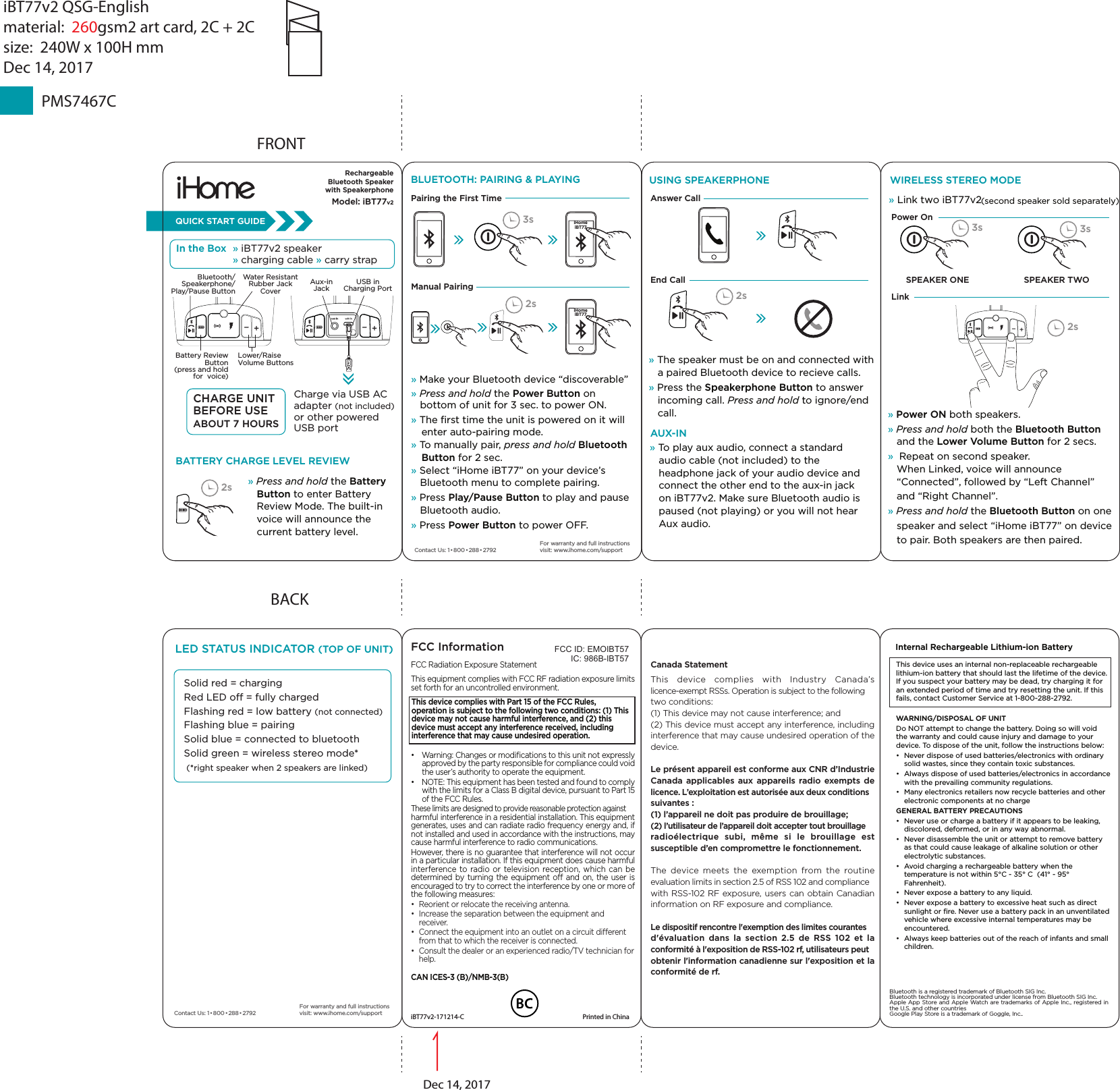 » Press and hold the Battery    Button to enter Battery    Review Mode. The built-in    voice will announce the    current battery level.BACKFCC InformationThis device complies with Part 15 of the FCC Rules, operation is subject to the following two conditions: (1) This device may not cause harmful interference, and (2) this device must accept any interference received, including interference that may cause undesired operation.FCC Radiation Exposure StatementThis equipment complies with FCC RF radiation exposure limits set forth for an uncontrolled environment. •  Warning: Changes or modiﬁcations to this unit not expressly approved by the party responsible for compliance could void the user’s authority to operate the equipment.•  NOTE: This equipment has been tested and found to comply with the limits for a Class B digital device, pursuant to Part 15 of the FCC Rules.These limits are designed to provide reasonable protection against harmful interference in a residential installation. This equipment generates, uses and can radiate radio frequency energy and, if not installed and used in accordance with the instructions, may cause harmful interference to radio communications.However, there is no guarantee that interference will not occur in a particular installation. If this equipment does cause harmful interference to radio or television reception, which can be determined by turning the equipment o and on, the user is encouraged to try to correct the interference by one or more of the following measures:•  Reorient or relocate the receiving antenna.•  Increase the separation between the equipment and receiver.•  Connect the equipment into an outlet on a circuit dierent from that to which the receiver is connected.•  Consult the dealer or an experienced radio/TV technician for help.CAN ICES-3 (B)/NMB-3(B)Canada StatementThis device complies with Industry Canada’s licence-exempt RSSs. Operation is subject to the following two conditions: (1) This device may not cause interference; and (2) This device must accept any interference, including interference that may cause undesired operation of the device. Le présent appareil est conforme aux CNR d’Industrie Canada applicables aux appareils radio exempts de licence. L’exploitation est autorisée aux deux conditions suivantes : (1) l’appareil ne doit pas produire de brouillage; (2) l’utilisateur de l’appareil doit accepter tout brouillage radioélectrique subi, même si le brouillage est susceptible d’en compromettre le fonctionnement.The device meets the exemption from the routine evaluation limits in section 2.5 of RSS 102 and compliance with RSS-102 RF exposure, users can obtain Canadian information on RF exposure and compliance.Le dispositif rencontre l&apos;exemption des limites courantes d&apos;évaluation dans la section 2.5 de RSS 102 et la conformité à l&apos;exposition de RSS-102 rf, utilisateurs peut obtenir l&apos;information canadienne sur l&apos;exposition et la conformité de rf.FCC ID: EMOIBT57IC: 986B-IBT57iBT77v2-171214-C  Printed in ChinaThis device uses an internal non-replaceable rechargeable lithium-ion battery that should last the lifetime of the device. If you suspect your battery may be dead, try charging it for an extended period of time and try resetting the unit. If this fails, contact Customer Service at 1-800-288-2792. WARNING/DISPOSAL OF UNITDo NOT attempt to change the battery. Doing so will void the warranty and could cause injury and damage to your device. To dispose of the unit, follow the instructions below:•  Never dispose of used batteries/electronics with ordinary solid wastes, since they contain toxic substances. •  Always dispose of used batteries/electronics in accordance with the prevailing community regulations. •  Many electronics retailers now recycle batteries and other electronic components at no chargeGENERAL BATTERY PRECAUTIONS•  Never use or charge a battery if it appears to be leaking, discolored, deformed, or in any way abnormal.•  Never disassemble the unit or attempt to remove battery as that could cause leakage of alkaline solution or other electrolytic substances.•  Avoid charging a rechargeable battery when the temperature is not within 5°C - 35° C  (41° - 95° Fahrenheit).•  Never expose a battery to any liquid.•  Never expose a battery to excessive heat such as direct sunlight or ﬁre. Never use a battery pack in an unventilated vehicle where excessive internal temperatures may be encountered.•  Always keep batteries out of the reach of infants and small children.Internal Rechargeable Lithium-ion Battery FRONTContact Us: 1•800 • 288•2792In the Box » iBT77v2 speaker » charging cable » carry strapQUICK START GUIDEFor warranty and full instructions visit: www.ihome.com/supportBATTERY CHARGE LEVEL REVIEWAUX-IN » To play aux audio, connect a standard    audio cable (not included) to the    headphone jack of your audio device and    connect the other end to the aux-in jack    on iBT77v2. Make sure Bluetooth audio is    paused (not playing) or you will not hear    Aux audio.RechargeableBluetooth Speakerwith SpeakerphoneModel: iBT77v2iHome iBT77BLUETOOTH: PAIRING &amp; PLAYING» Make your Bluetooth device “discoverable” » Press and hold the Power Button on    bottom of unit for 3 sec. to power ON.» The ﬁrst time the unit is powered on it will  enter auto-pairing mode.» To manually pair, press and hold Bluetooth Button for 2 sec.» Select “iHome iBT77” on your device’s    Bluetooth menu to complete pairing.» Press Play/Pause Button to play and pause    Bluetooth audio.» Press Power Button to power OFF.Manual PairingPairing the First TimeiHome iBT772s3s 3s 3s2s2sBluetooth/Speakerphone/Play/Pause ButtonBattery Review Button (press and hold for  voice)Lower/Raise Volume ButtonsUSB in Charging PortAux-in JackWater ResistantRubber Jack CoverCHARGE UNIT BEFORE USE ABOUT 7 HOURSCharge via USB AC adapter (not included) or other powered USB port2s» The speaker must be on and connected with    a paired Bluetooth device to recieve calls.» Press the Speakerphone Button to answer    incoming call. Press and hold to ignore/end    call. USING SPEAKERPHONEAnswer CallEnd Call» Power ON both speakers.» Press and hold both the Bluetooth Button    and the Lower Volume Button for 2 secs. »  Repeat on second speaker.    When Linked, voice will announce    “Connected”, followed by “Left Channel”    and “Right Channel”. » Press and hold the Bluetooth Button on one   speaker and select “iHome iBT77” on device   to pair. Both speakers are then paired.WIRELESS STEREO MODESPEAKER ONE SPEAKER TWO» Link two iBT77v2 (second speaker sold separately)Power On Link LED STATUS INDICATOR (TOP OF UNIT)Solid red = charging Red LED o = fully chargedFlashing red = low battery (not connected)Flashing blue = pairingSolid blue = connected to bluetoothSolid green = wireless stereo mode* (*right speaker when 2 speakers are linked)Contact Us: 1•800 • 288•2792For warranty and full instructions visit: www.ihome.com/supportBluetooth is a registered trademark of Bluetooth SIG Inc.Bluetooth technology is incorporated under license from Bluetooth SIG Inc.Apple App Store and Apple Watch are trademarks of Apple Inc., registered in the U.S. and other countriesGoogle Play Store is a trademark of Goggle, Inc..PMS7467CiBT77v2 QSG-Englishmaterial:  260gsm2 art card, 2C + 2Csize:  240W x 100H mmDec 14, 2017Dec 14, 2017