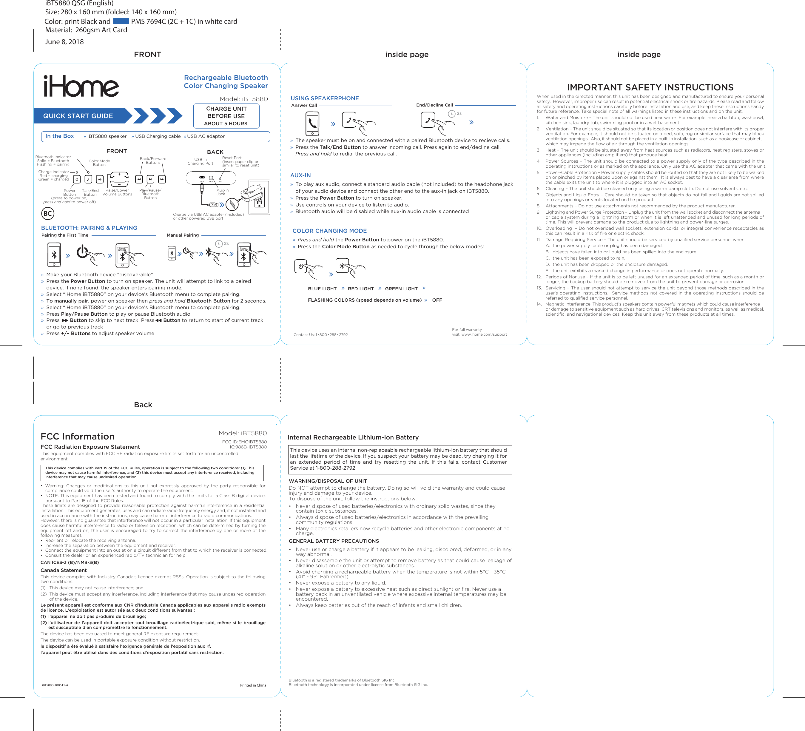 Color: print Black and             PMS 7694C (2C + 1C) in white cardiBT5880 QSG (English)Size: 280 x 160 mm (folded: 140 x 160 mm) Material:  260gsm Art CardJune 8, 2018FRONTBackQUICK START GUIDEIn the Box » iBT5880 speaker  » » USB Charging cable USB AC adaptorRechargeable BluetoothColor Changing SpeakerModel: iBT5880iHome iBT5880BLUETOOTH: PAIRING &amp; PLAYINGManual PairingPairing the First TimeiHome iBT58802s2sFRONT  BACKCHARGE UNIT BEFORE USE   ABOUT 5 HOURSPowerButton(press to power on, press and hold to power o)Charge IndicatorRed = chargingGreen = chargedBluetooth IndicatorSolid = BluetoothFlashing = pairingPlay/Pause/BluetoothButtonColor ModeButtonBack/ForwardButtonsTalk/EndButtonFor full warranty visit: www.ihome.com/supportUSING SPEAKERPHONEAnswer Call End/Decline CallBLUE LIGHT        RED LIGHT        GREEN LIGHT   FLASHING COLORS (speed depends on volume) OFFAux-in JackCharge via USB AC adapter (included) or other powered USB portRaise/Lower Volume ButtonsUSB in Charging PortReset Port(insert paper clip or similar to reset unit)»  Make your Bluetooth device “discoverable”» Press the Power Button to turn on speaker. The unit will attempt to link to a paired device. If none found, the speaker enters pairing mode.»  Select “iHome iBT5880” on your device’s Bluetooth menu to complete pairing. »  To manually pair, power on speaker then press and hold Bluetooth Button for 2 seconds.»  Select “iHome iBT5880” on your device’s Bluetooth menu to complete pairing. » Press Play/Pause Button to play or pause Bluetooth audio. » Press       Button to skip to next track. Press      Button to return to start of current track or go to previous track» Press +/– Buttons to adjust speaker volume»  The speaker must be on and connected with a paired Bluetooth device to recieve calls.»  Press the Talk/End Button to answer incoming call. Press again to end/decline call.   Press and hold to redial the previous call.AUX-IN »  To play aux audio, connect a standard audio cable (not included) to the headphone jack of your audio device and connect the other end to the aux-in jack on iBT5880.»  Press the Power Button to turn on speaker.»  Use controls on your device to listen to audio.»  Bluetooth audio will be disabled while aux-in audio cable is connectedCOLOR CHANGING MODE» Press and hold the Power Button to power on the iBT5880. »  Press the Color Mode Button as needed to cycle through the below modes:Contact Us: 1• 800• 288•2792FCC InformationFCC Radiation Exposure Statement This equipment complies with FCC RF radiation exposure limits set forth for an uncontrolled environment.•  Warning: Changes or modiﬁcations to this unit not expressly approved by the party responsible for compliance could void the user’s authority to operate the equipment.•  NOTE: This equipment has been tested and found to comply with the limits for a Class B digital device, pursuant to Part 15 of the FCC Rules.These limits are designed to provide reasonable protection against harmful interference in a residential installation. This equipment generates, uses and can radiate radio frequency energy and, if not installed and used in accordance with the instructions, may cause harmful interference to radio communications.However, there is no guarantee that interference will not occur in a particular installation. If this equipment does cause harmful interference to radio or television reception, which can be determined by turning the equipment o and on, the user is encouraged to try to correct the interference by one or more of the following measures:•  Reorient or relocate the receiving antenna.•  Increase the separation between the equipment and receiver.•  Connect the equipment into an outlet on a circuit dierent from that to which the receiver is connected.•  Consult the dealer or an experienced radio/TV technician for help.CAN ICES-3 (B)/NMB-3(B)Canada StatementThis device complies with Industry Canada’s licence-exempt RSSs. Operation is subject to the following two conditions: (1)  This device may not cause interference; and (2)  This device must accept any interference, including interference that may cause undesired operation of the device. Le présent appareil est conforme aux CNR d’Industrie Canada applicables aux appareils radio exempts de licence. L’exploitation est autorisée aux deux conditions suivantes : (1)  l’appareil ne doit pas produire de brouillage; (2) l’utilisateur de l’appareil doit accepter tout brouillage radioélectrique subi, même si le brouillage       est susceptible d’en compromettre le fonctionnement.The device has been evaluated to meet general RF exposure requirement. The device can be used in portable exposure condition without restriction.le dispositif a été évalué à satisfaire l&apos;exigence générale de l&apos;exposition aux rf. l&apos;appareil peut être utilisé dans des conditions d&apos;exposition portatif sans restriction.Model: iBT5880FCC ID:EMOIBT5880IC:986B-IBT5880Printed in ChinaiBT5880-180611-AInternal Rechargeable Lithium-ion Battery inside pageinside pageThis device complies with Part 15 of the FCC Rules, operation is subject to the following two conditions: (1) This device may not cause harmful interference, and (2) this device must accept any interference received, including interference that may cause undesired operation. WARNING/DISPOSAL OF UNITDo NOT attempt to change the battery. Doing so will void the warranty and could cause injury and damage to your device.To dispose of the unit, follow the instructions below:•  Never dispose of used batteries/electronics with ordinary solid wastes, since they contain toxic substances. •  Always dispose of used batteries/electronics in accordance with the prevailing community regulations. •  Many electronics retailers now recycle batteries and other electronic components at no charge.GENERAL BATTERY PRECAUTIONS•  Never use or charge a battery if it appears to be leaking, discolored, deformed, or in any way abnormal.•  Never disassemble the unit or attempt to remove battery as that could cause leakage of   alkaline solution or other electrolytic substances.•  Avoid charging a rechargeable battery when the temperature is not within 5°C - 35°C   (41° - 95° Fahrenheit).•  Never expose a battery to any liquid.•  Never expose a battery to excessive heat such as direct sunlight or ﬁre. Never use a battery pack in an unventilated vehicle where excessive internal temperatures may be encountered.•  Always keep batteries out of the reach of infants and small children.This device uses an internal non-replaceable rechargeable lithium-ion battery that should last the lifetime of the device. If you suspect your battery may be dead, try charging it for an  extended  period  of  time  and  try  resetting  the  unit.  If  this  fails,  contact  Customer Service at 1-800-288-2792.  IMPORTANT SAFETY INSTRUCTIONSWhen used in the directed manner, this unit has been designed and manufactured to ensure your personal safety.  However, improper use can result in potential electrical shock or ﬁre hazards. Please read and follow all safety and operating instructions carefully before installation and use, and keep these instructions handy for future reference. Take special note of all warnings listed in these instructions and on the unit.1.   Water and Moisture – The unit should not be used near water. For example: near a bathtub, washbowl, kitchen sink, laundry tub, swimming pool or in a wet basement. 2.   Ventilation – The unit should be situated so that its location or position does not interfere with its proper ventilation. For example, it should not be situated on a bed, sofa, rug or similar surface that may block ventilation openings.  Also, it should not be placed in a built-in installation, such as a bookcase or cabinet, which may impede the ﬂow of air through the ventilation openings.3.  Heat – The unit should be situated away from heat sources such as radiators, heat registers, stoves or other appliances (including ampliﬁers) that produce heat.4.   Power Sources – The unit should be connected to a power supply only of the type described in the operating instructions or as marked on the appliance. Only use the AC adapter that came with the unit.5.   Power-Cable Protection – Power supply cables should be routed so that they are not likely to be walked on or pinched by items placed upon or against them.  It is always best to have a clear area from where the cable exits the unit to where it is plugged into an AC socket.6.   Cleaning – The unit should be cleaned only using a warm damp cloth. Do not use solvents, etc.7.   Objects and Liquid Entry – Care should be taken so that objects do not fall and liquids are not spilled into any openings or vents located on the product.8.   Attachments – Do not use attachments not recommended by the product manufacturer.9.   Lightning and Power Surge Protection – Unplug the unit from the wall socket and disconnect the antenna or cable system during a lightning storm or when it is left unattended and unused for long periods of time. This will prevent damage to the product due to lightning and power-line surges.10.  Overloading  – Do not overload wall sockets, extension cords, or integral convenience receptacles as this can result in a risk of ﬁre or electric shock.11.  Damage Requiring Service – The unit should be serviced by qualiﬁed service personnel when:  A.  the power supply cable or plug has been damaged.  B.  objects have fallen into or liquid has been spilled into the enclosure.  C.  the unit has been exposed to rain.  D.  the unit has been dropped or the enclosure damaged.  E.  the unit exhibits a marked change in performance or does not operate normally.12.  Periods of Nonuse – If the unit is to be left unused for an extended period of time, such as a month or longer, the backup battery should be removed from the unit to prevent damage or corrosion.13.  Servicing – The user should not attempt to service the unit beyond those methods described in the user’s operating instructions.  Service methods not covered in the operating instructions should be referred to qualiﬁed service personnel.14.  Magnetic Interference: This product’s speakers contain powerful magnets which could cause interference or damage to sensitive equipment such as hard drives, CRT televisions and monitors, as well as medical, scientiﬁc, and navigational devices. Keep this unit away from these products at all times. Bluetooth is a registered trademarks of Bluetooth SIG Inc. Bluetooth technology is incorporated under license from Bluetooth SIG Inc.