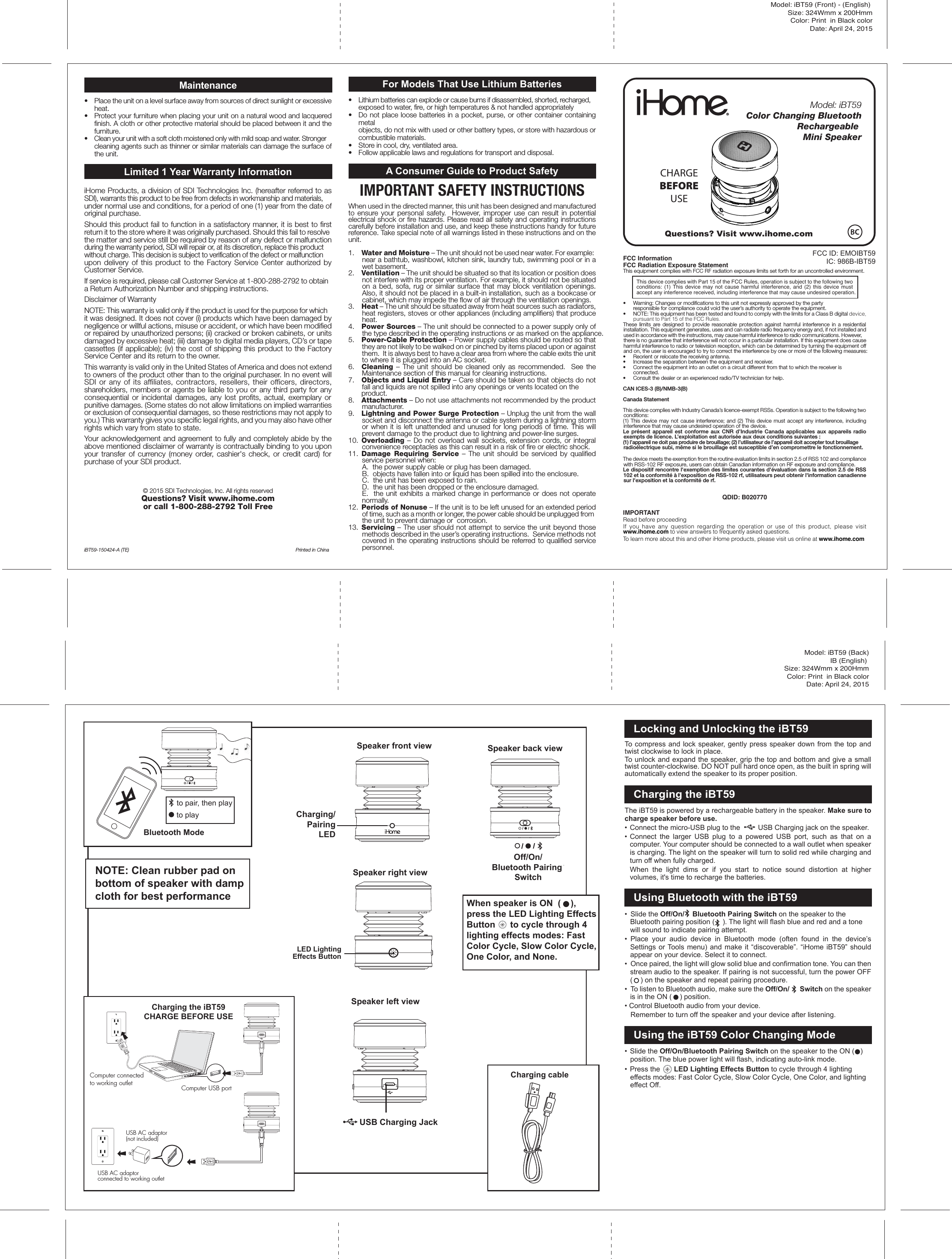 Model: iBT59 (Front) - (English) Size: 324Wmm x 200HmmColor: Print  in Black colorDate: April 24, 2015Questions? Visit www.ihome.comBluetooth ModeLocking and Unlocking the iBT59To compress and lock speaker, gently press speaker down from the top and twist clockwise to lock in place.To unlock and expand the speaker, grip the top and bottom and give a small twist counter-clockwise. DO NOT pull hard once open, as the built in spring will automatically extend the speaker to its proper position.Charging the iBT59The iBT59 is powered by a rechargeable battery in the speaker. Make sure to charge speaker before use.• Connect the micro-USB plug to the         USB Charging jack on the speaker.• Connect the larger USB plug to a powered USB port, such as that on a computer. Your computer should be connected to a wall outlet when speaker is charging. The light on the speaker will turn to solid red while charging and turn off when fully charged. When the light dims or if you start to notice sound distortion at higher volumes, it&apos;s time to recharge the batteries.Using Bluetooth with the iBT59•  Slide the Off/On/    Bluetooth Pairing Switch on the speaker to the Bluetooth pairing position (    ). The light will flash blue and red and a tone will sound to indicate pairing attempt. • Place your audio device in Bluetooth mode (often found in the device’s Settings or Tools menu) and make it “discoverable”. “iHome iBT59” should appear on your device. Select it to connect. •  Once paired, the light will glow solid blue and confirmation tone. You can then stream audio to the speaker. If pairing is not successful, turn the power OFF (    ) on the speaker and repeat pairing procedure.•  To listen to Bluetooth audio, make sure the Off/On/      Switch on the speaker is in the ON (    ) position. • Control Bluetooth audio from your device.  Remember to turn off the speaker and your device after listening.Using the iBT59 Color Changing Mode• Slide the Off/On/Bluetooth Pairing Switch on the speaker to the ON (   ) position. The blue power light will flash, indicating auto-link mode. • Press the       LED Lighting Effects Button to cycle through 4 lighting effects modes: Fast Color Cycle, Slow Color Cycle, One Color, and lighting effect Off.Model: iBT59 (Back)IB (English) Size: 324Wmm x 200HmmColor: Print  in Black colorDate: April 24, 2015NOTE: Clean rubber pad on bottom of speaker with damp cloth for best performanceto playto pair, then playSpeaker front view Speaker back viewSpeaker left viewSpeaker right viewUSB Charging JackOff/On/Bluetooth Pairing SwitchModel: iBT59Color Changing Bluetooth       Rechargeable Mini SpeakerCHARGEBEFOREUSECharging the iBT59CHARGE BEFORE USEUSB AC adaptor(not included)Computer connected to working outlet Computer USB portCharging/PairingLEDUSB AC adaptor connected to working outletFCC InformationFCC Radiation Exposure StatementThis equipment complies with FCC RF radiation exposure limits set forth for an uncontrolled environment. This device complies with Part 15 of the FCC Rules, operation is subject to the following two conditions: (1) This device may not cause harmful interference, and (2) this device must accept any interference received, including interference that may cause undesired operation.•   Warning: Changes or modifications to this unit not expressly approved by the party   responsible for compliance could void the user’s authority to operate the equipment.•   NOTE: This equipment has been tested and found to comply with the limits for a Class B digital device, pursuant to Part 15 of the FCC Rules.These limits are designed to provide reasonable protection against harmful interference in a residential installation. This equipment generates, uses and can radiate radio frequency energy and, if not installed and used in accordance with the instructions, may cause harmful interference to radio communications. However, there is no guarantee that interference will not occur in a particular installation. If this equipment does cause harmful interference to radio or television reception, which can be determined by turning the equipment off and on, the user is encouraged to try to correct the interference by one or more of the following measures:•   Reorient or relocate the receiving antenna.•   Increase the separation between the equipment and receiver.•   Connect the equipment into an outlet on a circuit different from that to which the receiver is  connected.•   Consult the dealer or an experienced radio/TV technician for help.CAN ICES-3 (B)/NMB-3(B)Canada StatementThis device complies with Industry Canada’s licence-exempt RSSs. Operation is subject to the following two conditions: (1) This device may not cause interference; and (2) This device must accept any interference, including interference that may cause undesired operation of the device. Le présent appareil est conforme aux CNR d’Industrie Canada applicables aux appareils radio exempts de licence. L’exploitation est autorisée aux deux conditions suivantes : (1) l’appareil ne doit pas produire de brouillage; (2) l’utilisateur de l’appareil doit accepter tout brouillage radioélectrique subi, même si le brouillage est susceptible d’en compromettre le fonctionnement.The device meets the exemption from the routine evaluation limits in section 2.5 of RSS 102 and compliance with RSS-102 RF exposure, users can obtain Canadian information on RF exposure and compliance.Le dispositif rencontre l&apos;exemption des limites courantes d&apos;évaluation dans la section 2.5 de RSS 102 et la conformité à l&apos;exposition de RSS-102 rf, utilisateurs peut obtenir l&apos;information canadienne sur l&apos;exposition et la conformité de rf.QDID: B020770IMPORTANTRead before proceedingIf you have any question regarding the operation or use of this product, please visit www.ihome.com to view answers to frequently asked questions.To learn more about this and other iHome products, please visit us online at www.ihome.comFCC ID: EMOIBT59IC: 986B-IBT59Maintenance•  Place the unit on a level surface away from sources of direct sunlight or excessive heat.•  Protect your furniture when placing your unit on a natural wood and lacquered finish. A cloth or other protective material should be placed between it and the furniture.•  Clean your unit with a soft cloth moistened only with mild soap and water. Stronger cleaning agents such as thinner or similar materials can damage the surface of the unit.Limited 1 Year Warranty InformationiHome Products, a division of SDI Technologies Inc. (hereafter referred to as SDI), warrants this product to be free from defects in workmanship and materials, under normal use and conditions, for a period of one (1) year from the date of original purchase.Should this product fail to function in a satisfactory manner, it is best to first return it to the store where it was originally purchased. Should this fail to resolve the matter and service still be required by reason of any defect or malfunction during the warranty period, SDI will repair or, at its discretion, replace this product without charge. This decision is subject to verification of the defect or malfunction upon delivery of this product to the Factory Service Center authorized by Customer Service.If service is required, please call Customer Service at 1-800-288-2792 to obtain a Return Authorization Number and shipping instructions. Disclaimer of WarrantyNOTE: This warranty is valid only if the product is used for the purpose for which it was designed. It does not cover (i) products which have been damaged by negligence or willful actions, misuse or accident, or which have been modified or repaired by unauthorized persons; (ii) cracked or broken cabinets, or units damaged by excessive heat; (iii) damage to digital media players, CD’s or tape cassettes (if applicable); (iv) the cost of shipping this product to the Factory Service Center and its return to the owner.This warranty is valid only in the United States of America and does not extend to owners of the product other than to the original purchaser. In no event will SDI or any of its affiliates, contractors, resellers, their officers, directors, shareholders, members or agents be liable to you or any third party for any consequential or incidental damages, any lost profits, actual, exemplary or punitive damages. (Some states do not allow limitations on implied warranties or exclusion of consequential damages, so these restrictions may not apply to you.) This warranty gives you specific legal rights, and you may also have other rights which vary from state to state.Your acknowledgement and agreement to fully and completely abide by the above mentioned disclaimer of warranty is contractually binding to you upon your transfer of currency (money order, cashier&apos;s check, or credit card) for purchase of your SDI product.© 2015 SDI Technologies, Inc. All rights reservedQuestions? Visit www.ihome.com or call 1-800-288-2792 Toll FreeiBT59-150424-A (TE)  Printed in ChinaFor Models That Use Lithium Batteries•  Lithium batteries can explode or cause burns if disassembled, shorted, recharged, exposed to water, fire, or high temperatures &amp; not handled appropriately•   Do not place loose batteries in a pocket, purse, or other container containing metal   objects, do not mix with used or other battery types, or store with hazardous or combustible materials.  •   Store in cool, dry, ventilated area. •   Follow applicable laws and regulations for transport and disposal.A Consumer Guide to Product SafetyIMPORTANT SAFETY INSTRUCTIONSWhen used in the directed manner, this unit has been designed and manufactured to ensure your personal safety.  However, improper use can result in potential electrical shock or fire hazards. Please read all safety and operating instructions carefully before installation and use, and keep these instructions handy for future reference. Take special note of all warnings listed in these instructions and on the unit.1.    Water and Moisture – The unit should not be used near water. For example: near a bathtub, washbowl, kitchen sink, laundry tub, swimming pool or in a wet basement. 2.    Ventilation – The unit should be situated so that its location or position does not interfere with its proper ventilation. For example, it should not be situated on a bed, sofa, rug or similar surface that may block ventilation openings.  Also, it should not be placed in a built-in installation, such as a bookcase or cabinet, which may impede the flow of air through the ventilation openings.3.    Heat – The unit should be situated away from heat sources such as radiators, heat registers, stoves or other appliances (including amplifiers) that produce heat.4.    Power Sources – The unit should be connected to a power supply only of the type described in the operating instructions or as marked on the appliance.5.    Power-Cable Protection – Power supply cables should be routed so that they are not likely to be walked on or pinched by items placed upon or against them.  It is always best to have a clear area from where the cable exits the unit to where it is plugged into an AC socket.6.    Cleaning – The unit should be cleaned only as recommended.  See the Maintenance section of this manual for cleaning instructions.7.   Objects and Liquid Entry – Care should be taken so that objects do not fall and liquids are not spilled into any openings or vents located on the  product.8.   Attachments – Do not use attachments not recommended by the product manufacturer.9.   Lightning and Power Surge Protection – Unplug the unit from the wall socket and disconnect the antenna or cable system during a lightning storm or when it is left unattended and unused for long periods of time. This will prevent damage to the product due to lightning and power-line surges.10.  Overloading – Do not overload wall sockets, extension cords, or integral convenience receptacles as this can result in a risk of fire or electric shock.11.  Damage Requiring Service – The unit should be serviced by qualified service personnel when:   A.  the power supply cable or plug has been damaged.   B.  objects have fallen into or liquid has been spilled into the enclosure.   C.  the unit has been exposed to rain.   D.  the unit has been dropped or the enclosure damaged.   E.  the unit exhibits a marked change in performance or does not operate normally.12.  Periods of Nonuse – If the unit is to be left unused for an extended period of time, such as a month or longer, the power cable should be unplugged from the unit to prevent damage or  corrosion.13.  Servicing – The user should not attempt to service the unit beyond those methods described in the user’s operating instructions.  Service methods not covered in the operating instructions should be referred to qualified service personnel.When speaker is ON  (    ), press the LED Lighting Effects Button      to cycle through 4 lighting effects modes: Fast Color Cycle, Slow Color Cycle, One Color, and None.LED LightingEffects ButtonCharging cable