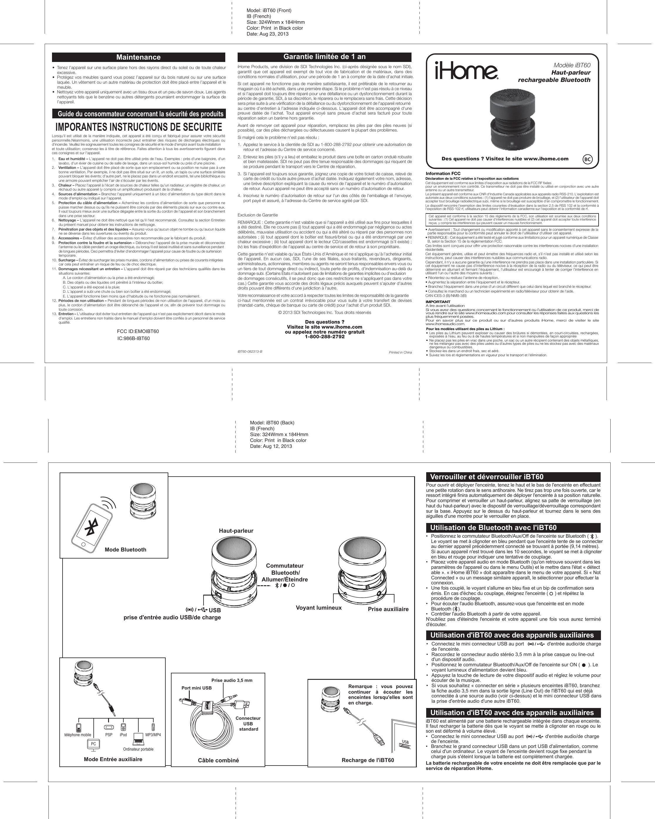 Model: iBT60 (Back)IB (French)Size: 324Wmm x 184HmmColor: Print  in Black colorDate: Aug 12, 2013Recharge de l&apos;iBT60USBUsing Bluetooth with the iBT63Haut-parleurCommutateur Bluetooth/Allumer/Éteindre USBprise d&apos;entrée audio USB/de chargePrise auxiliaireVoyant lumineuxCharging the iBT63Mode BluetoothMode Entrée auxiliairetéléphone mobile PSP iPodOrdinateur portablePCMP3/MP4iBT60 est alimenté par une batterie rechargeable intégrée dans chaque enceinte. Il faut recharger la batterie dès que le voyant se mette à clignoter en rouge ou le son est déformé à volume élevé.•  Connectez le mini connecteur USB au port                d&apos;entrée audio/de charge    de l&apos;enceinte.•  Branchez le grand connecteur USB dans un port USB d&apos;alimentation, comme    celui d&apos;un ordinateur. Le voyant de l&apos;enceinte devient rouge fixe pendant la    charge puis s&apos;éteint lorsque la batterie est complètement chargée.La batterie rechargeable de votre enceinte ne doit être remplacée que par le service de réparation iHome.Pour ouvrir et déployer l&apos;enceinte, tenez le haut et le bas de l&apos;enceinte en effectuant une petite rotation dans le sens antihoraire. Ne tirez pas trop une fois ouverte, car le ressort intégré finira automatiquement de déployer l&apos;enceinte à sa position naturelle.Pour comprimer et verrouiller un haut-parleur, alignez sa patte de verrouillage (en haut du haut-parleur) avec le dispositif de verrouillage/déverrouillage correspondant sur la  base. Appuyez sur  le  dessus  du  haut-parleur  et  tournez  dans  le sens des aiguilles d&apos;une montre pour le verrouiller en place.Port mini USBConnecteur USB standardPrise audio 3,5 mmCâble combinéRemarque : vous pouvez continuer à écouter les enceintes lorsqu&apos;elles sont en charge.Verrouiller et déverrouiller iBT60•  Positionnez le commutateur Bluetooth/Aux/Off de l&apos;enceinte sur Bluetooth (     ).  Le voyant se met à clignoter en bleu pendant que l&apos;enceinte tente de se connecter    au dernier appareil précédemment connecté se trouvant à portée (9,14 mètres).    Si aucun appareil n&apos;est trouvé dans les 10 secondes, le voyant se met à clignoter    en bleu et rouge pour indiquer une tentative de couplage.•  Placez votre appareil audio en mode Bluetooth (qu&apos;on retrouve souvent dans les    paramètres de l&apos;appareil ou dans le menu Outils) et le mettre dans l&apos;état « détect   able ». « iHome iBT60 » doit apparaître dans le menu de votre appareil. Si « Not    Connected » ou un message similaire apparaît, le sélectionner pour effectuer la    connexion.•  Une fois couplé, le voyant s&apos;allume en bleu fixe et un bip de confirmation sera    émis. En cas d&apos;échec du couplage, éteignez l&apos;enceinte (     ) et répétez la    procédure de couplage.•  Pour écouter l&apos;audio Bluetooth, assurez-vous que l&apos;enceinte est en mode    Bluetooth (   ).•  Contrôler l&apos;audio Bluetooth à partir de votre appareil.N&apos;oubliez  pas  d&apos;éteindre  l&apos;enceinte  et  votre  appareil  une  fois  vous  aurez  terminé d&apos;écouter.Utilisation de Bluetooth avec l&apos;iBT60•  Connectez le mini connecteur USB au port                 d&apos;entrée audio/de charge    de l&apos;enceinte.•  Raccordez le connecteur audio stéréo 3,5 mm à la prise casque ou line-out    d&apos;un dispositif audio.•  Positionnez le commutateur Bluetooth/Aux/Off de l&apos;enceinte sur ON (      ). Le    voyant lumineux d&apos;alimentation devient bleu.•  Appuyez la touche de lecture de votre dispositif audio et réglez le volume pour    écouter de la musique.•  Si vous souhaitez « connecter en série » plusieurs enceintes iBT60, branchez    la fiche audio 3,5 mm dans la sortie ligne (Line Out) de l&apos;iBT60 qui est déjà    connectée à une source audio (voir ci-dessus) et le mini connecteur USB dans    la prise d&apos;entrée audio d&apos;une autre iBT60.Utilisation d&apos;iBT60 avec des appareils auxiliairesUtilisation d&apos;iBT60 avec des appareils auxiliairesPrinted in ChinaiBT60-082313-BFCC ID:EMOIBT60 IC:986B-IBT60Model: iBT60 (Front)IB (French)Size: 324Wmm x 184HmmColor: Print  in Black colorDate: Aug 23, 2013Modèle iBT60Haut-parleurrechargeable BluetoothiHome Products, une division de SDI Technologies Inc. (ci-après désignée sous le nom SDI), garantit que cet appareil est exempt de tout vice de fabrication et de matériaux, dans des conditions normales d&apos;utilisation, pour une période de 1 an à compter de la date d&apos;achat initiale.Si cet appareil ne fonctionne pas de manière satisfaisante, il est préférable de le retourner au magasin où il a été acheté, dans une première étape. Si le problème n&apos;est pas résolu à ce niveau et si l&apos;appareil doit toujours être réparé pour une défaillance ou un dysfonctionnement durant la période de garantie, SDI, à sa discrétion, le réparera ou le remplacera sans frais. Cette décision sera prise suite à une vérification de la défaillance ou du dysfonctionnement de l&apos;appareil retourné au centre d&apos;entretien à l&apos;adresse indiquée ci-dessous. L&apos;appareil doit être accompagné d&apos;une preuve datée de l&apos;achat. Tout appareil envoyé sans preuve d&apos;achat sera facturé pour toute réparation selon un barème hors garantie.Avant de renvoyer cet appareil pour réparation, remplacez les piles par des piles neuves (si possible), car des piles déchargées ou défectueuses causent la plupart des problèmes.Si malgré cela le problème n&apos;est pas résolu :1.  Appelez le service à la clientèle de SDI au 1-800-288-2792 pour obtenir une autorisation de retour et l&apos;adresse du Centre de service concerné.2.  Enlevez les piles (s&apos;il y a lieu) et emballez le produit dans une boîte en carton ondulé robuste et bien matelassée. SDI ne peut pas être tenue responsable des dommages qui risquent de se produire pendant le transport vers le Centre de réparation.3.  Si l&apos;appareil est toujours sous garantie, joignez une copie de votre ticket de caisse, relevé de carte de crédit ou toute autre preuve d&apos;achat datée. Indiquez également votre nom, adresse, une brève description expliquant la cause du renvoi de l&apos;appareil et le numéro d&apos;autorisation de retour. Aucun appareil ne peut être accepté sans un numéro d&apos;autorisation de retour.4.  Inscrivez le numéro d&apos;autorisation de retour sur l&apos;un des côtés de l&apos;emballage et l&apos;envoyer, port payé et assuré, à l&apos;adresse du Centre de service agréé par SDI.Exclusion de GarantieREMARQUE : Cette garantie n&apos;est valable que si l&apos;appareil a été utilisé aux fins pour lesquelles il a été destiné. Elle ne couvre pas (i) tout appareil qui a été endommagé par négligence ou actes délibérés, mauvaise utilisation ou accident ou qui a été altéré ou réparé par des personnes non autorisées ; (ii) tout appareil dont le boîtier est fissuré/brisé ou qui a été endommagé par une chaleur excessive ; (iii) tout appareil dont le lecteur CD/cassettes est endommagé (s&apos;il existe) ; (iv) les frais d&apos;expédition de l&apos;appareil au centre de service et de retour à son propriétaire.Cette garantie n&apos;est valable qu&apos;aux États-Unis d&apos;Amérique et ne s&apos;applique qu&apos;à l&apos;acheteur initial de l&apos;appareil. En aucun cas, SDI, l&apos;une de ses filiales, sous-traitants, revendeurs, dirigeants, administrateurs, actionnaires, membres ou agents ne seront tenus responsables envers vous ou un tiers de tout dommage direct ou indirect, toute perte de profits, d&apos;indemnisation au-delà du dommage subi. (Certains États n&apos;autorisent pas de limitations de garanties implicites ou d&apos;exclusion de dommages consécutifs, il se peut donc que ces restrictions ne s&apos;appliquent pas dans votre cas.) Cette garantie vous accorde des droits légaux précis auxquels peuvent s&apos;ajouter d&apos;autres droits pouvant être différents d&apos;une juridiction à l&apos;autre.Votre reconnaissance et votre accord à respecter toutes les limites de responsabilité de la garantie ci-haut mentionnée est un contrat irrévocable pour vous suite à votre transfert de devises (mandat-carte, chèque de banque ou carte de crédit) pour l&apos;achat d&apos;un produit SDI.© 2013 SDI Technologies Inc. Tous droits réservésDes questions ?Visitez le site www.ihome.comou appelez notre numéro gratuit1-800-288-2792IMPORTANTA lire avant l’utilisationSi vous avez des questions concernant le fonctionnement ou l’utilisation de ce produit, merci de vous rendre sur le site www.ihomeaudio.com pour consulter les réponses faites aux questions les plus fréquemment posées.Pour en savoir plus sur ce produit ou sur d’autres produits iHome, merci de visiter le site www.ihomeaudio.com.Pour les modèles utilisant des piles au Lithium :•  Les piles au Lithium peuvent exploser ou causer des brûlures si démontées, en court-circuitées, rechargées, exposées à l&apos;eau, au feu ou à de hautes températures et si non manipulées de façon appropriée•  Ne placez pas les piles en vrac dans une poche, un sac ou un autre récipient contenant des objets métalliques, ne les mélangez pas avec des piles usées ou d&apos;autres types de piles ou ne les stockez pas avec des matériaux dangereux ou combustibles.•  Stockez-les dans un endroit frais, sec et aéré. •  Suivez les lois et règlementations en vigueur pour le transport et l&apos;élimination.Guide du consommateur concernant la sécurité des produits•  Tenez l’appareil sur une surface plane hors des rayons direct du soleil ou de toute chaleur excessive.•  Protégez vos meubles quand vous posez l’appareil sur du bois naturel ou sur une surface laquée. Un vêtement ou un autre matériau de protection doit être placé entre l’appareil et le meuble.•  Nettoyez votre appareil uniquement avec un tissu doux et un peu de savon doux. Les agents nettoyants tels que le benzène ou autres détergents pourraient endommager la surface de l’appareil.MaintenanceIMPORANTES INSTRUCTIONS DE SECURITELorsqu&apos;il est utilisé de la manière indiquée, cet appareil a été conçu et fabriqué pour assurer votre sécurité personnelle.Néanmoins,  une  utilisation  incorrecte peut  entraîner  des  risques  de  décharges  électriques  ou d&apos;incendie. Veuillez lire soigneusement toutes les consignes de sécurité et le mode d&apos;emploi avant toute installation et toute utilisation; conservez-les à titre de référence. Faites attention à tous les avertissements figurant dans ces consignes et sur l&apos;appareil.1.  Eau et humidité – L&apos;appareil ne doit pas être utilisé près de l&apos;eau. Exemples : près d&apos;une baignoire, d&apos;un lavabo, d&apos;un évier de cuisine ou de salle de lavage, dans un sous-sol humide ou près d&apos;une piscine.2.  Ventilation – L&apos;appareil doit être placé de sorte que son emplacement ou sa position ne nuise pas à une bonne ventilation. Par exemple, il ne doit pas être situé sur un lit, un sofa, un tapis ou une surface similaire pouvant bloquer les évents; d&apos;autre part, ne le placez pas dans un endroit encastré, tel une bibliothèque ou une armoire pouvant empêcher l&apos;air de s&apos;écouler par les évents.3.  Chaleur – Placez l&apos;appareil à l&apos;écart de sources de chaleur telles qu&apos;un radiateur, un registre de chaleur, un réchaud ou autre appareil (y compris un amplificateur) produisant de la chaleur.4.  Sources d&apos;alimentation – Branchez l&apos;appareil uniquement à un bloc d&apos;alimentation du type décrit dans le mode d&apos;emploi ou indiqué sur l&apos;appareil.5.  Protection du câble d&apos;alimentation – Acheminez les cordons d&apos;alimentation de sorte que personne ne puisse marcher dessus ou qu&apos;ils ne puissent être coincés par des éléments placés sur eux ou contre eux. Il vaut toujours mieux avoir une surface dégagée entre la sortie du cordon de l&apos;appareil et son branchement dans une prise secteur.6.  Nettoyage – L&apos;appareil ne doit être nettoyé que tel qu&apos;il l&apos;est recommandé. Consultez la section Entretien du présent manuel pour obtenir les instructions de nettoyage.7.  Pénétration par des objets et des liquides – Assurez-vous qu&apos;aucun objet ne tombe ou qu&apos;aucun liquide ne se déverse dans les ouvertures ou évents du produit.8.  Accessoires – Évitez d&apos;utiliser des accessoires non recommandés par le fabricant du produit.9.  Protection contre la foudre et la surtension – Débranchez l&apos;appareil de la prise murale et déconnectez l&apos;antenne ou le câble pendant un orage électrique, ou lorsqu&apos;il est laissé inutilisé et sans surveillance pendant de longues périodes. Ceci permettra d&apos;éviter d&apos;endommager l&apos;appareil pour cause de foudre ou de surtension temporaire.10. Surcharge – Évitez de surcharger les prises murales, cordons d&apos;alimentation ou prises de courants intégrées car cela peut entraîner un risque de feu ou de choc électrique.11. Dommages nécessitant un entretien – L&apos;appareil doit être réparé par des techniciens qualifiés dans les situations suivantes:A. Le cordon d&apos;alimentation ou la prise a été endommagé;B. Des objets ou des liquides ont pénétré à l&apos;intérieur du boîtier;C. L&apos;appareil a été exposé à la pluie;D. L&apos;appareil a subi une chute ou bien son boîtier a été endommagé;E. L&apos;appareil fonctionne bien moins que d&apos;habitude ou ne fonctionne pas normalement.12. Périodes de non utilisation – Pendant de longues périodes de non utilisation de l&apos;appareil, d&apos;un mois ou plus, le cordon d&apos;alimentation doit être débranché de l&apos;appareil et ce, afin de prévenir tout dommage ou toute corrosion.13. Entretien – L&apos;utilisateur doit éviter tout entretien de l&apos;appareil qui n&apos;est pas explicitement décrit dans le mode d&apos;emploi. Les entretiens non traités dans le manuel d&apos;emploi doivent être confiés à un personnel de service qualifié.Garantie limitée de 1 anDes questions ? Visitez le site www.ihome.com• Avertissement : Tout changement ou modification apporté à cet appareil sans le consentement expresse de la partie responsable pour la conformité peut annuler le droit de l&apos;utilisateur d&apos;utiliser cet appareil.• REMARQUE : Cet équipement a été testé et jugé conforme aux limitations pour un appareil numérique de Classe B, selon la Section 15 de la règlementation FCC.Ces limites sont conçues pour offrir une protection raisonnable contre les interférences nocives d&apos;une installation résidentielle.Cet équipement génère, utilise et peut émettre des fréquences radio et, s&apos;il n&apos;est pas installé et utilisé selon les instructions, peut causer des interférences nuisibles aux communications radio.Cependant, il n&apos;y a aucune garantie qu&apos;une interférence ne prendra pas place dans une installation particulière. Si cet équipement ne cause pas d&apos;interférence nocive à la réception de la radio ou du téléviseur, ce qui peut être déterminé en allumant et fermant l&apos;équipement, l&apos;utilisateur est encouragé à tenter de corriger l&apos;interférence en utilisant l&apos;un ou l&apos;autre des moyens suivants :• Réorientez ou resituez l&apos;antenne de réception.• Augmentez la séparation entre l&apos;équipement et le récepteur.• Branchez l&apos;équipement dans une prise d&apos;un circuit différent que celui dans lequel est branché le récepteur.• Consultez le marchand ou un technicien expérimenté en radio/téléviseur pour obtenir de l&apos;aide.CAN ICES-3 (B)/NMB-3(B)Cet appareil est conforme à la section 15 des règlements de la FCC, son utilisation est soumise aux deux conditions suivantes : (1) Cet appareil ne doit pas causer d&apos;interférences nuisibles et (2) cet appareil doit accepter toute interférence reçue, y compris les interférences qui peuvent causer un mauvais fonctionnement.Déclaration de la FCC relative à l&apos;exposition aux radiationsCet équipement est conforme aux limites d&apos;exposition aux radiations de la FCC RF fixées pour un environnement non contrôlé. Ce transmetteur ne doit pas être installé ou utilisé en conjonction avec une autre antenne ou un autre transmetteur.Le présent appareil est conforme aux CNR d&apos;Industrie Canada applicables aux appareils radio RSS-210. L&apos;exploitation est autorisée aux deux conditions suivantes : (1) l&apos;appareil ne doit pas produire de brouillage, et (2) l&apos;utilisateur de l&apos;appareil doit accepter tout brouillage radioélectrique subi, même si le brouillage est susceptible d&apos;en compromettre le fonctionnement.Le dispositif rencontre l&apos;exemption des limites courantes d&apos;évaluation dans la section 2.5 de RSS 102 et la conformité à l&apos;exposition de RSS-102 rf, utilisateurs peut obtenir l&apos;information canadienne sur l&apos;exposition et la conformité de rf.Information FCC 