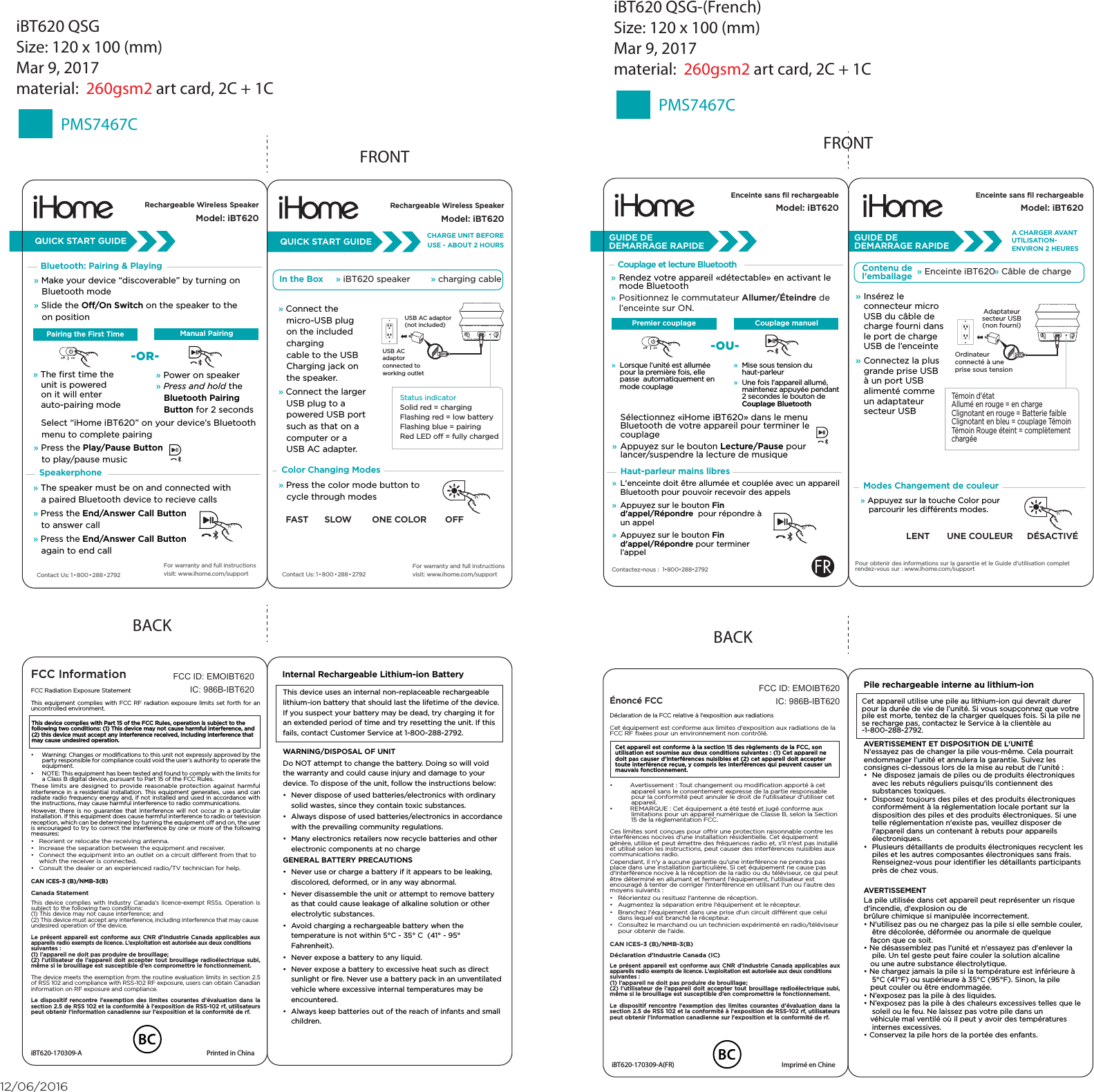  Select “iHome iBT620” on your device’s Bluetooth    menu to complete pairing» Press the Play/Pause Button          to play/pause musicFRONTQUICK START GUIDESpeakerphoneBluetooth: Pairing &amp; Playing» Make your device “discoverable” by turning on    Bluetooth mode» Slide the O/On Switch on the speaker to the    on position» The ﬁrst time the     unit is powered    on it will enter         auto-pairing mode» Power on speaker» Press and hold the    Bluetooth Pairing    Button for 2 secondsPairing the First Time» The speaker must be on and connected with    a paired Bluetooth device to recieve calls» Press the End/Answer Call Button    to answer call » Press the End/Answer Call Button    again to end callContact Us: 1•800•288 • 2792For warranty and full instructions visit: www.ihome.com/supportManual PairingPairing the First Time-OR-iBT620 QSGSize: 120 x 100 (mm)Mar 9, 2017material:  260gsm2 art card, 2C + 1CPMS7467CContact Us: 1•800•288 • 2792CHARGE UNIT BEFOREUSE - ABOUT 2 HOURSColor Changing Modes» Connect the    micro-USB plug    on the included    charging    cable to the USB    Charging jack on    the speaker.» Connect the larger    USB plug to a    powered USB port    such as that on a    computer or a    USB AC adapter. USB AC adaptor(not included)USB AC adaptor connected to working outletStatus indicator Solid red = charging Flashing red = low batteryFlashing blue = pairingRed LED o = fully chargedIn the Box » iBT620 speaker        » charging cable» Press the color mode button to    cycle through modesFAST ONE COLORSLOW OFFQUICK START GUIDEFor warranty and full instructions visit: www.ihome.com/supportBACKFCC InformationThis device complies with Part 15 of the FCC Rules, operation is subject to the following two conditions: (1) This device may not cause harmful interference, and (2) this device must accept any interference received, including interference that may cause undesired operation.FCC Radiation Exposure StatementThis equipment complies with FCC RF radiation exposure limits set forth for an uncontrolled environment. •  Warning: Changes or modiﬁcations to this unit not expressly approved by the party responsible for compliance could void the user’s authority to operate the equipment.•  NOTE: This equipment has been tested and found to comply with the limits for a Class B digital device, pursuant to Part 15 of the FCC Rules.These limits are designed to provide reasonable protection against harmful interference in a residential installation. This equipment generates, uses and can radiate radio frequency energy and, if not installed and used in accordance with the instructions, may cause harmful interference to radio communications.However, there is no guarantee that interference will not occur in a particular installation. If this equipment does cause harmful interference to radio or television reception, which can be determined by turning the equipment o and on, the user is encouraged to try to correct the interference by one or more of the following measures:•  Reorient or relocate the receiving antenna.•  Increase the separation between the equipment and receiver.•  Connect the equipment into an outlet on a circuit dierent from that to which the receiver is connected.•  Consult the dealer or an experienced radio/TV technician for help.CAN ICES-3 (B)/NMB-3(B)Canada StatementThis device complies with Industry Canada’s licence-exempt RSSs. Operation is subject to the following two conditions: (1) This device may not cause interference; and (2) This device must accept any interference, including interference that may cause undesired operation of the device. Le présent appareil est conforme aux CNR d’Industrie Canada applicables aux appareils radio exempts de licence. L’exploitation est autorisée aux deux conditions suivantes : (1) l’appareil ne doit pas produire de brouillage; (2) l’utilisateur de l’appareil doit accepter tout brouillage radioélectrique subi, même si le brouillage est susceptible d’en compromettre le fonctionnement.The device meets the exemption from the routine evaluation limits in section 2.5 of RSS 102 and compliance with RSS-102 RF exposure, users can obtain Canadian information on RF exposure and compliance.Le dispositif rencontre l&apos;exemption des limites courantes d&apos;évaluation dans la section 2.5 de RSS 102 et la conformité à l&apos;exposition de RSS-102 rf, utilisateurs peut obtenir l&apos;information canadienne sur l&apos;exposition et la conformité de rf.FCC ID: EMOIBT620IC: 986B-IBT620iBT620-170309-A  Printed in ChinaThis device uses an internal non-replaceable rechargeable lithium-ion battery that should last the lifetime of the device. If you suspect your battery may be dead, try charging it for an extended period of time and try resetting the unit. If this fails, contact Customer Service at 1-800-288-2792. WARNING/DISPOSAL OF UNITDo NOT attempt to change the battery. Doing so will void the warranty and could cause injury and damage to your device. To dispose of the unit, follow the instructions below:•  Never dispose of used batteries/electronics with ordinary solid wastes, since they contain toxic substances. •  Always dispose of used batteries/electronics in accordance with the prevailing community regulations. •  Many electronics retailers now recycle batteries and other electronic components at no chargeGENERAL BATTERY PRECAUTIONS•  Never use or charge a battery if it appears to be leaking, discolored, deformed, or in any way abnormal.•  Never disassemble the unit or attempt to remove battery as that could cause leakage of alkaline solution or other electrolytic substances.•  Avoid charging a rechargeable battery when the temperature is not within 5°C - 35° C  (41° - 95° Fahrenheit).•  Never expose a battery to any liquid.•  Never expose a battery to excessive heat such as direct sunlight or ﬁre. Never use a battery pack in an unventilated vehicle where excessive internal temperatures may be encountered.•  Always keep batteries out of the reach of infants and small children.Internal Rechargeable Lithium-ion Battery 12/06/2016Rechargeable Wireless SpeakerModel: iBT620Rechargeable Wireless SpeakerModel: iBT620iBT620 QSG-(French)Size: 120 x 100 (mm)Mar 9, 2017material:  260gsm2 art card, 2C + 1CPMS7467CModes Changement de couleurUNE COULEURLENT DÉSACTIVÉTémoin d&apos;état Allumé en rouge = en charge Clignotant en rouge = Batterie faibleClignotant en bleu = couplage Témoin Témoin Rouge éteint = complètement chargéeCet appareil est conforme à la section 15 des règlements de la FCC, son utilisation est soumise aux deux conditions suivantes : (1) Cet appareil ne doit pas causer d&apos;interférences nuisibles et (2) cet appareil doit accepter toute interférence reçue, y compris les interférences qui peuvent causer un mauvais fonctionnement.BACKÉnoncé FCCDéclaration de la FCC relative à l&apos;exposition aux radiationsCet équipement est conforme aux limites d&apos;exposition aux radiations de la FCC RF ﬁxées pour un environnement non contrôlé. •  Avertissement : Tout changement ou modiﬁcation apporté à cet appareil sans le consentement expresse de la partie responsable pour la conformité peut annuler le droit de l&apos;utilisateur d&apos;utiliser cet appareil.•  REMARQUE : Cet équipement a été testé et jugé conforme aux limitations pour un appareil numérique de Classe B, selon la Section 15 de la règlementation FCC.Ces limites sont conçues pour orir une protection raisonnable contre les interférences nocives d&apos;une installation résidentielle. Cet équipement génère, utilise et peut émettre des fréquences radio et, s&apos;il n&apos;est pas installé et utilisé selon les instructions, peut causer des interférences nuisibles aux communications radio.Cependant, il n&apos;y a aucune garantie qu&apos;une interférence ne prendra pas place dans une installation particulière. Si cet équipement ne cause pas d&apos;interférence nocive à la réception de la radio ou du téléviseur, ce qui peut être déterminé en allumant et fermant l&apos;équipement, l&apos;utilisateur est encouragé à tenter de corriger l&apos;interférence en utilisant l&apos;un ou l&apos;autre des moyens suivants :•  Réorientez ou resituez l&apos;antenne de réception.•  Augmentez la séparation entre l&apos;équipement et le récepteur.•  Branchez l&apos;équipement dans une prise d&apos;un circuit diérent que celui dans lequel est branché le récepteur.•  Consultez le marchand ou un technicien expérimenté en radio/téléviseur pour obtenir de l&apos;aide.CAN ICES-3 (B)/NMB-3(B)Déclaration d&apos;Industrie Canada (IC)Le présent appareil est conforme aux CNR d’Industrie Canada applicables aux appareils radio exempts de licence. L’exploitation est autorisée aux deux conditions suivantes : (1) l’appareil ne doit pas produire de brouillage; (2) l’utilisateur de l’appareil doit accepter tout brouillage radioélectrique subi, même si le brouillage est susceptible d’en compromettre le fonctionnement.Le dispositif rencontre l&apos;exemption des limites courantes d&apos;évaluation dans la section 2.5 de RSS 102 et la conformité à l&apos;exposition de RSS-102 rf, utilisateurs peut obtenir l&apos;information canadienne sur l&apos;exposition et la conformité de rf.FCC ID: EMOIBT620IC: 986B-IBT620iBT620-170309-A(FR)  Imprimé en ChinePile rechargeable interne au lithium-ion  AVERTISSEMENT ET DISPOSITION DE L&apos;UNITÉN&apos;essayez pas de changer la pile vous-même. Cela pourrait endommager l’unité et annulera la garantie. Suivez les consignes ci-dessous lors de la mise au rebut de l’unité :•  Ne disposez jamais de piles ou de produits électroniques avec les rebuts réguliers puisqu&apos;ils contiennent des substances toxiques.•  Disposez toujours des piles et des produits électroniques conformément à la réglementation locale portant sur la disposition des piles et des produits électroniques. Si une telle réglementation n&apos;existe pas, veuillez disposer de l&apos;appareil dans un contenant à rebuts pour appareils électroniques.•  Plusieurs détaillants de produits électroniques recyclent les piles et les autres composantes électroniques sans frais. Renseignez-vous pour identiﬁer les détaillants participants près de chez vous.AVERTISSEMENTLa pile utilisée dans cet appareil peut représenter un risque d&apos;incendie, d&apos;explosion ou debrûlure chimique si manipulée incorrectement.• N&apos;utilisez pas ou ne chargez pas la pile si elle semble couler, être décolorée, déformée ou anormale de quelque   façon que ce soit.• Ne désassemblez pas l&apos;unité et n&apos;essayez pas d&apos;enlever la pile. Un tel geste peut faire couler la solution alcaline   ou une autre substance électrolytique.• Ne chargez jamais la pile si la température est inférieure à 5°C (41°F) ou supérieure à 35°C (95°F). Sinon, la pile   peut couler ou être endommagée.• N’exposez pas la pile à des liquides.• N’exposez pas la pile à des chaleurs excessives telles que le soleil ou le feu. Ne laissez pas votre pile dans un   véhicule mal ventilé où il peut y avoir des températures internes excessives.• Conservez la pile hors de la portée des enfants.Haut-parleur mains libresCouplage et lecture BluetoothCouplage manuelPremier couplage-OU-»  L&apos;enceinte doit être allumée et couplée avec un appareil Bluetooth pour pouvoir recevoir des appels»  Appuyez sur le bouton Fin d&apos;appel/Répondre  pour répondre à un appel»  Appuyez sur le bouton Fin d&apos;appel/Répondre pour terminer l’appel»  Lorsque l’unité est allumée pour la première fois, elle passe  automatiquement en mode couplage»  Mise sous tension du haut-parleur»  Une fois l&apos;appareil allumé, maintenez appuyée pendant 2 secondes le bouton de Couplage Bluetooth» Insérez le connecteur micro USB du câble de charge fourni dans le port de charge USB de l’enceinte» Connectez la plus grande prise USB à un port USB alimenté comme un adaptateur secteur USBContactez-nous :  1•800•288•2792Pour obtenir des informations sur la garantie et le Guide d’utilisation complet rendez-vous sur : www.ihome.com/support» Rendez votre appareil «détectable» en activant le mode Bluetooth» Positionnez le commutateur Allumer/Éteindre de l’enceinte sur ON. Sélectionnez «iHome iBT620» dans le menu Bluetooth de votre appareil pour terminer le couplage» Appuyez sur le bouton Lecture/Pause pour lancer/suspendre la lecture de musiqueFRONTA CHARGER AVANT UTILISATION-ENVIRON 2 HEURESContenu del&apos;emballage » Enceinte iBT620  » Câble de chargeGUIDE DE DEMARRAGE RAPIDEGUIDE DE DEMARRAGE RAPIDEEnceinte sans ﬁl rechargeableModel: iBT620Enceinte sans ﬁl rechargeableModel: iBT620Cet appareil utilise une pile au lithium-ion qui devrait durer pour la durée de vie de l’unité. Si vous soupçonnez que votre pile est morte, tentez de la charger quelques fois. Si la pile ne se recharge pas, contactez le Service à la clientèle au -1-800-288-2792.Ordinateur connecté à une prise sous tensionAdaptateur secteur USB(non fourni)» Appuyez sur la touche Color pour parcourir les diérents modes.