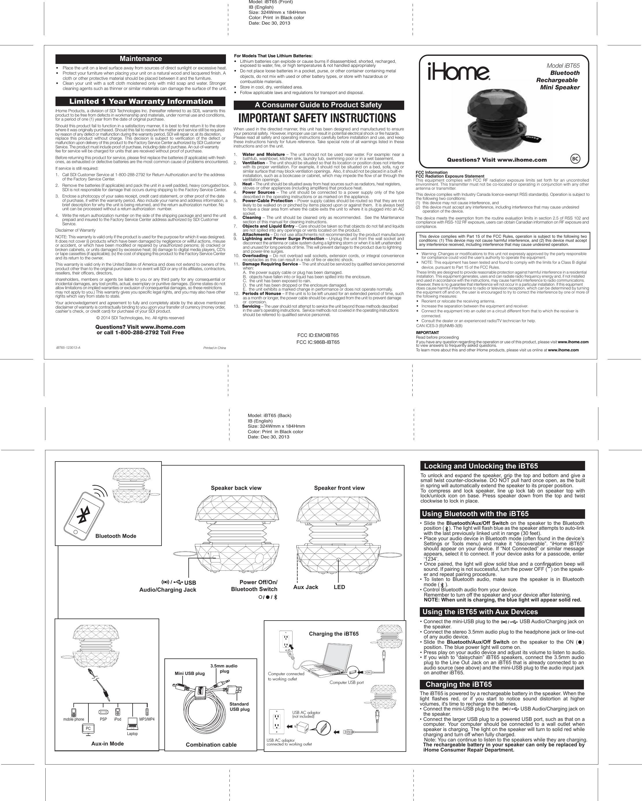 Charging the iBT65Using Bluetooth with the iBT63Speaker back view Speaker front viewPower Off/On/Bluetooth Switch Aux Jack LEDUSBAudio/Charging JackBluetooth ModeAux-in Modemobile phone PSP iPodLaptopPCMP3/MP4The iBT65 is powered by a rechargeable battery in the speaker. When the light flashes red, or if you start to notice sound distortion at higher volumes, it&apos;s time to recharge the batteries.• Connect the mini-USB plug to the                 USB Audio/Charging jack on the speaker.• Connect the larger USB plug to a powered USB port, such as that on a computer.  Your computer should be connected to a wall outlet when speaker is charging. The light on the speaker will turn to solid red while charging and turn off when fully charged.   Note: You can continue to listen to the speakers while they are charging.  The rechargeable battery in your speaker can only be replaced by iHome Consumer Repair Department.Charging the iBT65Locking and Unlocking the iBT65To unlock and expand the speaker, grip the top and bottom and give a small twist counter-clockwise. DO NOT pull hard once open, as the built in spring will automatically extend the speaker to its proper position.To compress and lock speaker, line up lock tab on speaker top with lock/unlock icon on base. Press speaker down from the top and twist clockwise to lock in place.• Slide the Bluetooth/Aux/Off Switch on the speaker to the Bluetooth position (    ). The light will flash blue as the speaker attempts to auto-link with the last previously linked unit in range (30 feet). •  Place your audio device in Bluetooth mode (often found in the device’s Settings or Tools menu) and make it “discoverable”. “iHome iBT65” should appear on your device. If “Not Connected” or similar message appears, select it to connect. If your device asks for a passcode, enter ‘1234’.• Once paired, the light will glow solid blue and a confirmation beep will sound. If pairing is not successful, turn the power OFF (   ) on the speak-er and repeat pairing procedure.• To listen to Bluetooth audio, make sure the speaker is in Bluetooth mode (    ). • Control Bluetooth audio from your device.  Remember to turn off the speaker and your device after listening.  NOTE: When unit is charging, the blue light will appear solid red.Using Bluetooth with the iBT65• Connect the mini-USB plug to the               USB Audio/Charging jack on the speaker.• Connect the stereo 3.5mm audio plug to the headphone jack or line-out of any audio device.• Slide the Bluetooth/Aux/Off Switch on the speaker to the ON (  ) position. The blue power light will come on. • Press play on your audio device and adjust its volume to listen to audio.• If you wish to “daisychain” iBT65 speakers, connect the 3.5mm audio plug to the Line Out Jack on an iBT65 that is already connected to an audio source (see above) and the mini-USB plug to the audio input jack on another iBT65.Using the iBT65 with Aux DevicesMini USB plugStandard USB plug3.5mm audio plugCombination cableComputer USB portUSB AC adaptor(not included)USB AC adaptor connected to working outletComputer connected to working outletiHome Products, a division of SDI Technologies Inc. (hereafter referred to as SDI), warrants this product to be free from defects in workmanship and materials, under normal use and conditions, for a period of one (1) year from the date of original purchase.Should this product fail to function in a satisfactory manner, it is best to first return it to the store where it was originally purchased. Should this fail to resolve the matter and service still be required by reason of any defect or malfunction during the warranty period, SDI will repair or, at its discretion, replace this product without charge. This decision is subject to verification of the defect or malfunction upon delivery of this product to the Factory Service Center authorized by SDI Customer Service. The product must include proof of purchase, including date of purchase. An out-of-warranty fee for service will be charged for units that are received without proof of purchase.Before returning this product for service, please first replace the batteries (if applicable) with fresh ones, as exhausted or defective batteries are the most common cause of problems encountered.If service is still required:1.   Call SDI Customer Service at 1-800-288-2792 for Return Authorization and for the address    of the Factory Service Center. 2.   Remove the batteries (if applicable) and pack the unit in a well padded, heavy corrugated box.    SDI is not responsible for damage that occurs during shipping to the Factory Service Center.3.   Enclose a photocopy of your sales receipt, credit card statement, or other proof of the date    of purchase, if within the warranty period. Also include your name and address information, a    brief description for why the unit is being returned, and the return authorization number. No    unit can be processed without a return authorization  number.4.   Write the return authorization number on the side of the shipping package and send the unit    prepaid and insured to the Factory Service Center address authorized by SDI Customer    Service.Disclaimer of WarrantyNOTE: This warranty is valid only if the product is used for the purpose for which it was designed. It does not cover (i) products which have been damaged by negligence or willful actions, misuse or accident, or which have been modified or repaired by unauthorized persons; (ii) cracked or broken cabinets, or units damaged by excessive heat; (iii) damage to digital media players, CD’s or tape cassettes (if applicable); (iv) the cost of shipping this product to the Factory Service Center and its return to the owner.This warranty is valid only in the United States of America and does not extend to owners of the product other than to the original purchaser. In no event will SDI or any of its affiliates, contractors, resellers, their officers, directors, shareholders, members or agents be liable to you or any third party for any consequential or incidental damages, any lost profits, actual, exemplary or punitive damages. (Some states do not allow limitations on implied warranties or exclusion of consequential damages, so these restrictions may not apply to you.) This warranty gives you specific legal rights, and you may also have other rights which vary from state to state.Your acknowledgement and agreement to fully and completely abide by the above mentioned disclaimer of warranty is contractually binding to you upon your transfer of currency (money order, cashier&apos;s check, or credit card) for purchase of your SDI product.© 2014 SDI Technologies, Inc. All rights reservedQuestions? Visit www.ihome.com or call 1-800-288-2792 Toll FreeLimited 1 Year Warranty InformationPrinted in ChinaiBT65-123013-AA Consumer Guide to Product SafetyWhen used in the directed manner, this unit has been designed and manufactured to ensure your personal safety.  However, improper use can result in potential electrical shock or fire hazards. Please read all safety and operating instructions carefully before installation and use, and keep these instructions handy for future reference. Take special note of all warnings listed in these instructions and on the unit.1.    Water and Moisture – The unit should not be used near water. For example: near a bathtub, washbowl, kitchen sink, laundry tub, swimming pool or in a wet basement. 2.    Ventilation – The unit should be situated so that its location or position does not interfere with its proper ventilation. For example, it should not be situated on a bed, sofa, rug or similar surface that may block ventilation openings.  Also, it should not be placed in a built-in installation, such as a bookcase or cabinet, which may impede the flow of air through the ventilation openings.3.    Heat – The unit should be situated away from heat sources such as radiators, heat registers, stoves or other appliances (including amplifiers) that produce heat.4.    Power Sources – The unit should be connected to a power supply only of the type described in the operating instructions or as marked on the appliance.5.    Power-Cable Protection – Power supply cables should be routed so that they are not likely to be walked on or pinched by items placed upon or against them.  It is always best to have a clear area from where the cable exits the unit to where it is plugged into an AC socket.6.    Cleaning – The unit should be cleaned only as recommended.  See the Maintenance section of this manual for cleaning instructions.7.   Objects and Liquid Entry – Care should be taken so that objects do not fall and liquids are not spilled into any openings or vents located on the product.8.   Attachments – Do not use attachments not recommended by the product manufacturer.9.   Lightning and Power Surge Protection – Unplug the unit from the wall socket and disconnect the antenna or cable system during a lightning storm or when it is left unattended and unused for long periods of time. This will prevent damage to the product due to lightning and power-line surges.10.  Overloading – Do not overload wall sockets, extension cords, or integral convenience receptacles as this can result in a risk of fire or electric shock.11.  Damage Requiring Service – The unit should be serviced by qualified service personnel when:   A.  the power supply cable or plug has been damaged.   B.  objects have fallen into or liquid has been spilled into the enclosure.   C.  the unit has been exposed to rain.   D.  the unit has been dropped or the enclosure damaged.   E.  the unit exhibits a marked change in performance or does not operate normally.12.  Periods of Nonuse – If the unit is to be left unused for an extended period of time, such as a month or longer, the power cable should be unplugged from the unit to prevent damage or  corrosion.13.  Servicing – The user should not attempt to service the unit beyond those methods described in the user’s operating instructions.  Service methods not covered in the operating instructions should be referred to qualified service personnel. •  Place the unit on a level surface away from sources of direct sunlight or excessive heat.•  Protect your furniture when placing your unit on a natural wood and lacquered finish. A cloth or other protective material should be placed between it and the furniture.•  Clean your unit with a soft cloth moistened only with mild soap and water. Stronger cleaning agents such as thinner or similar materials can damage the surface of the unit.Maintenance For Models That Use Lithium Batteries: •  Lithium batteries can explode or cause burns if disassembled, shorted, recharged,    exposed to water, ﬁre, or high temperatures &amp; not handled appropriately•   Do not place loose batteries in a pocket, purse, or other container containing metal   objects, do not mix with used or other battery types, or store with hazardous or   combustible materials.  •   Store in cool, dry, ventilated area. •   Follow applicable laws and regulations for transport and disposal.FCC ID:EMOIBT65FCC IC:986B-IBT65Model: iBT65 (Back)IB (English) Size: 324Wmm x 184HmmColor: Print  in Black colorDate: Dec 30, 2013Model: iBT65 (Front)IB (English) Size: 324Wmm x 184HmmColor: Print  in Black colorDate: Dec 30, 2013IMPORTANTRead before proceedingIf you have any question regarding the operation or use of this product, please visit www.ihome.com to view answers to frequently asked questions.To learn more about this and other iHome products, please visit us online at www.ihome.comQuestions? Visit www.ihome.comThis device complies with Industry Canada licence-exempt RSS standard(s). Operation is subject to the following two conditions: (1)  this device may not cause interference, and (2)  this device must accept any interference, including interference that may cause undesired    operation of the device.The device meets the exemption from the routine evaluation limits in section 2.5 of RSS 102 and compliance with RSS-102 RF exposure, users can obtain Canadian information on RF exposure and compliance.•   Warning: Changes or modiﬁcations to this unit not expressly approved by the party responsible    for compliance could void the user’s authority to operate the equipment.•   NOTE: This equipment has been tested and found to comply with the limits for a Class B digital   device, pursuant to Part 15 of the FCC Rules.These limits are designed to provide reasonable protection against harmful interference in a residential installation. This equipment generates, uses and can radiate radio frequency energy and, if not installed and used in accordance with the instructions, may cause harmful interference to radio communications. However, there is no guarantee that interference will not occur in a particular installation. If this equipment does cause harmful interference to radio or television reception, which can be determined by turning the equipment off and on, the user is encouraged to try to correct the interference by one or more of the following measures:•   Reorient or relocate the receiving antenna.•   Increase the separation between the equipment and receiver.•   Connect the equipment into an outlet on a circuit different from that to which the receiver is  connected.•   Consult the dealer or an experienced radio/TV technician for help.CAN ICES-3 (B)/NMB-3(B)This device complies with Part 15 of the FCC Rules, operation is subject to the following two conditions: (1) This device may not cause harmful interference, and (2) this device must accept any interference received, including interference that may cause undesired operation.FCC InformationFCC Radiation Exposure StatementThis  equipment  complies  with  FCC  RF  radiation  exposure  limits  set  forth  for  an  uncontrolled environment. This transmitter must not be co-located or operating in conjunction with any other antenna or transmitter.Model iBT65Bluetooth       Rechargeable Mini Speaker