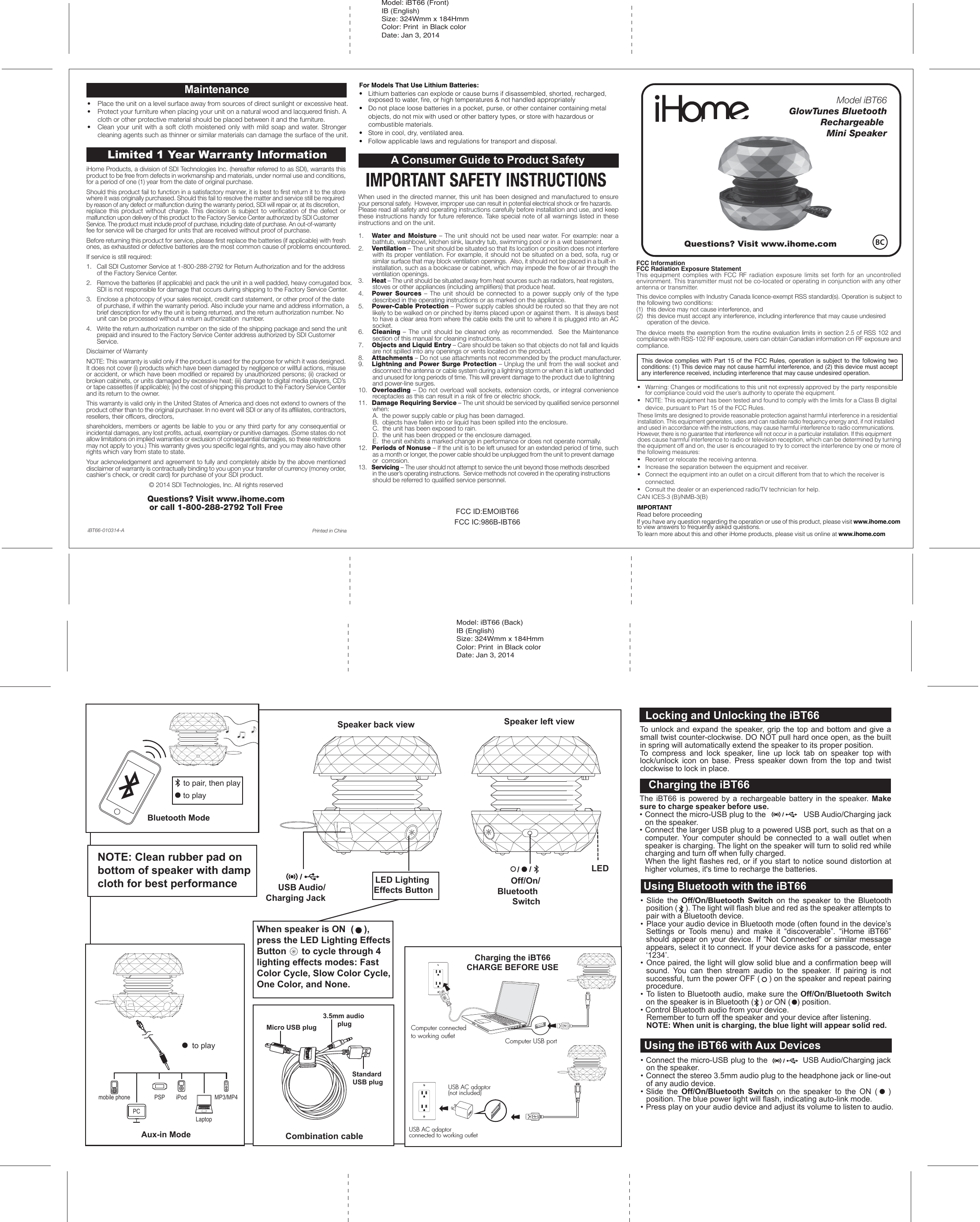 iHome Products, a division of SDI Technologies Inc. (hereafter referred to as SDI), warrants this product to be free from defects in workmanship and materials, under normal use and conditions, for a period of one (1) year from the date of original purchase.Should this product fail to function in a satisfactory manner, it is best to first return it to the store where it was originally purchased. Should this fail to resolve the matter and service still be required by reason of any defect or malfunction during the warranty period, SDI will repair or, at its discretion, replace this product without charge. This decision is subject to verification of the defect or malfunction upon delivery of this product to the Factory Service Center authorized by SDI Customer Service. The product must include proof of purchase, including date of purchase. An out-of-warranty fee for service will be charged for units that are received without proof of purchase.Before returning this product for service, please first replace the batteries (if applicable) with fresh ones, as exhausted or defective batteries are the most common cause of problems encountered.If service is still required:1.   Call SDI Customer Service at 1-800-288-2792 for Return Authorization and for the address    of the Factory Service Center. 2.   Remove the batteries (if applicable) and pack the unit in a well padded, heavy corrugated box.    SDI is not responsible for damage that occurs during shipping to the Factory Service Center.3.   Enclose a photocopy of your sales receipt, credit card statement, or other proof of the date    of purchase, if within the warranty period. Also include your name and address information, a    brief description for why the unit is being returned, and the return authorization number. No    unit can be processed without a return authorization  number.4.   Write the return authorization number on the side of the shipping package and send the unit    prepaid and insured to the Factory Service Center address authorized by SDI Customer    Service.Disclaimer of WarrantyNOTE: This warranty is valid only if the product is used for the purpose for which it was designed. It does not cover (i) products which have been damaged by negligence or willful actions, misuse or accident, or which have been modified or repaired by unauthorized persons; (ii) cracked or broken cabinets, or units damaged by excessive heat; (iii) damage to digital media players, CD’s or tape cassettes (if applicable); (iv) the cost of shipping this product to the Factory Service Center and its return to the owner.This warranty is valid only in the United States of America and does not extend to owners of the product other than to the original purchaser. In no event will SDI or any of its affiliates, contractors, resellers, their officers, directors, shareholders, members or agents be liable to you or any third party for any consequential or incidental damages, any lost profits, actual, exemplary or punitive damages. (Some states do not allow limitations on implied warranties or exclusion of consequential damages, so these restrictions may not apply to you.) This warranty gives you specific legal rights, and you may also have other rights which vary from state to state.Your acknowledgement and agreement to fully and completely abide by the above mentioned disclaimer of warranty is contractually binding to you upon your transfer of currency (money order, cashier&apos;s check, or credit card) for purchase of your SDI product.© 2014 SDI Technologies, Inc. All rights reservedQuestions? Visit www.ihome.com or call 1-800-288-2792 Toll FreeLimited 1 Year Warranty InformationPrinted in ChinaiBT66-010314-AA Consumer Guide to Product SafetyWhen used in the directed manner, this unit has been designed and manufactured to ensure your personal safety.  However, improper use can result in potential electrical shock or fire hazards. Please read all safety and operating instructions carefully before installation and use, and keep these instructions handy for future reference. Take special note of all warnings listed in these instructions and on the unit.1.    Water and Moisture – The unit should not be used near water. For example: near a bathtub, washbowl, kitchen sink, laundry tub, swimming pool or in a wet basement. 2.    Ventilation – The unit should be situated so that its location or position does not interfere with its proper ventilation. For example, it should not be situated on a bed, sofa, rug or similar surface that may block ventilation openings.  Also, it should not be placed in a built-in installation, such as a bookcase or cabinet, which may impede the flow of air through the ventilation openings.3.    Heat – The unit should be situated away from heat sources such as radiators, heat registers, stoves or other appliances (including amplifiers) that produce heat.4.    Power Sources – The unit should be connected to a power supply only of the type described in the operating instructions or as marked on the appliance.5.    Power-Cable Protection – Power supply cables should be routed so that they are not likely to be walked on or pinched by items placed upon or against them.  It is always best to have a clear area from where the cable exits the unit to where it is plugged into an AC socket.6.    Cleaning – The unit should be cleaned only as recommended.  See the Maintenance section of this manual for cleaning instructions.7.   Objects and Liquid Entry – Care should be taken so that objects do not fall and liquids are not spilled into any openings or vents located on the product.8.   Attachments – Do not use attachments not recommended by the product manufacturer.9.   Lightning and Power Surge Protection – Unplug the unit from the wall socket and disconnect the antenna or cable system during a lightning storm or when it is left unattended and unused for long periods of time. This will prevent damage to the product due to lightning and power-line surges.10.  Overloading – Do not overload wall sockets, extension cords, or integral convenience receptacles as this can result in a risk of fire or electric shock.11.  Damage Requiring Service – The unit should be serviced by qualified service personnel when:   A.  the power supply cable or plug has been damaged.   B.  objects have fallen into or liquid has been spilled into the enclosure.   C.  the unit has been exposed to rain.   D.  the unit has been dropped or the enclosure damaged.   E.  the unit exhibits a marked change in performance or does not operate normally.12.  Periods of Nonuse – If the unit is to be left unused for an extended period of time, such as a month or longer, the power cable should be unplugged from the unit to prevent damage or  corrosion.13.  Servicing – The user should not attempt to service the unit beyond those methods described in the user’s operating instructions.  Service methods not covered in the operating instructions should be referred to qualified service personnel. •  Place the unit on a level surface away from sources of direct sunlight or excessive heat.•  Protect your furniture when placing your unit on a natural wood and lacquered finish. A cloth or other protective material should be placed between it and the furniture.•  Clean your unit with a soft cloth moistened only with mild soap and water. Stronger cleaning agents such as thinner or similar materials can damage the surface of the unit.Maintenance For Models That Use Lithium Batteries: •  Lithium batteries can explode or cause burns if disassembled, shorted, recharged,    exposed to water, ﬁre, or high temperatures &amp; not handled appropriately•   Do not place loose batteries in a pocket, purse, or other container containing metal   objects, do not mix with used or other battery types, or store with hazardous or   combustible materials.  •   Store in cool, dry, ventilated area. •   Follow applicable laws and regulations for transport and disposal.FCC ID:EMOIBT66FCC IC:986B-IBT66Model: iBT66 (Front)IB (English) Size: 324Wmm x 184HmmColor: Print  in Black colorDate: Jan 3, 2014IMPORTANTRead before proceedingIf you have any question regarding the operation or use of this product, please visit www.ihome.com to view answers to frequently asked questions.To learn more about this and other iHome products, please visit us online at www.ihome.comQuestions? Visit www.ihome.comThis device complies with Industry Canada licence-exempt RSS standard(s). Operation is subject to the following two conditions: (1)  this device may not cause interference, and (2)  this device must accept any interference, including interference that may cause undesired    operation of the device.The device meets the exemption from the routine evaluation limits in section 2.5 of RSS 102 and compliance with RSS-102 RF exposure, users can obtain Canadian information on RF exposure and compliance.•   Warning: Changes or modiﬁcations to this unit not expressly approved by the party responsible    for compliance could void the user’s authority to operate the equipment.•   NOTE: This equipment has been tested and found to comply with the limits for a Class B digital   device, pursuant to Part 15 of the FCC Rules.These limits are designed to provide reasonable protection against harmful interference in a residential installation. This equipment generates, uses and can radiate radio frequency energy and, if not installed and used in accordance with the instructions, may cause harmful interference to radio communications. However, there is no guarantee that interference will not occur in a particular installation. If this equipment does cause harmful interference to radio or television reception, which can be determined by turning the equipment off and on, the user is encouraged to try to correct the interference by one or more of the following measures:•   Reorient or relocate the receiving antenna.•   Increase the separation between the equipment and receiver.•   Connect the equipment into an outlet on a circuit different from that to which the receiver is  connected.•   Consult the dealer or an experienced radio/TV technician for help.CAN ICES-3 (B)/NMB-3(B)This device complies with Part 15 of the FCC Rules, operation is subject to the following two conditions: (1) This device may not cause harmful interference, and (2) this device must accept any interference received, including interference that may cause undesired operation.FCC InformationFCC Radiation Exposure StatementThis  equipment  complies  with  FCC  RF  radiation  exposure  limits  set  forth  for  an  uncontrolled environment. This transmitter must not be co-located or operating in conjunction with any other antenna or transmitter.• Slide the Off/On/Bluetooth Switch on the speaker to the Bluetooth position (    ). The light will flash blue and red as the speaker attempts to pair with a Bluetooth device. •  Place your audio device in Bluetooth mode (often found in the device’s Settings or Tools menu) and make it “discoverable”. “iHome iBT66” should appear on your device. If “Not Connected” or similar message appears, select it to connect. If your device asks for a passcode, enter ‘1234’.• Once paired, the light will glow solid blue and a confirmation beep will sound. You can then stream audio to the speaker. If pairing is not successful, turn the power OFF (    ) on the speaker and repeat pairing procedure.• To listen to Bluetooth audio, make sure the Off/On/Bluetooth Switch on the speaker is in Bluetooth (   ) or ON (   ) position. • Control Bluetooth audio from your device.  Remember to turn off the speaker and your device after listening.  NOTE: When unit is charging, the blue light will appear solid red.Charging the iBT66CHARGE BEFORE USEUsing Bluetooth with the iBT63Bluetooth ModeAux-in Modemobile phone PSP iPodLaptopPCMP3/MP4Locking and Unlocking the iBT66To unlock and expand the speaker, grip the top and bottom and give a small twist counter-clockwise. DO NOT pull hard once open, as the built in spring will automatically extend the speaker to its proper position.To compress and lock speaker, line up lock tab on speaker top with lock/unlock icon on base. Press speaker down from the top and twist clockwise to lock in place.Using Bluetooth with the iBT66• Connect the micro-USB plug to the               USB Audio/Charging jack on the speaker.• Connect the stereo 3.5mm audio plug to the headphone jack or line-out of any audio device.• Slide the Off/On/Bluetooth Switch on the speaker to the ON (   ) position. The blue power light will flash, indicating auto-link mode. • Press play on your audio device and adjust its volume to listen to audio.Using the iBT66 with Aux DevicesThe iBT66 is powered by a rechargeable battery in the speaker. Make sure to charge speaker before use.• Connect the micro-USB plug to the                 USB Audio/Charging jack on the speaker.• Connect the larger USB plug to a powered USB port, such as that on a computer.  Your computer should be connected to a wall outlet when speaker is charging. The light on the speaker will turn to solid red while charging and turn off when fully charged.  When the light flashes red, or if you start to notice sound distortion at higher volumes, it&apos;s time to recharge the batteries.Charging the iBT66Micro USB plugStandard USB plug3.5mm audio plugCombination cableComputer USB portUSB AC adaptor(not included)USB AC adaptor connected to working outletComputer connected to working outletModel: iBT66 (Back)IB (English) Size: 324Wmm x 184HmmColor: Print  in Black colorDate: Jan 3, 2014NOTE: Clean rubber pad on bottom of speaker with damp cloth for best performanceto playto playto pair, then playLED Lighting Effects ButtonUSB Audio/Charging JackSpeaker back view Speaker left viewOff/On/Bluetooth SwitchLEDModel iBT66GlowTunes Bluetooth       Rechargeable Mini SpeakerWhen speaker is ON  (    ), press the LED Lighting Effects Button      to cycle through 4 lighting effects modes: Fast Color Cycle, Slow Color Cycle, One Color, and None.