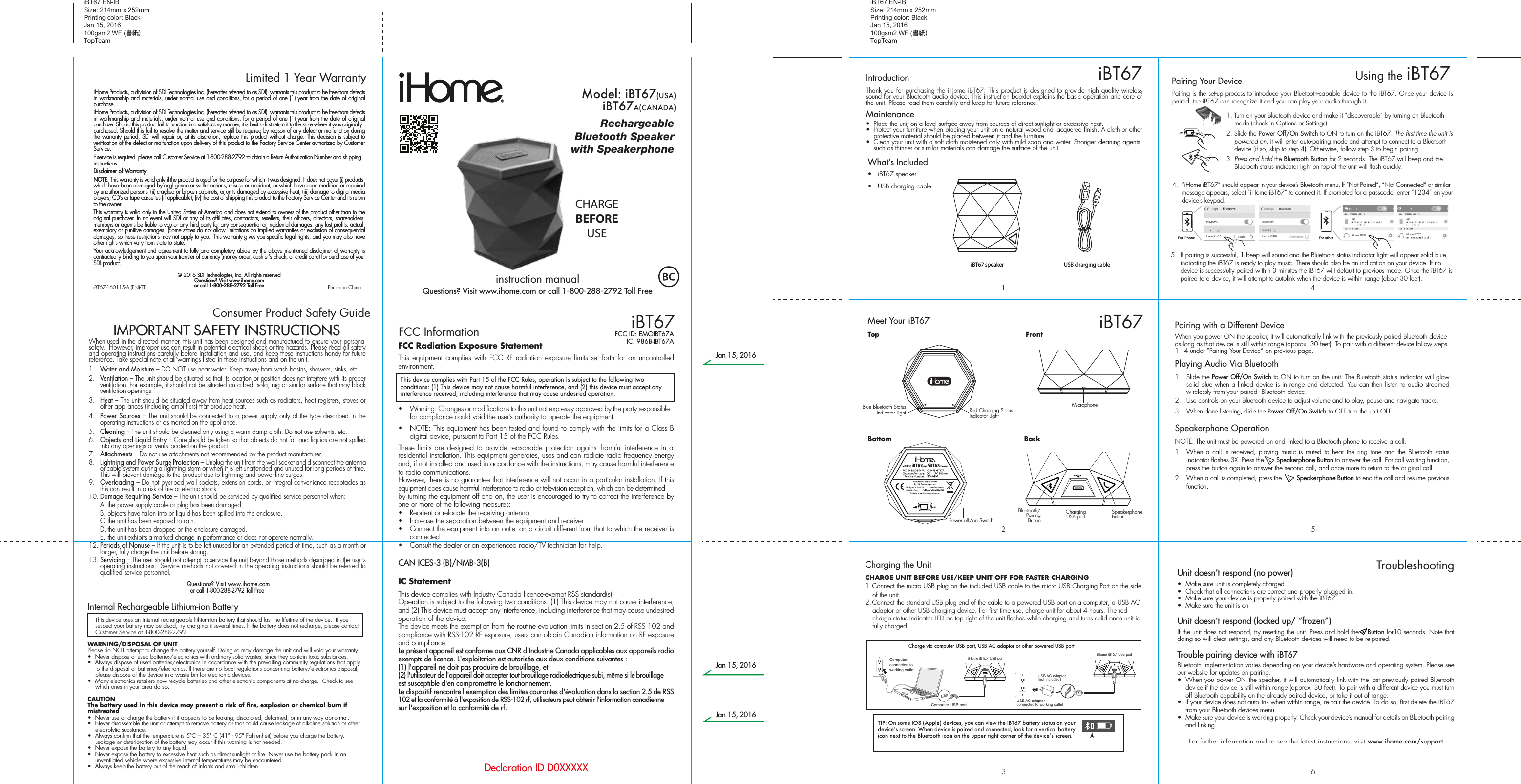iHome Products, a division of SDI Technologies Inc. (hereafter referred to as SDI), warrants this product to be free from defects in workmanship and materials, under normal use and conditions, for a period of one (1) year from the date of original purchase.iHome Products, a division of SDI Technologies Inc. (hereafter referred to as SDI), warrants this product to be free from defects in workmanship and materials, under normal use and conditions, for a period of one (1) year from the date of original purchase. Should this product fail to function in a satisfactory manner, it is best to first return it to the store where it was originally purchased. Should this fail to resolve the matter and service still be required by reason of any defect or malfunction during the warranty period, SDI will repair or, at its discretion, replace this product without charge. This decision is subject to verification of the defect or malfunction upon delivery of this product to the Factory Service Center authorized by Customer Service.If service is required, please call Customer Service at 1-800-288-2792 to obtain a Return Authorization Number and shipping instructions. Disclaimer of WarrantyNOTE: This warranty is valid only if the product is used for the purpose for which it was designed. It does not cover (i) products which have been damaged by negligence or willful actions, misuse or accident, or which have been modified or repaired by unauthorized persons; (ii) cracked or broken cabinets, or units damaged by excessive heat; (iii) damage to digital media players, CD’s or tape cassettes (if applicable); (iv) the cost of shipping this product to the Factory Service Center and its return to the owner.This warranty is valid only in the United States of America and does not extend to owners of the product other than to the original purchaser. In no event will SDI or any of its affiliates, contractors, resellers, their officers, directors, shareholders, members or agents be liable to you or any third party for any consequential or incidental damages, any lost profits, actual, exemplary or punitive damages. (Some states do not allow limitations on implied warranties or exclusion of consequential damages, so these restrictions may not apply to you.) This warranty gives you specific legal rights, and you may also have other rights which vary from state to state.Your acknowledgement and agreement to fully and completely abide by the above mentioned disclaimer of warranty is contractually binding to you upon your transfer of currency (money order, cashier&apos;s check, or credit card) for purchase of your SDI product.© 2016 SDI Technologies, Inc. All rights reservedQuestions? Visit www.ihome.comor call 1-800-288-2792 Toll FreeiHome Products, a division of SDI Technologies Inc. (hereafter referred to as SDI), warrants this product to be free from defects in workmanship and materials, under normal use and conditions, for a period of one (1) year from the date of original purchase.iHome Products, a division of SDI Technologies Inc. (hereafter referred to as SDI), warrants this product to be free from defects in workmanship and materials, under normal use and conditions, for a period of one (1) year from the date of original purchase. Should this product fail to function in a satisfactory manner, it is best to first return it to the store where it was originally purchased. Should this fail to resolve the matter and service still be required by reason of any defect or malfunction during the warranty period, SDI will repair or, at its discretion, replace this product without charge. This decision is subject to verification of the defect or malfunction upon delivery of this product to the Factory Service Center authorized by Customer Service.If service is required, please call Customer Service at 1-800-288-2792 to obtain a Return Authorization Number and shipping instructions. Disclaimer of WarrantyNOTE: This warranty is valid only if the product is used for the purpose for which it was designed. It does not cover (i) products which have been damaged by negligence or willful actions, misuse or accident, or which have been modified or repaired by unauthorized persons; (ii) cracked or broken cabinets, or units damaged by excessive heat; (iii) damage to digital media players, CD’s or tape cassettes (if applicable); (iv) the cost of shipping this product to the Factory Service Center and its return to the owner.This warranty is valid only in the United States of America and does not extend to owners of the product other than to the original purchaser. In no event will SDI or any of its affiliates, contractors, resellers, their officers, directors, shareholders, members or agents be liable to you or any third party for any consequential or incidental damages, any lost profits, actual, exemplary or punitive damages. (Some states do not allow limitations on implied warranties or exclusion of consequential damages, so these restrictions may not apply to you.) This warranty gives you specific legal rights, and you may also have other rights which vary from state to state.Your acknowledgement and agreement to fully and completely abide by the above mentioned disclaimer of warranty is contractually binding to you upon your transfer of currency (money order, cashier&apos;s check, or credit card) for purchase of your SDI product.© 2016 SDI Technologies, Inc. All rights reservedQuestions? Visit www.ihome.comor call 1-800-288-2792 Toll FreeLimited 1 Year WarrantyiBT67 EN-IB Size: 214mm x 252mmPrinting color: BlackJan 15, 2016100gsm2 WF (書紙)TopTeamiBT67 EN-IB Size: 214mm x 252mmPrinting color: BlackJan 15, 2016100gsm2 WF (書紙)TopTeamConsumer Product Safety Guide8When used in the directed manner, this unit has been designed and manufactured to ensure your personal safety.  However, improper use can result in potential electrical shock or fire hazards. Please read all safety and operating instructions carefully before installation and use, and keep these instructions handy for future reference. Take special note of all warnings listed in these instructions and on the unit. 1.   Water and Moisture – DO NOT use near water. Keep away from wash basins, showers, sinks, etc.2.   Ventilation – The unit should be situated so that its location or position does not interfere with its proper ventilation. For example, it should not be situated on a bed, sofa, rug or similar surface that may block ventilation openings.  3.   Heat – The unit should be situated away from heat sources such as radiators, heat registers, stoves or other appliances (including amplifiers) that produce heat.4.   Power Sources – The unit should be connected to a power supply only of the type described in the operating instructions or as marked on the appliance.5.   Cleaning – The unit should be cleaned only using a warm damp cloth. Do not use solvents, etc.  6.   Objects and Liquid Entry – Care should be taken so that objects do not fall and liquids are not spilled into any openings or vents located on the product.7.   Attachments – Do not use attachments not recommended by the product manufacturer.8.   Lightning and Power Surge Protection – Unplug the unit from the wall socket and disconnect the antenna or cable system during a lightning storm or when it is left unattended and unused for long periods of time. This will prevent damage to the product due to lightning and power-line surges.9.  Overloading – Do not overload wall sockets, extension cords, or integral convenience receptacles as this can result in a risk of fire or electric shock.10. Damage Requiring Service – The unit should be serviced by qualified service personnel when:  A. the power supply cable or plug has been damaged.  B. objects have fallen into or liquid has been spilled into the enclosure.  C. the unit has been exposed to rain.  D. the unit has been dropped or the enclosure damaged.  E. the unit exhibits a marked change in performance or does not operate normally.12. Periods of Nonuse – If the unit is to be left unused for an extended period of time, such as a month or longer, fully charge the unit before storing.13. Servicing – The user should not attempt to service the unit beyond those methods described in the user’s operating instructions.  Service methods not covered in the operating instructions should be referred to qualified service personnel. Questions? Visit www.ihome.comor call 1-800-288-2792 Toll FreeIMPORTANT SAFETY INSTRUCTIONSInternal Rechargeable Lithium-ion Battery   This device uses an internal rechargeable lithium-ion battery that should last the lifetime of the device.  If you suspect your battery may be dead, try charging it several times. If the battery does not recharge, please contact Customer Service at 1-800-288-2792. WARNING/DISPOSAL OF UNITPlease do NOT attempt to change the battery yourself. Doing so may damage the unit and will void your warranty.•  Never dispose of used batteries/electronics with ordinary solid wastes, since they contain toxic substances. •  Always dispose of used batteries/electronics in accordance with the prevailing community regulations that apply to the disposal of batteries/electronics. If there are no local regulations concerning battery/electronics disposal, please dispose of the device in a waste bin for electronic devices.•  Many electronics retailers now recycle batteries and other electronic components at no charge.  Check to see which ones in your area do so.CAUTIONThe battery used in this device may present a risk of fire, explosion or chemical burn if mistreated•  Never use or charge the battery if it appears to be leaking, discolored, deformed, or in any way abnormal.•  Never disassemble the unit or attempt to remove battery as that could cause leakage of alkaline solution or other electrolytic substance.•  Always confirm that the temperature is 5°C – 35° C (41° - 95° Fahrenheit) before you charge the battery. Leakage or deterioration of the battery may occur if this warning is not heeded.•  Never expose the battery to any liquid.•  Never expose the battery to excessive heat such as direct sunlight or fire. Never use the battery pack in an unventilated vehicle where excessive internal temperatures may be encountered.•  Always keep the battery out of the reach of infants and small children.iBT67-160115-A (EN)-TT                                             Printed in ChinaFCC Radiation Exposure StatementThis equipment complies with FCC RF radiation exposure limits set forth for an uncontrolled environment. •  Warning: Changes or modifications to this unit not expressly approved by the party responsible for compliance could void the user’s authority to operate the equipment.•  NOTE: This equipment has been tested and found to comply with the limits for a Class B digital device, pursuant to Part 15 of the FCC Rules.These limits are designed to provide reasonable protection against harmful interference in a residential installation. This equipment generates, uses and can radiate radio frequency energy and, if not installed and used in accordance with the instructions, may cause harmful interference to radio communications.However, there is no guarantee that interference will not occur in a particular installation. If this equipment does cause harmful interference to radio or television reception, which can be determined by turning the equipment off and on, the user is encouraged to try to correct the interference by one or more of the following measures:•  Reorient or relocate the receiving antenna.•  Increase the separation between the equipment and receiver.•  Connect the equipment into an outlet on a circuit different from that to which the receiver is connected.•  Consult the dealer or an experienced radio/TV technician for help.CAN ICES-3 (B)/NMB-3(B)IC StatementThis device complies with Industry Canada licence-exempt RSS standard(s).Operation is subject to the following two conditions: (1) This device may not cause interference, and (2) This device must accept any interference, including interference that may cause undesired operation of the device.The device meets the exemption from the routine evaluation limits in section 2.5 of RSS 102 and compliance with RSS-102 RF exposure, users can obtain Canadian information on RF exposure and compliance.Le présent appareil est conforme aux CNR d&apos;Industrie Canada applicables aux appareils radio exempts de licence. L&apos;exploitation est autorisée aux deux conditions suivantes :(1) l&apos;appareil ne doit pas produire de brouillage, et(2) l&apos;utilisateur de l&apos;appareil doit accepter tout brouillage radioélectrique subi, même si le brouillage est susceptible d&apos;en compromettre le fonctionnement.Le dispositif rencontre l&apos;exemption des limites courantes d&apos;évaluation dans la section 2.5 de RSS 102 et la conformité à l&apos;exposition de RSS-102 rf, utilisateurs peut obtenir l&apos;information canadienne sur l&apos;exposition et la conformité de rf.RechargeableBluetooth Speakerwith SpeakerphoneModel: iBT67(USA)Model: iBT67A(CANADA)CHARGEBEFOREUSEiBT67FCC InformationThis device complies with Part 15 of the FCC Rules, operation is subject to the following two conditions: (1) This device may not cause harmful interference, and (2) this device must accept any interference received, including interference that may cause undesired operation.FCC ID: EMOIBT67AIC: 986B-IBT67ADeclaration ID D0XXXXXWhat’s Included •  iBT67 speaker•  USB charging cableiBT67 speaker564123iBT67Meet Your iBT67Pairing with a Different DeviceWhen you power ON the speaker, it will automatically link with the previously paired Bluetooth device as long as that device is still within range (approx. 30 feet). To pair with a different device follow steps 1 - 4 under ”Pairing Your Device” on previous page.Playing Audio Via Bluetooth 1. Slide the Power Off/On Switch to ON to turn on the unit. The Bluetooth status indicator will glow solid blue when a linked device is in range and detected. You can then listen to audio streamed wirelessly from your paired  Bluetooth device.2.  Use controls on your Bluetooth device to adjust volume and to play, pause and navigate tracks.  3.  When done listening, slide the Power Off/On Switch to OFF turn the unit OFF. Speakerphone OperationNOTE: The unit must be powered on and linked to a Bluetooth phone to receive a call.1.  When a call is received, playing music is muted to hear the ring tone and the Bluetooth status indicator flashes 3X. Press the       Speakerphone Button to answer the call. For call waiting function, press the button again to answer the second call, and once more to return to the original call.2.  When a call is completed, press the        Speakerphone Button to end the call and resume previous function.Unit doesn’t respond (no power) •  Make sure unit is completely charged. •  Check that all connections are correct and properly plugged in. •  Make sure your device is properly paired with the iBT67.•  Make sure the unit is onUnit doesn’t respond (locked up/ “frozen”)If the unit does not respond, try resetting the unit. Press and hold the    Button for10 seconds. Note that doing so will clear settings, and any Bluetooth devices will need to be re-paired.Trouble pairing device with iBT67Bluetooth implementation varies depending on your device’s hardware and operating system. Please see our website for updates on pairing. •  When you power ON the speaker, it will automatically link with the last previously paired Bluetooth   device if the device is still within range (approx. 30 feet). To pair with a different device you must turn off Bluetooth capability on the already paired device, or take it out of range.•  If your device does not auto-link when within range, re-pair the device. To do so, first delete the iBT67    from your Bluetooth devices menu. •  Make sure your device is working properly. Check your device’s manual for details on Bluetooth pairing and linking. For further information and to see the latest instructions, visit www.ihome.com/supportTroubleshootingUSB charging cableBottomTopRed Charging Status Indicator LightBlue Bluetooth Status Indicator LightBackBluetooth/Pairing ButtonSpeakerphone ButtonChargingUSB portCharging the UnitCHARGE UNIT BEFORE USE/KEEP UNIT OFF FOR FASTER CHARGING1. Connect the micro USB plug on the included USB cable to the micro USB Charging Port on the side of the unit. 2. Connect the standard USB plug end of the cable to a powered USB port on a computer, a USB AC adaptor or other USB charging device. For first time use, charge unit for about 4 hours. The red charge status indicator LED on top right of the unit flashes while charging and turns solid once unit is fully charged.iHome iBT67 USB port iHome iBT67 USB portCharge via computer USB port, USB AC adaptor or other powered USB portComputer USB portComputer connected to working outletUSB AC adaptor(not included)USB AC adaptor connected to working outletPairing is the set-up process to introduce your Bluetooth-capable device to the iBT67. Once your device is paired, the iBT67 can recognize it and you can play your audio through it. 1. Turn on your Bluetooth device and make it “discoverable” by turning on Bluetooth mode (check in Options or Settings).2. Slide the Power Off/On Switch to ON to turn on the iBT67. The first time the unit is powered on, it will enter auto-pairing mode and attempt to connect to a Bluetooth device (if so, skip to step 4). Otherwise, follow step 3 to begin pairing.3.  Press and hold the Bluetooth Button for 2 seconds. The iBT67 will beep and the Bluetooth status indicator light on top of the unit will flash quickly. 4.  “iHome iBT67” should appear in your device’s Bluetooth menu. If “Not Paired”, “Not Connected” or similar message appears, select “iHome iBT67” to connect it. If prompted for a passcode, enter “1234” on your device’s keypad.Using the iBT67iBT675.  If pairing is successful, 1 beep will sound and the Bluetooth status indicator light will appear solid blue, indicating the iBT67 is ready to play music. There should also be an indication on your device. If no device is successfully paired within 3 minutes the iBT67 will default to previous mode. Once the iBT67 is paired to a device, it will attempt to autolink when the device is within range (about 30 feet). Pairing Your Device  For iPhoneiHome iBT67 iHome iBT67iHome iBT67 iHome iBT67For otherFrontMicrophoneTIP: On some iOS (Apple) devices, you can view the iBT67 battery status on your deviceʼs screen. When device is paired and connected, look for a vertical battery icon next to the Bluetooth icon on the upper right corner of the deviceʼs screen.Thank you for purchasing the iHome iBT67. This product is designed to provide high quality wireless sound for your Bluetooth audio device. This instruction booklet explains the basic operation and care of the unit. Please read them carefully and keep for future reference.Maintenance•  Place the unit on a level surface away from sources of direct sunlight or excessive heat.•  Protect your furniture when placing your unit on a natural wood and lacquered finish. A cloth or other protective material should be placed between it and the furniture.•  Clean your unit with a soft cloth moistened only with mild soap and water. Stronger cleaning agents, such as thinner or similar materials can damage the surface of the unit.IntroductionPower off/on Switchinstruction manualQuestions? Visit www.ihome.com or call 1-800-288-2792 Toll FreeJan 15, 2016Jan 15, 2016Jan 15, 2016