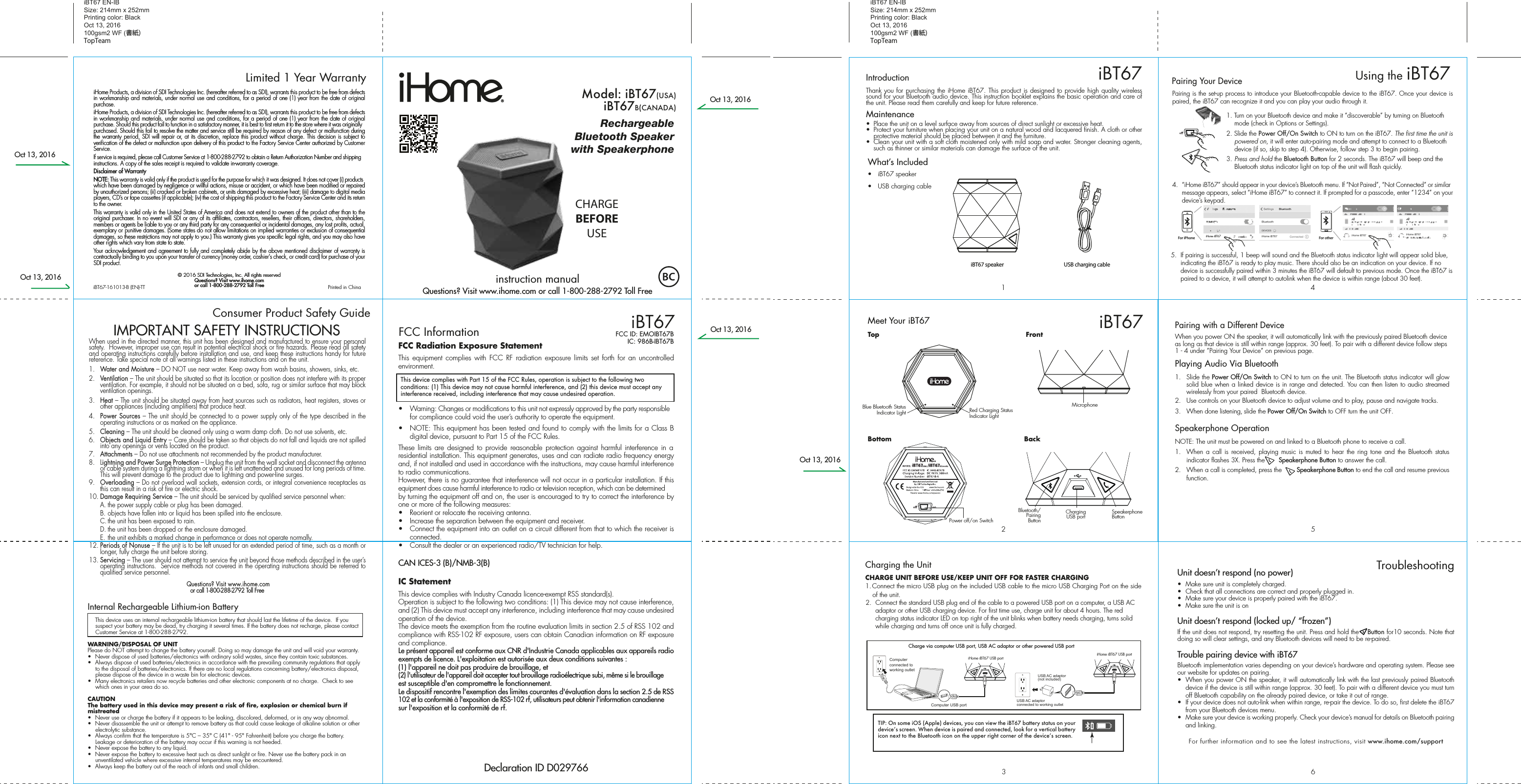 iHome Products, a division of SDI Technologies Inc. (hereafter referred to as SDI), warrants this product to be free from defects in workmanship and materials, under normal use and conditions, for a period of one (1) year from the date of original purchase.iHome Products, a division of SDI Technologies Inc. (hereafter referred to as SDI), warrants this product to be free from defects in workmanship and materials, under normal use and conditions, for a period of one (1) year from the date of original purchase. Should this product fail to function in a satisfactory manner, it is best to first return it to the store where it was originally purchased. Should this fail to resolve the matter and service still be required by reason of any defect or malfunction during the warranty period, SDI will repair or, at its discretion, replace this product without charge. This decision is subject to verification of the defect or malfunction upon delivery of this product to the Factory Service Center authorized by Customer Service.If service is required, please call Customer Service at 1-800-288-2792 to obtain a Return Authorization Number and shipping instructions. A copy of the sales receipt is required to validate in-warranty coverage.Disclaimer of WarrantyNOTE: This warranty is valid only if the product is used for the purpose for which it was designed. It does not cover (i) products which have been damaged by negligence or willful actions, misuse or accident, or which have been modified or repaired by unauthorized persons; (ii) cracked or broken cabinets, or units damaged by excessive heat; (iii) damage to digital media players, CD’s or tape cassettes (if applicable); (iv) the cost of shipping this product to the Factory Service Center and its return to the owner.This warranty is valid only in the United States of America and does not extend to owners of the product other than to the original purchaser. In no event will SDI or any of its affiliates, contractors, resellers, their officers, directors, shareholders, members or agents be liable to you or any third party for any consequential or incidental damages, any lost profits, actual, exemplary or punitive damages. (Some states do not allow limitations on implied warranties or exclusion of consequential damages, so these restrictions may not apply to you.) This warranty gives you specific legal rights, and you may also have other rights which vary from state to state.Your acknowledgement and agreement to fully and completely abide by the above mentioned disclaimer of warranty is contractually binding to you upon your transfer of currency (money order, cashier&apos;s check, or credit card) for purchase of your SDI product.© 2016 SDI Technologies, Inc. All rights reservedQuestions? Visit www.ihome.comor call 1-800-288-2792 Toll FreeiHome Products, a division of SDI Technologies Inc. (hereafter referred to as SDI), warrants this product to be free from defects in workmanship and materials, under normal use and conditions, for a period of one (1) year from the date of original purchase.iHome Products, a division of SDI Technologies Inc. (hereafter referred to as SDI), warrants this product to be free from defects in workmanship and materials, under normal use and conditions, for a period of one (1) year from the date of original purchase. Should this product fail to function in a satisfactory manner, it is best to first return it to the store where it was originally purchased. Should this fail to resolve the matter and service still be required by reason of any defect or malfunction during the warranty period, SDI will repair or, at its discretion, replace this product without charge. This decision is subject to verification of the defect or malfunction upon delivery of this product to the Factory Service Center authorized by Customer Service.If service is required, please call Customer Service at 1-800-288-2792 to obtain a Return Authorization Number and shipping instructions. A copy of the sales receipt is required to validate in-warranty coverage.Disclaimer of WarrantyNOTE: This warranty is valid only if the product is used for the purpose for which it was designed. It does not cover (i) products which have been damaged by negligence or willful actions, misuse or accident, or which have been modified or repaired by unauthorized persons; (ii) cracked or broken cabinets, or units damaged by excessive heat; (iii) damage to digital media players, CD’s or tape cassettes (if applicable); (iv) the cost of shipping this product to the Factory Service Center and its return to the owner.This warranty is valid only in the United States of America and does not extend to owners of the product other than to the original purchaser. In no event will SDI or any of its affiliates, contractors, resellers, their officers, directors, shareholders, members or agents be liable to you or any third party for any consequential or incidental damages, any lost profits, actual, exemplary or punitive damages. (Some states do not allow limitations on implied warranties or exclusion of consequential damages, so these restrictions may not apply to you.) This warranty gives you specific legal rights, and you may also have other rights which vary from state to state.Your acknowledgement and agreement to fully and completely abide by the above mentioned disclaimer of warranty is contractually binding to you upon your transfer of currency (money order, cashier&apos;s check, or credit card) for purchase of your SDI product.© 2016 SDI Technologies, Inc. All rights reservedQuestions? Visit www.ihome.comor call 1-800-288-2792 Toll FreeLimited 1 Year WarrantyiBT67 EN-IB Size: 214mm x 252mmPrinting color: BlackOct 13, 2016100gsm2 WF (書紙)TopTeamiBT67 EN-IB Size: 214mm x 252mmPrinting color: BlackOct 13, 2016100gsm2 WF (書紙)TopTeamConsumer Product Safety Guide8When used in the directed manner, this unit has been designed and manufactured to ensure your personal safety.  However, improper use can result in potential electrical shock or fire hazards. Please read all safety and operating instructions carefully before installation and use, and keep these instructions handy for future reference. Take special note of all warnings listed in these instructions and on the unit. 1.   Water and Moisture – DO NOT use near water. Keep away from wash basins, showers, sinks, etc.2.   Ventilation – The unit should be situated so that its location or position does not interfere with its proper ventilation. For example, it should not be situated on a bed, sofa, rug or similar surface that may block ventilation openings.  3.   Heat – The unit should be situated away from heat sources such as radiators, heat registers, stoves or other appliances (including amplifiers) that produce heat.4.   Power Sources – The unit should be connected to a power supply only of the type described in the operating instructions or as marked on the appliance.5.   Cleaning – The unit should be cleaned only using a warm damp cloth. Do not use solvents, etc.  6.   Objects and Liquid Entry – Care should be taken so that objects do not fall and liquids are not spilled into any openings or vents located on the product.7.   Attachments – Do not use attachments not recommended by the product manufacturer.8.   Lightning and Power Surge Protection – Unplug the unit from the wall socket and disconnect the antenna or cable system during a lightning storm or when it is left unattended and unused for long periods of time. This will prevent damage to the product due to lightning and power-line surges.9.  Overloading – Do not overload wall sockets, extension cords, or integral convenience receptacles as this can result in a risk of fire or electric shock.10. Damage Requiring Service – The unit should be serviced by qualified service personnel when:  A. the power supply cable or plug has been damaged.  B. objects have fallen into or liquid has been spilled into the enclosure.  C. the unit has been exposed to rain.  D. the unit has been dropped or the enclosure damaged.  E. the unit exhibits a marked change in performance or does not operate normally.12. Periods of Nonuse – If the unit is to be left unused for an extended period of time, such as a month or longer, fully charge the unit before storing.13. Servicing – The user should not attempt to service the unit beyond those methods described in the user’s operating instructions.  Service methods not covered in the operating instructions should be referred to qualified service personnel. Questions? Visit www.ihome.comor call 1-800-288-2792 Toll FreeIMPORTANT SAFETY INSTRUCTIONSInternal Rechargeable Lithium-ion Battery   This device uses an internal rechargeable lithium-ion battery that should last the lifetime of the device.  If you suspect your battery may be dead, try charging it several times. If the battery does not recharge, please contact Customer Service at 1-800-288-2792. WARNING/DISPOSAL OF UNITPlease do NOT attempt to change the battery yourself. Doing so may damage the unit and will void your warranty.•  Never dispose of used batteries/electronics with ordinary solid wastes, since they contain toxic substances. •  Always dispose of used batteries/electronics in accordance with the prevailing community regulations that apply to the disposal of batteries/electronics. If there are no local regulations concerning battery/electronics disposal, please dispose of the device in a waste bin for electronic devices.•  Many electronics retailers now recycle batteries and other electronic components at no charge.  Check to see which ones in your area do so.CAUTIONThe battery used in this device may present a risk of fire, explosion or chemical burn if mistreated•  Never use or charge the battery if it appears to be leaking, discolored, deformed, or in any way abnormal.•  Never disassemble the unit or attempt to remove battery as that could cause leakage of alkaline solution or other electrolytic substance.•  Always confirm that the temperature is 5°C – 35° C (41° - 95° Fahrenheit) before you charge the battery. Leakage or deterioration of the battery may occur if this warning is not heeded.•  Never expose the battery to any liquid.•  Never expose the battery to excessive heat such as direct sunlight or fire. Never use the battery pack in an unventilated vehicle where excessive internal temperatures may be encountered.•  Always keep the battery out of the reach of infants and small children.iBT67-161013-B (EN)-TT                                             Printed in ChinaFCC Radiation Exposure StatementThis equipment complies with FCC RF radiation exposure limits set forth for an uncontrolled environment. •  Warning: Changes or modifications to this unit not expressly approved by the party responsible for compliance could void the user’s authority to operate the equipment.•  NOTE: This equipment has been tested and found to comply with the limits for a Class B digital device, pursuant to Part 15 of the FCC Rules.These limits are designed to provide reasonable protection against harmful interference in a residential installation. This equipment generates, uses and can radiate radio frequency energy and, if not installed and used in accordance with the instructions, may cause harmful interference to radio communications.However, there is no guarantee that interference will not occur in a particular installation. If this equipment does cause harmful interference to radio or television reception, which can be determined by turning the equipment off and on, the user is encouraged to try to correct the interference by one or more of the following measures:•  Reorient or relocate the receiving antenna.•  Increase the separation between the equipment and receiver.•  Connect the equipment into an outlet on a circuit different from that to which the receiver is connected.•  Consult the dealer or an experienced radio/TV technician for help.CAN ICES-3 (B)/NMB-3(B)IC StatementThis device complies with Industry Canada licence-exempt RSS standard(s).Operation is subject to the following two conditions: (1) This device may not cause interference, and (2) This device must accept any interference, including interference that may cause undesired operation of the device.The device meets the exemption from the routine evaluation limits in section 2.5 of RSS 102 and compliance with RSS-102 RF exposure, users can obtain Canadian information on RF exposure and compliance.Le présent appareil est conforme aux CNR d&apos;Industrie Canada applicables aux appareils radio exempts de licence. L&apos;exploitation est autorisée aux deux conditions suivantes :(1) l&apos;appareil ne doit pas produire de brouillage, et(2) l&apos;utilisateur de l&apos;appareil doit accepter tout brouillage radioélectrique subi, même si le brouillage est susceptible d&apos;en compromettre le fonctionnement.Le dispositif rencontre l&apos;exemption des limites courantes d&apos;évaluation dans la section 2.5 de RSS 102 et la conformité à l&apos;exposition de RSS-102 rf, utilisateurs peut obtenir l&apos;information canadienne sur l&apos;exposition et la conformité de rf.RechargeableBluetooth Speakerwith SpeakerphoneModel: iBT67(USA)Model: iBT67B(CANADA)CHARGEBEFOREUSEiBT67FCC InformationThis device complies with Part 15 of the FCC Rules, operation is subject to the following two conditions: (1) This device may not cause harmful interference, and (2) this device must accept any interference received, including interference that may cause undesired operation.FCC ID: EMOIBT67BIC: 986B-IBT67BDeclaration ID D029766What’s Included •  iBT67 speaker•  USB charging cableiBT67 speaker564123iBT67Meet Your iBT67Pairing with a Different DeviceWhen you power ON the speaker, it will automatically link with the previously paired Bluetooth device as long as that device is still within range (approx. 30 feet). To pair with a different device follow steps 1 - 4 under ”Pairing Your Device” on previous page.Playing Audio Via Bluetooth 1. Slide the Power Off/On Switch to ON to turn on the unit. The Bluetooth status indicator will glow solid blue when a linked device is in range and detected. You can then listen to audio streamed wirelessly from your paired  Bluetooth device.2.  Use controls on your Bluetooth device to adjust volume and to play, pause and navigate tracks.  3.  When done listening, slide the Power Off/On Switch to OFF turn the unit OFF. Speakerphone OperationNOTE: The unit must be powered on and linked to a Bluetooth phone to receive a call.1.  When a call is received, playing music is muted to hear the ring tone and the Bluetooth status indicator flashes 3X. Press the       Speakerphone Button to answer the call. 2.  When a call is completed, press the        Speakerphone Button to end the call and resume previous function.Unit doesn’t respond (no power) •  Make sure unit is completely charged. •  Check that all connections are correct and properly plugged in. •  Make sure your device is properly paired with the iBT67.•  Make sure the unit is onUnit doesn’t respond (locked up/ “frozen”)If the unit does not respond, try resetting the unit. Press and hold the    Button for10 seconds. Note that doing so will clear settings, and any Bluetooth devices will need to be re-paired.Trouble pairing device with iBT67Bluetooth implementation varies depending on your device’s hardware and operating system. Please see our website for updates on pairing. •  When you power ON the speaker, it will automatically link with the last previously paired Bluetooth   device if the device is still within range (approx. 30 feet). To pair with a different device you must turn off Bluetooth capability on the already paired device, or take it out of range.•  If your device does not auto-link when within range, re-pair the device. To do so, first delete the iBT67    from your Bluetooth devices menu. •  Make sure your device is working properly. Check your device’s manual for details on Bluetooth pairing and linking. For further information and to see the latest instructions, visit www.ihome.com/supportTroubleshootingUSB charging cableBottomTopRed Charging Status Indicator LightBlue Bluetooth Status Indicator LightBackBluetooth/Pairing ButtonSpeakerphone ButtonChargingUSB portCharging the UnitCHARGE UNIT BEFORE USE/KEEP UNIT OFF FOR FASTER CHARGING1. Connect the micro USB plug on the included USB cable to the micro USB Charging Port on the side of the unit. 2.  Connect the standard USB plug end of the cable to a powered USB port on a computer, a USB AC adaptor or other USB charging device. For first time use, charge unit for about 4 hours. The red charging status indicator LED on top right of the unit blinks when battery needs charging, turns solid while charging and turns off once unit is fully charged.iHome iBT67 USB port iHome iBT67 USB portCharge via computer USB port, USB AC adaptor or other powered USB portComputer USB portComputer connected to working outletUSB AC adaptor(not included)USB AC adaptor connected to working outletPairing is the set-up process to introduce your Bluetooth-capable device to the iBT67. Once your device is paired, the iBT67 can recognize it and you can play your audio through it. 1. Turn on your Bluetooth device and make it “discoverable” by turning on Bluetooth mode (check in Options or Settings).2. Slide the Power Off/On Switch to ON to turn on the iBT67. The first time the unit is powered on, it will enter auto-pairing mode and attempt to connect to a Bluetooth device (if so, skip to step 4). Otherwise, follow step 3 to begin pairing.3.  Press and hold the Bluetooth Button for 2 seconds. The iBT67 will beep and the Bluetooth status indicator light on top of the unit will flash quickly. 4.  “iHome iBT67” should appear in your device’s Bluetooth menu. If “Not Paired”, “Not Connected” or similar message appears, select “iHome iBT67” to connect it. If prompted for a passcode, enter “1234” on your device’s keypad.Using the iBT67iBT675.  If pairing is successful, 1 beep will sound and the Bluetooth status indicator light will appear solid blue, indicating the iBT67 is ready to play music. There should also be an indication on your device. If no device is successfully paired within 3 minutes the iBT67 will default to previous mode. Once the iBT67 is paired to a device, it will attempt to autolink when the device is within range (about 30 feet). Pairing Your Device  For iPhoneiHome iBT67 iHome iBT67iHome iBT67 iHome iBT67For otherFrontMicrophoneTIP: On some iOS (Apple) devices, you can view the iBT67 battery status on your deviceʼs screen. When device is paired and connected, look for a vertical battery icon next to the Bluetooth icon on the upper right corner of the deviceʼs screen.Thank you for purchasing the iHome iBT67. This product is designed to provide high quality wireless sound for your Bluetooth audio device. This instruction booklet explains the basic operation and care of the unit. Please read them carefully and keep for future reference.Maintenance•  Place the unit on a level surface away from sources of direct sunlight or excessive heat.•  Protect your furniture when placing your unit on a natural wood and lacquered finish. A cloth or other protective material should be placed between it and the furniture.•  Clean your unit with a soft cloth moistened only with mild soap and water. Stronger cleaning agents, such as thinner or similar materials can damage the surface of the unit.IntroductionPower off/on Switchinstruction manualQuestions? Visit www.ihome.com or call 1-800-288-2792 Toll FreeOct 13, 2016Oct 13, 2016Oct 13, 2016Oct 13, 2016Oct 13, 2016