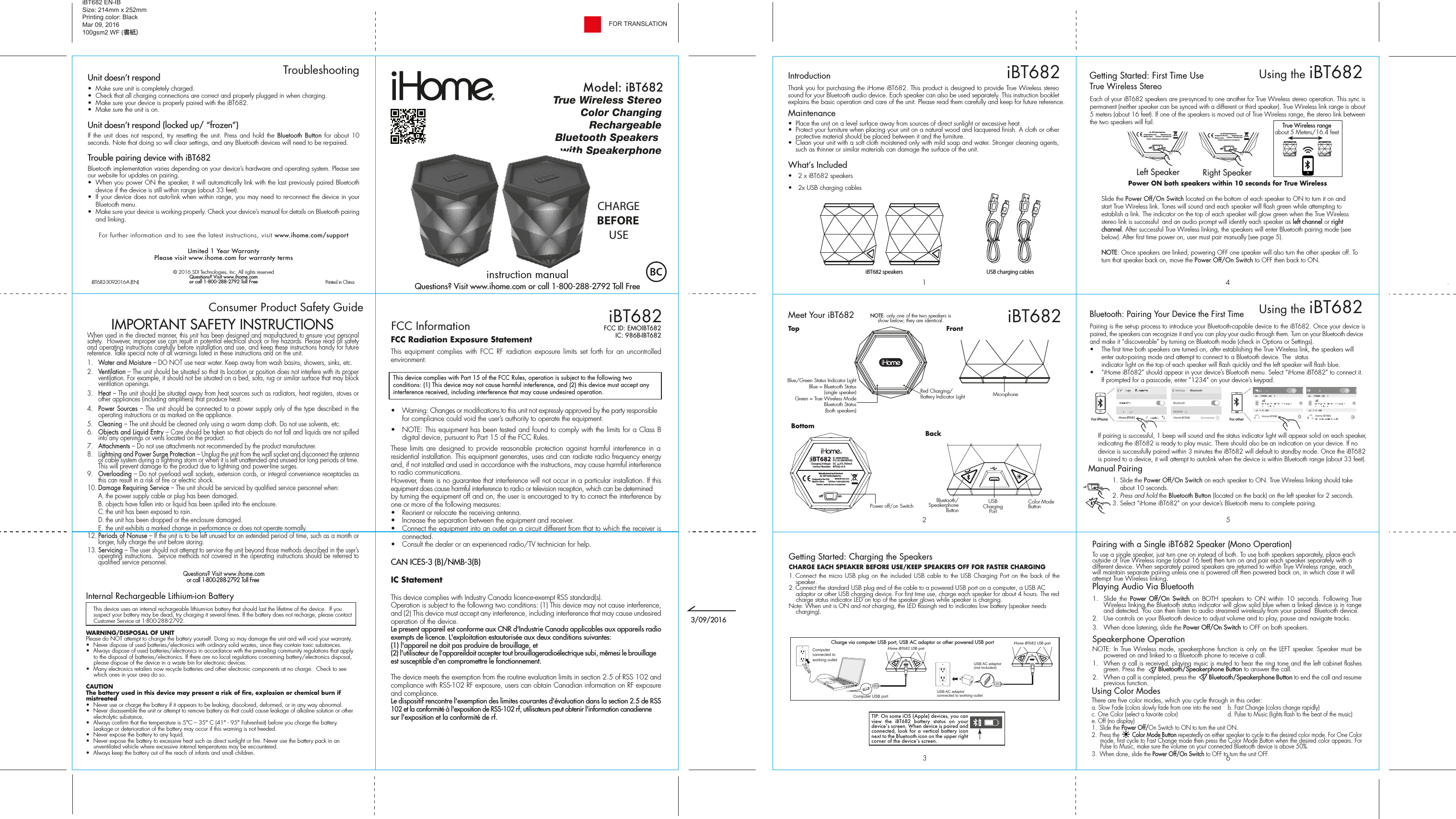 Unit doesn’t respond  •  Make sure unit is completely charged. •  Check that all charging connections are correct and properly plugged in when charging. •  Make sure your device is properly paired with the iBT682.•  Make sure the unit is on.Unit doesn’t respond (locked up/ “frozen”)If the unit does not respond, try resetting the unit. Press and hold the Bluetooth Button for about 10 seconds. Note that doing so will clear settings, and any Bluetooth devices will need to be re-paired.Trouble pairing device with iBT682Bluetooth implementation varies depending on your device’s hardware and operating system. Please see our website for updates on pairing. •  When you power ON the speaker, it will automatically link with the last previously paired Bluetooth   device if the device is still within range (about 33 feet). •  If your device does not auto-link when within range, you may need to re-connect the device in your Bluetooth menu.•  Make sure your device is working properly. Check your device’s manual for details on Bluetooth pairing and linking. For further information and to see the latest instructions, visit www.ihome.com/supportLImited 1 Year WarrantyPlease visit www.ihome.com for warranty terms© 2016 SDI Technologies, Inc. All rights reservedQuestions? Visit www.ihome.comor call 1-800-288-2792 Toll FreeFCC Radiation Exposure StatementThis equipment complies with FCC RF radiation exposure limits set forth for an uncontrolled environment. •  Warning: Changes or modifications to this unit not expressly approved by the party responsible for compliance could void the user’s authority to operate the equipment.•  NOTE: This equipment has been tested and found to comply with the limits for a Class B digital device, pursuant to Part 15 of the FCC Rules.These limits are designed to provide reasonable protection against harmful interference in a residential installation. This equipment generates, uses and can radiate radio frequency energy and, if not installed and used in accordance with the instructions, may cause harmful interference to radio communications.However, there is no guarantee that interference will not occur in a particular installation. If this equipment does cause harmful interference to radio or television reception, which can be determined by turning the equipment off and on, the user is encouraged to try to correct the interference by one or more of the following measures:•  Reorient or relocate the receiving antenna.•  Increase the separation between the equipment and receiver.•  Connect the equipment into an outlet on a circuit different from that to which the receiver is connected.•  Consult the dealer or an experienced radio/TV technician for help.CAN ICES-3 (B)/NMB-3(B)IC Statement This device complies with Industry Canada licence-exempt RSS standard(s).Operation is subject to the following two conditions: (1) This device may not cause interference, and (2) This device must accept any interference, including interference that may cause undesired operation of the device.Le present appareil est conforme aux CNR d&apos;Industrie Canada applicables aux appareils radio exempts de licence. L&apos;exploitation estautorisée aux deux conditions suivantes:(1) l&apos;appareil ne doit pas produire de brouillage, et(2) l&apos;utilisateur de l&apos;appareildoit accepter tout brouillageradioélectrique subi, mêmesi le brouillage est susceptible d&apos;en compromettre le fonctionnement.The device meets the exemption from the routine evaluation limits in section 2.5 of RSS 102 and compliance with RSS-102 RF exposure, users can obtain Canadian information on RF exposure and compliance. Le dispositif rencontre l&apos;exemption des limites courantes d&apos;évaluation dans la section 2.5 de RSS 102 et la conformité à l&apos;exposition de RSS-102 rf, utilisateurs peut obtenir l&apos;information canadienne sur l&apos;exposition et la conformité de rf.564123iBT682Meet Your iBT682TroubleshootingBottomTopBackBluetooth/Speakerphone ButtonColor Mode ButtonUSB Charging PortNOTE: only one of the two speakers is show below; they are identical. Getting Started: Charging the SpeakersCHARGE EACH SPEAKER BEFORE USE/KEEP SPEAKERS OFF FOR FASTER CHARGING1. Connect the micro USB plug on the included USB cable to the USB Charging Port on the back of the speaker. 2. Connect the standard USB plug end of the cable to a powered USB port on a computer, a USB AC adaptor or other USB charging device. For first time use, charge each speaker for about 4 hours. The red charge status indicator LED on top of the speaker glows while speaker is charging. Note: When unit is ON and not charging, the LED flasingh red to indicates low battery (speaker needs charging). Charge via computer USB port, USB AC adaptor or other powered USB port iHome iBT682 USB portiHome iBT682 USB portComputer USB portComputer connected to working outletUSB AC adaptor(not included)USB AC adaptor connected to working outletEach of your iBT682 speakers are pre-synced to one another for True Wireless stereo operation. This sync is permanent (neither speaker can be synced with a different or third speaker). True Wireless link range is about 5 meters (about 16 feet). If one of the speakers is moved out of True Wireless range, the stereo link between the two speakers will fail. Power ON both speakers within 10 seconds for True Wireless   Slide the Power Off/On Switch located on the bottom of each speaker to ON to turn it on and      start True Wireless link. Tones will sound and each speaker will flash green while attempting to      establish a link. The indicator on the top of each speaker will glow green when the True Wireless      stereo link is successful  and an audio prompt will identify each speaker as left channel or right     channel. After successful True Wireless linking, the speakers will enter Bluetooth pairing mode (see     below). After first time power on, user must pair manually (see page 5). NOTE: Once speakers  are linked, powering OFF one speaker will also turn the other speaker off. To    turn that speaker back on, move the Power Off/On Switch to OFF then back to ON.         Using the iBT682iBT682Getting Started: First Time UseTrue Wireless Stereo  FrontiBT682 EN-IB Size: 214mm x 252mmPrinting color: BlackMar 09, 2016100gsm2 WF (書紙)Consumer Product Safety Guide8When used in the directed manner, this unit has been designed and manufactured to ensure your personal safety.  However, improper use can result in potential electrical shock or fire hazards. Please read all safety and operating instructions carefully before installation and use, and keep these instructions handy for future reference. Take special note of all warnings listed in these instructions and on the unit. 1.   Water and Moisture – DO NOT use near water. Keep away from wash basins, showers, sinks, etc.2.   Ventilation – The unit should be situated so that its location or position does not interfere with its proper ventilation. For example, it should not be situated on a bed, sofa, rug or similar surface that may block ventilation openings.  3.   Heat – The unit should be situated away from heat sources such as radiators, heat registers, stoves or other appliances (including amplifiers) that produce heat.4.   Power Sources – The unit should be connected to a power supply only of the type described in the operating instructions or as marked on the appliance.5.   Cleaning – The unit should be cleaned only using a warm damp cloth. Do not use solvents, etc.  6.   Objects and Liquid Entry – Care should be taken so that objects do not fall and liquids are not spilled into any openings or vents located on the product.7.   Attachments – Do not use attachments not recommended by the product manufacturer.8.   Lightning and Power Surge Protection – Unplug the unit from the wall socket and disconnect the antenna or cable system during a lightning storm or when it is left unattended and unused for long periods of time. This will prevent damage to the product due to lightning and power-line surges.9.  Overloading – Do not overload wall sockets, extension cords, or integral convenience receptacles as this can result in a risk of fire or electric shock.10. Damage Requiring Service – The unit should be serviced by qualified service personnel when:  A. the power supply cable or plug has been damaged.  B. objects have fallen into or liquid has been spilled into the enclosure.  C. the unit has been exposed to rain.  D. the unit has been dropped or the enclosure damaged.  E. the unit exhibits a marked change in performance or does not operate normally.12. Periods of Nonuse – If the unit is to be left unused for an extended period of time, such as a month or longer, fully charge the unit before storing.13. Servicing – The user should not attempt to service the unit beyond those methods described in the user’s operating instructions.  Service methods not covered in the operating instructions should be referred to qualified service personnel. Questions? Visit www.ihome.comor call 1-800-288-2792 Toll FreeIMPORTANT SAFETY INSTRUCTIONSInternal Rechargeable Lithium-ion Battery   This device uses an internal rechargeable lithium-ion battery that should last the lifetime of the device.  If you suspect your battery may be dead, try charging it several times. If the battery does not recharge, please contact Customer Service at 1-800-288-2792. WARNING/DISPOSAL OF UNITPlease do NOT attempt to change the battery yourself. Doing so may damage the unit and will void your warranty.•  Never dispose of used batteries/electronics with ordinary solid wastes, since they contain toxic substances. •  Always dispose of used batteries/electronics in accordance with the prevailing community regulations that apply to the disposal of batteries/electronics. If there are no local regulations concerning battery/electronics disposal, please dispose of the device in a waste bin for electronic devices.•  Many electronics retailers now recycle batteries and other electronic components at no charge.  Check to see which ones in your area do so.CAUTIONThe battery used in this device may present a risk of fire, explosion or chemical burn if mistreated•  Never use or charge the battery if it appears to be leaking, discolored, deformed, or in any way abnormal.•  Never disassemble the unit or attempt to remove battery as that could cause leakage of alkaline solution or other electrolytic substance.•  Always confirm that the temperature is 5°C – 35° C (41° - 95° Fahrenheit) before you charge the battery. Leakage or deterioration of the battery may occur if this warning is not heeded.•  Never expose the battery to any liquid.•  Never expose the battery to excessive heat such as direct sunlight or fire. Never use the battery pack in an unventilated vehicle where excessive internal temperatures may be encountered.•  Always keep the battery out of the reach of infants and small children.iBT682-3092016-A (EN)                                             Printed in ChinaModel: iBT682CHARGEBEFOREUSEiBT682FCC InformationThis device complies with Part 15 of the FCC Rules, operation is subject to the following two conditions: (1) This device may not cause harmful interference, and (2) this device must accept any interference received, including interference that may cause undesired operation.FCC ID: EMOIBT682IC: 986B-IBT682Declaration ID D0XXXXXTrue Wireless StereoColor ChangingRechargeableBluetooth Speakers with SpeakerphoneiBT682 speakers USB charging cablesThank you for purchasing the iHome iBT682. This product is designed to provide True Wireless stereo sound for your Bluetooth audio device. Each speaker can also be used separately. This instruction booklet explains the basic operation and care of the unit. Please read them carefully and keep for future reference.Maintenance•  Place the unit on a level surface away from sources of direct sunlight or excessive heat.•  Protect your furniture when placing your unit on a natural wood and lacquered finish. A cloth or other protective material should be placed between it and the furniture.•  Clean your unit with a soft cloth moistened only with mild soap and water. Stronger cleaning agents, such as thinner or similar materials can damage the surface of the unit.What’s Included •  2 x iBT682 speakers•  2x USB charging cablesIntroductionRed Charging/ Battery Indicator LightBlue/Green Status Indicator LightBlue = Bluetooth Status(single speaker)Green = True Wireless ModeBluetooth Status(both speakers)Power off/on SwitchMicrophoneTIP: On some iOS (Apple) devices, you can view the iBT682 battery status on your deviceʼs screen. When device is paired and connected, look for a vertical battery icon next to the Bluetooth icon on the upper right corner of the deviceʼs screen.Pairing with a Single iBT682 Speaker (Mono Operation)To use a single speaker, just turn one on instead of both. To use both speakers separately, place each outside of True Wireless range (about 16 feet) then turn on and pair each speaker separately with a different device. When separately paired speakers are returned to within True Wireless range, each will maintain separate pairing unless one is powered off then powered back on, in which case it will attempt True Wireless linking. Playing Audio Via Bluetooth 1. Slide the Power Off/On Switch on BOTH speakers to ON within 10 seconds. Following True Wireless linking,the Bluetooth status indicator will glow solid blue when a linked device is in range and detected. You can then listen to audio streamed wirelessly from your paired  Bluetooth device.2.  Use controls on your Bluetooth device to adjust volume and to play, pause and navigate tracks.  3.  When done listening, slide the Power Off/On Switch to OFF on both speakers. Speakerphone OperationNOTE: In True Wireless mode, speakerphone function is only on the LEFT speaker. Speaker must be powered on and linked to a Bluetooth phone to receive a call.1.  When a call is received, playing music is muted to hear the ring tone and the left cabinet flashes green. Press the       Bluetooth/Speakerphone Button to answer the call. 2.  When a call is completed, press the        Bluetooth/Speakerphone Button to end the call and resume previous function.Using Color ModesThere are five color modes, which you cycle through in this order: a. Slow Fade (colors slowly fade from one into the next  b. Fast Change (colors change rapidly)c. One Color (select a favorite color)     d. Pulse to Music (lights flash to the beat of the music)e. Off (no display)   1. Slide the Power Off/On Switch to ON to turn the unit ON.2.  Press the        Color Mode Button repeatedly on either speaker to cycle to the desired color mode. For One Color mode, first cycle to Fast Change mode then press the Color Mode Button when the desired color appears. For Pulse to Music, make sure the volume on your connected Bluetooth device is above 50%.3.  When done, slide the Power Off/On Switch to OFF to turn the unit OFF. FOR TRANSLATIONinstruction manualQuestions? Visit www.ihome.com or call 1-800-288-2792 Toll Freeo onService Number:Charging Voltage:iBT682-A-ADC       5V, 500mAIC: 986B-IBT682FCC ID: EMOIBT682iBT682Patents: www.ihome.com/patentswww.ihome.comToll Free: 1-800-288-2792Manufactured and Servicedby  SDI Technologies Inc.Designed in the USAMade in ChinaPairing is the set-up process to introduce your Bluetooth-capable device to the iBT682. Once your device is paired, the speakers can recognize it and you can play your audio through them. Turn on your Bluetooth device and make it “discoverable” by turning on Bluetooth mode (check in Options or Settings).•   The first time both speakers are turned on, after establishing the True Wireless link, the speakers will    enter auto-pairing mode and attempt to connect to a Bluetooth device. The  status        indicator light on the top of each speaker will flash quickly and the left speaker will flash blue. •  “iHome iBT682” should appear in your device’s Bluetooth menu. Select “iHome iBT682” to connect it.    If prompted for a passcode, enter “1234” on your device’s keypad.Using the iBT682   If pairing is successful, 1 beep will sound and the status indicator light will appear solid on each speaker, indicating the iBT682 is ready to play music. There should also be an indication on your device. If no device is successfully paired within 3 minutes the iBT682 will default to standby mode. Once the iBT682 is paired to a device, it will attempt to autolink when the device is within Bluetooth range (about 33 feet).Manual Pairing    1. Slide the Power Off/On Switch on each speaker to ON. True Wireless linking should take        about 10 seconds.   2. Press and hold the Bluetooth Button (located on the back) on the left speaker for 2 seconds.     3. Select “iHome iBT682” on your device’s Bluetooth menu to complete pairing. Bluetooth: Pairing Your Device the First Time  For iPhoneiHome iBT682 iHome iBT682iHome iBT682 iHome iBT682For otherLeft Speakero onService Number:Charging Voltage:iBT682-A-ADC       5V, 500mAIC: 986B-IBT682FCC ID: EMOIBT682iBT682Patents: www.ihome.com/patentswww.ihome.comToll Free: 1-800-288-2792Manufactured and Servicedby  SDI Technologies Inc.Designed in the USAMade in ChinaRight Speakero onService Number:Charging Voltage:iBT682-A-ADC       5V, 500mAiBT682Patents: www.ihome.com/patentswww.ihome.comToll Free: 1-800-288-2792Manufactured and Servicedby  SDI Technologies Inc.Designed in the USAMade in ChinaTrue Wireless rangeabout 5 Meters/16.4 feet3/09/2016