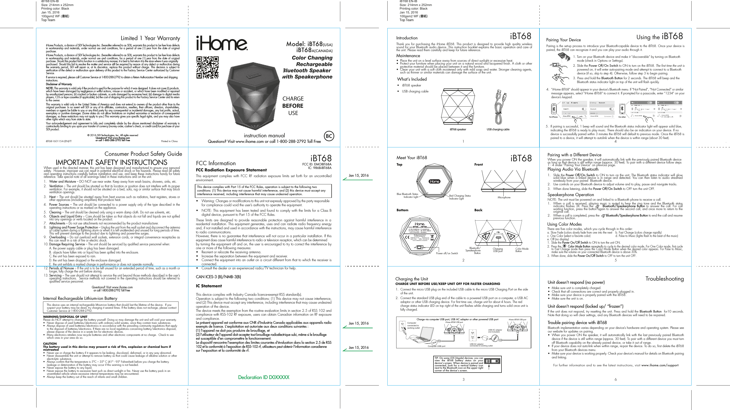 FCC Radiation Exposure StatementThis equipment complies with FCC RF radiation exposure limits set forth for an uncontrolled environment. •  Warning: Changes or modifications to this unit not expressly approved by the party responsible for compliance could void the user’s authority to operate the equipment.•  NOTE: This equipment has been tested and found to comply with the limits for a Class B digital device, pursuant to Part 15 of the FCC Rules.These limits are designed to provide reasonable protection against harmful interference in a residential installation. This equipment generates, uses and can radiate radio frequency energy and, if not installed and used in accordance with the instructions, may cause harmful interference to radio communications.However, there is no guarantee that interference will not occur in a particular installation. If this equipment does cause harmful interference to radio or television reception, which can be determined by turning the equipment off and on, the user is encouraged to try to correct the interference by one or more of the following measures:•  Reorient or relocate the receiving antenna.•  Increase the separation between the equipment and receiver.•  Connect the equipment into an outlet on a circuit different from that to which the receiver is connected.•  Consult the dealer or an experienced radio/TV technician for help.CAN ICES-3 (B)/NMB-3(B)IC Statement This device complies with Industry Canada licence-exempt RSS standard(s).Operation is subject to the following two conditions: (1) This device may not cause interference, and (2) This device must accept any interference, including interference that may cause undesired operation of the device.The device meets the exemption from the routine evaluation limits in section 2.5 of RSS 102 and compliance with RSS-102 RF exposure, users can obtain Canadian information on RF exposure and compliance.Le présent appareil est conforme aux CNR d&apos;Industrie Canada applicables aux appareils radio exempts de licence. L&apos;exploitation est autorisée aux deux conditions suivantes :(1) l&apos;appareil ne doit pas produire de brouillage, et(2) l&apos;utilisateur de l&apos;appareil doit accepter tout brouillage radioélectrique subi, même si le brouillage est susceptible d&apos;en compromettre le fonctionnement.Le dispositif rencontre l&apos;exemption des limites courantes d&apos;évaluation dans la section 2.5 de RSS 102 et la conformité à l&apos;exposition de RSS-102 rf, utilisateurs peut obtenir l&apos;information canadienne sur l&apos;exposition et la conformité de rf.564123iBT68Meet Your iBT68Pairing with a Different DeviceWhen you power ON the speaker, it will automatically link with the previously paired Bluetooth device as long as that device is still within range (approx. 30 feet). To pair with a different device follow steps 1 - 4 under ”Pairing Your Device” on previous page.Playing Audio Via Bluetooth 1. Slide the Power Off/On Switch to ON to turn on the unit. The Bluetooth status indicator will glow solid blue when a linked device is in range and detected. You can then listen to audio streamed wirelessly from your paired  Bluetooth device.2.  Use controls on your Bluetooth device to adjust volume and to play, pause and navigate tracks.  3.  When done listening, slide the Power Off/On Switch to OFF turn the unit OFF. Speakerphone OperationNOTE: The unit must be powered on and linked to a Bluetooth phone to receive a call.1.  When a call is received, playing music is muted to hear the ring tone and the Bluetooth status indicator flashes 3X. Press the       Bluetooth/Speakerphone Button to answer the call. For call waiting function, press the button again to answer the second call, and once more to return to the original call.2.  When a call is completed, press the        Bluetooth/Speakerphone Button to end the call and resume previous function.Unit doesn’t respond (no power) •  Make sure unit is completely charged. •  Check that all connections are correct and properly plugged in. •  Make sure your device is properly paired with the iBT68.•  Make sure the unit is on.Unit doesn’t respond (locked up/ “frozen”)If the unit does not respond, try resetting the unit. Press and hold the Bluetooth Button  for10 seconds. Note that doing so will clear settings, and any Bluetooth devices will need to be re-paired.Trouble pairing device with iBT68Bluetooth implementation varies depending on your device’s hardware and operating system. Please see our website for updates on pairing. •  When you power ON the speaker, it will automatically link with the last previously paired Bluetooth   device if the device is still within range (approx. 30 feet). To pair with a different device you must turn off Bluetooth capability on the already paired device, or take it out of range.•  If your device does not auto-link when within range, re-pair the device. To do so, first delete the iBT68    from your Bluetooth devices menu. •  Make sure your device is working properly. Check your device’s manual for details on Bluetooth pairing and linking. For further information and to see the latest instructions, visit www.ihome.com/supportTroubleshootingBottomTopBackBluetooth/Speakerphone ButtonColor Mode ButtonChargingUSB portPairing is the set-up process to introduce your Bluetooth-capable device to the iBT68. Once your device is paired, the iBT68 can recognize it and you can play your audio through it. 1. Turn on your Bluetooth device and make it “discoverable” by turning on Bluetooth mode (check in Options or Settings).2. Slide the Power Off/On Switch to ON to turn on the iBT68. The first time the unit is powered on, it will enter auto-pairing mode and attempt to connect to a Bluetooth device (if so, skip to step 4). Otherwise, follow step 3 to begin pairing.3.  Press and hold the Bluetooth Button for 2 seconds. The iBT68 will beep and the Bluetooth status indicator light on top of the unit will flash quickly. 4.  “iHome iBT68” should appear in your device’s Bluetooth menu. If “Not Paired”, “Not Connected” or similar message appears, select “iHome iBT68” to connect it. If prompted for a passcode, enter “1234” on your device’s keypad.Using the iBT68iBT685.  If pairing is successful, 1 beep will sound and the Bluetooth status indicator light will appear solid blue, indicating the iBT68 is ready to play music. There should also be an indication on your device. If no device is successfully paired within 3 minutes the iBT68 will default to previous mode. Once the iBT68 is paired to a device, it will attempt to autolink when the device is within range (about 30 feet). Pairing Your Device  For iPhoneiHome iBT68 iHome iBT68iHome iBT68 iHome iBT68For otherUsing Color ModesThere are five color modes, which you cycle through in this order: a. Slow Fade (colors slowly fade from one into the next  b. Fast Change (colors change rapidly)c. One Color (select a favorite color)     d. Pulse to Music (lights flash to the beat of the music)e. Off (no display)   1. Slide the Power On/Off Switch to ON to turn the unit ON.2.  Press the        Color Mode Button repeatedly to cycle to the desired color mode. For One Color mode, first cycle to Fast Change mode then press the Color Mode Button when the desired color appears. For Pulse to Music, make sure the volume on your connected Bluetooth device is above 30%.3.  When done, slide the Power On/Off Switch to OFF to turn the unit OFF. FrontiHome Products, a division of SDI Technologies Inc. (hereafter referred to as SDI), warrants this product to be free from defects in workmanship and materials, under normal use and conditions, for a period of one (1) year from the date of original purchase.iHome Products, a division of SDI Technologies Inc. (hereafter referred to as SDI), warrants this product to be free from defects in workmanship and materials, under normal use and conditions, for a period of one (1) year from the date of original purchase. Should this product fail to function in a satisfactory manner, it is best to first return it to the store where it was originally purchased. Should this fail to resolve the matter and service still be required by reason of any defect or malfunction during the warranty period, SDI will repair or, at its discretion, replace this product without charge. This decision is subject to verification of the defect or malfunction upon delivery of this product to the Factory Service Center authorized by Customer Service.If service is required, please call Customer Service at 1-800-288-2792 to obtain a Return Authorization Number and shipping instructions. Disclaimer of WarrantyNOTE: This warranty is valid only if the product is used for the purpose for which it was designed. It does not cover (i) products which have been damaged by negligence or willful actions, misuse or accident, or which have been modified or repaired by unauthorized persons; (ii) cracked or broken cabinets, or units damaged by excessive heat; (iii) damage to digital media players, CD’s or tape cassettes (if applicable); (iv) the cost of shipping this product to the Factory Service Center and its return to the owner.This warranty is valid only in the United States of America and does not extend to owners of the product other than to the original purchaser. In no event will SDI or any of its affiliates, contractors, resellers, their officers, directors, shareholders, members or agents be liable to you or any third party for any consequential or incidental damages, any lost profits, actual, exemplary or punitive damages. (Some states do not allow limitations on implied warranties or exclusion of consequential damages, so these restrictions may not apply to you.) This warranty gives you specific legal rights, and you may also have other rights which vary from state to state.Your acknowledgement and agreement to fully and completely abide by the above mentioned disclaimer of warranty is contractually binding to you upon your transfer of currency (money order, cashier&apos;s check, or credit card) for purchase of your SDI product.© 2016 SDI Technologies, Inc. All rights reservedQuestions? Visit www.ihome.comor call 1-800-288-2792 Toll FreeiHome Products, a division of SDI Technologies Inc. (hereafter referred to as SDI), warrants this product to be free from defects in workmanship and materials, under normal use and conditions, for a period of one (1) year from the date of original purchase.iHome Products, a division of SDI Technologies Inc. (hereafter referred to as SDI), warrants this product to be free from defects in workmanship and materials, under normal use and conditions, for a period of one (1) year from the date of original purchase. Should this product fail to function in a satisfactory manner, it is best to first return it to the store where it was originally purchased. Should this fail to resolve the matter and service still be required by reason of any defect or malfunction during the warranty period, SDI will repair or, at its discretion, replace this product without charge. This decision is subject to verification of the defect or malfunction upon delivery of this product to the Factory Service Center authorized by Customer Service.If service is required, please call Customer Service at 1-800-288-2792 to obtain a Return Authorization Number and shipping instructions. Disclaimer of WarrantyNOTE: This warranty is valid only if the product is used for the purpose for which it was designed. It does not cover (i) products which have been damaged by negligence or willful actions, misuse or accident, or which have been modified or repaired by unauthorized persons; (ii) cracked or broken cabinets, or units damaged by excessive heat; (iii) damage to digital media players, CD’s or tape cassettes (if applicable); (iv) the cost of shipping this product to the Factory Service Center and its return to the owner.This warranty is valid only in the United States of America and does not extend to owners of the product other than to the original purchaser. In no event will SDI or any of its affiliates, contractors, resellers, their officers, directors, shareholders, members or agents be liable to you or any third party for any consequential or incidental damages, any lost profits, actual, exemplary or punitive damages. (Some states do not allow limitations on implied warranties or exclusion of consequential damages, so these restrictions may not apply to you.) This warranty gives you specific legal rights, and you may also have other rights which vary from state to state.Your acknowledgement and agreement to fully and completely abide by the above mentioned disclaimer of warranty is contractually binding to you upon your transfer of currency (money order, cashier&apos;s check, or credit card) for purchase of your SDI product.© 2016 SDI Technologies, Inc. All rights reservedQuestions? Visit www.ihome.comor call 1-800-288-2792 Toll FreeLimited 1 Year WarrantyiBT68 EN-IB Size: 214mm x 252mmPrinting color: BlackJan 15, 2016100gsm2 WF (書紙)Top TeamiBT68 EN-IB Size: 214mm x 252mmPrinting color: BlackJan 15, 2016100gsm2 WF (書紙)Top TeamConsumer Product Safety Guide8When used in the directed manner, this unit has been designed and manufactured to ensure your personal safety.  However, improper use can result in potential electrical shock or fire hazards. Please read all safety and operating instructions carefully before installation and use, and keep these instructions handy for future reference. Take special note of all warnings listed in these instructions and on the unit. 1.   Water and Moisture – DO NOT use near water. Keep away from wash basins, showers, sinks, etc.2.   Ventilation – The unit should be situated so that its location or position does not interfere with its proper ventilation. For example, it should not be situated on a bed, sofa, rug or similar surface that may block ventilation openings.  3.   Heat – The unit should be situated away from heat sources such as radiators, heat registers, stoves or other appliances (including amplifiers) that produce heat.4.   Power Sources – The unit should be connected to a power supply only of the type described in the operating instructions or as marked on the appliance.5.   Cleaning – The unit should be cleaned only using a warm damp cloth. Do not use solvents, etc.  6.   Objects and Liquid Entry – Care should be taken so that objects do not fall and liquids are not spilled into any openings or vents located on the product.7.   Attachments – Do not use attachments not recommended by the product manufacturer.8.   Lightning and Power Surge Protection – Unplug the unit from the wall socket and disconnect the antenna or cable system during a lightning storm or when it is left unattended and unused for long periods of time. This will prevent damage to the product due to lightning and power-line surges.9.  Overloading – Do not overload wall sockets, extension cords, or integral convenience receptacles as this can result in a risk of fire or electric shock.10. Damage Requiring Service – The unit should be serviced by qualified service personnel when:  A. the power supply cable or plug has been damaged.  B. objects have fallen into or liquid has been spilled into the enclosure.  C. the unit has been exposed to rain.  D. the unit has been dropped or the enclosure damaged.  E. the unit exhibits a marked change in performance or does not operate normally.12. Periods of Nonuse – If the unit is to be left unused for an extended period of time, such as a month or longer, fully charge the unit before storing.13. Servicing – The user should not attempt to service the unit beyond those methods described in the user’s operating instructions.  Service methods not covered in the operating instructions should be referred to qualified service personnel. Questions? Visit www.ihome.comor call 1-800-288-2792 Toll FreeIMPORTANT SAFETY INSTRUCTIONSInternal Rechargeable Lithium-ion Battery   This device uses an internal rechargeable lithium-ion battery that should last the lifetime of the device.  If you suspect your battery may be dead, try charging it several times. If the battery does not recharge, please contact Customer Service at 1-800-288-2792. WARNING/DISPOSAL OF UNITPlease do NOT attempt to change the battery yourself. Doing so may damage the unit and will void your warranty.•  Never dispose of used batteries/electronics with ordinary solid wastes, since they contain toxic substances. •  Always dispose of used batteries/electronics in accordance with the prevailing community regulations that apply to the disposal of batteries/electronics. If there are no local regulations concerning battery/electronics disposal, please dispose of the device in a waste bin for electronic devices.•  Many electronics retailers now recycle batteries and other electronic components at no charge.  Check to see which ones in your area do so.CAUTIONThe battery used in this device may present a risk of fire, explosion or chemical burn if mistreated•  Never use or charge the battery if it appears to be leaking, discolored, deformed, or in any way abnormal.•  Never disassemble the unit or attempt to remove battery as that could cause leakage of alkaline solution or other electrolytic substance.•  Always confirm that the temperature is 5°C – 35° C (41° - 95° Fahrenheit) before you charge the battery. Leakage or deterioration of the battery may occur if this warning is not heeded.•  Never expose the battery to any liquid.•  Never expose the battery to excessive heat such as direct sunlight or fire. Never use the battery pack in an unventilated vehicle where excessive internal temperatures may be encountered.•  Always keep the battery out of the reach of infants and small children.iBT68-160115-A (EN)-TT                                             Printed in ChinaModel: iBT68(USA)Model: iBT68A(CANADA)CHARGEBEFOREUSEiBT68FCC InformationThis device complies with Part 15 of the FCC Rules, operation is subject to the following two conditions: (1) This device may not cause harmful interference, and (2) this device must accept any interference received, including interference that may cause undesired operation.FCC ID: EMOIBT68AIC: 986B-IBT68ADeclaration ID D0XXXXXColor ChangingRechargeableBluetooth Speaker with SpeakerphoneWhat’s Included •  iBT68 speaker•  USB charging cableiBT68 speaker USB charging cableThank you for purchasing the iHome iBT68. This product is designed to provide high quality wireless sound for your Bluetooth audio device. This instruction booklet explains the basic operation and care of the unit. Please read them carefully and keep for future reference.Maintenance•  Place the unit on a level surface away from sources of direct sunlight or excessive heat.•  Protect your furniture when placing your unit on a natural wood and lacquered finish. A cloth or other protective material should be placed between it and the furniture.•  Clean your unit with a soft cloth moistened only with mild soap and water. Stronger cleaning agents, such as thinner or similar materials can damage the surface of the unit.IntroductionRed Charging Status Indicator LightBlue Bluetooth Status Indicator LightPower off/on SwitchMicrophoneCharging the UnitCHARGE UNIT BEFORE USE/KEEP UNIT OFF FOR FASTER CHARGING1.  Connect the micro USB plug on the included USB cable to the micro USB Charging Port on the side of the unit. 2.  Connect the standard USB plug end of the cable to a powered USB port on a computer, a USB AC adaptor or other USB charging device. For first time use, charge unit for about 4 hours. The red charge status indicator LED on top right of the unit flashes while charging and turns solid once unit is fully charged.Charge via computer USB port, USB AC adaptor or other powered USB port iHome iBT68 USB portiHome iBT68 USB portComputer USB portComputer connected to working outletUSB AC adaptor(not included)USB AC adaptor connected to working outletTIP: On some iOS (Apple) devices, you can view the iBT68 battery status on your deviceʼs screen. When device is paired and connected, look for a vertical battery icon next to the Bluetooth icon on the upper right corner of the deviceʼs screen.instruction manualQuestions? Visit www.ihome.com or call 1-800-288-2792 Toll FreeJan 15, 2016Jan 15, 2016Jan 15, 2016