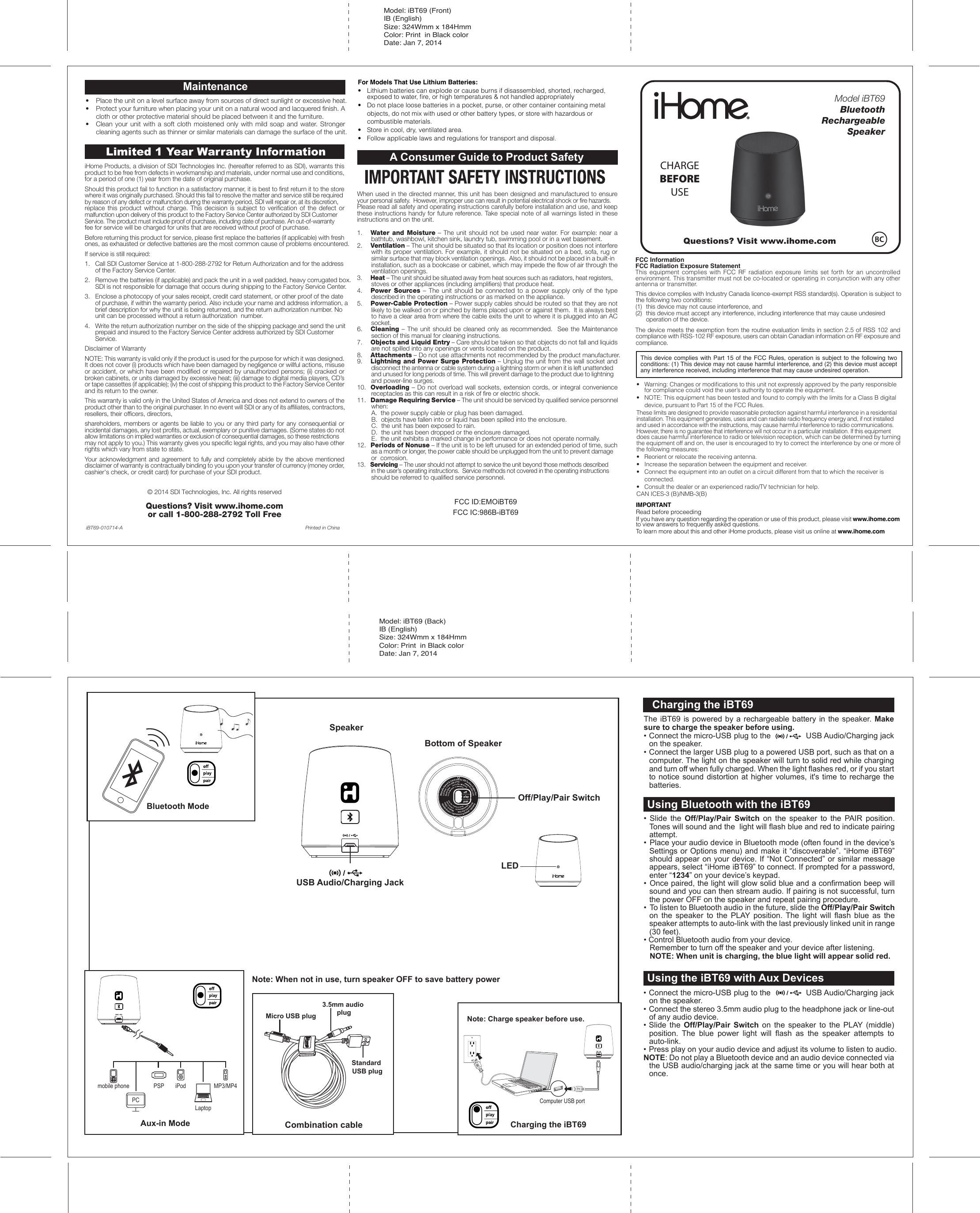 FCC ID:EMOiBT69FCC IC:986B-iBT69Model iBT69BluetoothRechargeable SpeakerCharging the iBT69Using Bluetooth with the iBT63SpeakerBottom of SpeakerOff/Play/Pair SwitchLEDUSB Audio/Charging JackCharging the iBT63Bluetooth ModeAux-in Modemobile phone PSP iPodLaptopPCMP3/MP4• Slide the Off/Play/Pair Switch on the speaker to the PAIR position. Tones will sound and the  light will flash blue and red to indicate pairing attempt.  •  Place your audio device in Bluetooth mode (often found in the device’s Settings or Options menu) and make it “discoverable”. “iHome iBT69” should appear on your device. If “Not Connected” or similar message appears, select “iHome iBT69” to connect. If prompted for a password, enter “1234” on your device’s keypad.• Once paired, the light will glow solid blue and a confirmation beep will sound and you can then stream audio. If pairing is not successful, turn the power OFF on the speaker and repeat pairing procedure.•  To listen to Bluetooth audio in the future, slide the Off/Play/Pair Switch on the speaker to the PLAY position. The light will flash blue as the speaker attempts to auto-link with the last previously linked unit in range (30 feet). • Control Bluetooth audio from your device.  Remember to turn off the speaker and your device after listening.  NOTE: When unit is charging, the blue light will appear solid red.Using Bluetooth with the iBT69The iBT69 is powered by a rechargeable battery in the speaker. Make sure to charge the speaker before using. • Connect the micro-USB plug to the               USB Audio/Charging jack on the speaker.• Connect the larger USB plug to a powered USB port, such as that on a computer. The light on the speaker will turn to solid red while charging and turn off when fully charged. When the light flashes red, or if you start to notice sound distortion at higher volumes, it&apos;s time to recharge the batteries.Charging the iBT69• Connect the micro-USB plug to the               USB Audio/Charging jack on the speaker.• Connect the stereo 3.5mm audio plug to the headphone jack or line-out of any audio device.• Slide the Off/Play/Pair Switch on the speaker to the PLAY (middle) position. The blue power light will flash as the speaker attempts to auto-link. • Press play on your audio device and adjust its volume to listen to audio.NOTE: Do not play a Bluetooth device and an audio device connected via the USB audio/charging jack at the same time or you will hear both at once.Using the iBT69 with Aux DevicesMicro USB plugStandard USB plug3.5mm audio plugCombination cableNote: Charge speaker before use.Computer USB portNote: When not in use, turn speaker OFF to save battery poweriHome Products, a division of SDI Technologies Inc. (hereafter referred to as SDI), warrants this product to be free from defects in workmanship and materials, under normal use and conditions, for a period of one (1) year from the date of original purchase.Should this product fail to function in a satisfactory manner, it is best to first return it to the store where it was originally purchased. Should this fail to resolve the matter and service still be required by reason of any defect or malfunction during the warranty period, SDI will repair or, at its discretion, replace this product without charge. This decision is subject to verification of the defect or malfunction upon delivery of this product to the Factory Service Center authorized by SDI Customer Service. The product must include proof of purchase, including date of purchase. An out-of-warranty fee for service will be charged for units that are received without proof of purchase.Before returning this product for service, please first replace the batteries (if applicable) with fresh ones, as exhausted or defective batteries are the most common cause of problems encountered.If service is still required:1.   Call SDI Customer Service at 1-800-288-2792 for Return Authorization and for the address    of the Factory Service Center. 2.   Remove the batteries (if applicable) and pack the unit in a well padded, heavy corrugated box.    SDI is not responsible for damage that occurs during shipping to the Factory Service Center.3.   Enclose a photocopy of your sales receipt, credit card statement, or other proof of the date    of purchase, if within the warranty period. Also include your name and address information, a    brief description for why the unit is being returned, and the return authorization number. No    unit can be processed without a return authorization  number.4.   Write the return authorization number on the side of the shipping package and send the unit    prepaid and insured to the Factory Service Center address authorized by SDI Customer    Service.Disclaimer of WarrantyNOTE: This warranty is valid only if the product is used for the purpose for which it was designed. It does not cover (i) products which have been damaged by negligence or willful actions, misuse or accident, or which have been modified or repaired by unauthorized persons; (ii) cracked or broken cabinets, or units damaged by excessive heat; (iii) damage to digital media players, CD’s or tape cassettes (if applicable); (iv) the cost of shipping this product to the Factory Service Center and its return to the owner.This warranty is valid only in the United States of America and does not extend to owners of the product other than to the original purchaser. In no event will SDI or any of its affiliates, contractors, resellers, their officers, directors, shareholders, members or agents be liable to you or any third party for any consequential or incidental damages, any lost profits, actual, exemplary or punitive damages. (Some states do not allow limitations on implied warranties or exclusion of consequential damages, so these restrictions may not apply to you.) This warranty gives you specific legal rights, and you may also have other rights which vary from state to state.Your acknowledgment and agreement to fully and completely abide by the above mentioned disclaimer of warranty is contractually binding to you upon your transfer of currency (money order, cashier&apos;s check, or credit card) for purchase of your SDI product.© 2014 SDI Technologies, Inc. All rights reservedQuestions? Visit www.ihome.com or call 1-800-288-2792 Toll FreeLimited 1 Year Warranty InformationPrinted in ChinaiBT69-010714-AA Consumer Guide to Product SafetyWhen used in the directed manner, this unit has been designed and manufactured to ensure your personal safety.  However, improper use can result in potential electrical shock or fire hazards. Please read all safety and operating instructions carefully before installation and use, and keep these instructions handy for future reference. Take special note of all warnings listed in these instructions and on the unit.1.    Water and Moisture – The unit should not be used near water. For example: near a bathtub, washbowl, kitchen sink, laundry tub, swimming pool or in a wet basement. 2.    Ventilation – The unit should be situated so that its location or position does not interfere with its proper ventilation. For example, it should not be situated on a bed, sofa, rug or similar surface that may block ventilation openings.  Also, it should not be placed in a built-in installation, such as a bookcase or cabinet, which may impede the flow of air through the ventilation openings.3.    Heat – The unit should be situated away from heat sources such as radiators, heat registers, stoves or other appliances (including amplifiers) that produce heat.4.    Power Sources – The unit should be connected to a power supply only of the type described in the operating instructions or as marked on the appliance.5.    Power-Cable Protection – Power supply cables should be routed so that they are not likely to be walked on or pinched by items placed upon or against them.  It is always best to have a clear area from where the cable exits the unit to where it is plugged into an AC socket.6.    Cleaning – The unit should be cleaned only as recommended.  See the Maintenance section of this manual for cleaning instructions.7.   Objects and Liquid Entry – Care should be taken so that objects do not fall and liquids are not spilled into any openings or vents located on the product.8.   Attachments – Do not use attachments not recommended by the product manufacturer.9.   Lightning and Power Surge Protection – Unplug the unit from the wall socket and disconnect the antenna or cable system during a lightning storm or when it is left unattended and unused for long periods of time. This will prevent damage to the product due to lightning and power-line surges.10.  Overloading – Do not overload wall sockets, extension cords, or integral convenience receptacles as this can result in a risk of fire or electric shock.11.  Damage Requiring Service – The unit should be serviced by qualified service personnel when:   A.  the power supply cable or plug has been damaged.   B.  objects have fallen into or liquid has been spilled into the enclosure.   C.  the unit has been exposed to rain.   D.  the unit has been dropped or the enclosure damaged.   E.  the unit exhibits a marked change in performance or does not operate normally.12.  Periods of Nonuse – If the unit is to be left unused for an extended period of time, such as a month or longer, the power cable should be unplugged from the unit to prevent damage or  corrosion.13.  Servicing – The user should not attempt to service the unit beyond those methods described in the user’s operating instructions.  Service methods not covered in the operating instructions should be referred to qualified service personnel. •  Place the unit on a level surface away from sources of direct sunlight or excessive heat.•  Protect your furniture when placing your unit on a natural wood and lacquered finish. A cloth or other protective material should be placed between it and the furniture.•  Clean your unit with a soft cloth moistened only with mild soap and water. Stronger cleaning agents such as thinner or similar materials can damage the surface of the unit.Maintenance For Models That Use Lithium Batteries: •  Lithium batteries can explode or cause burns if disassembled, shorted, recharged,    exposed to water, ﬁre, or high temperatures &amp; not handled appropriately•   Do not place loose batteries in a pocket, purse, or other container containing metal   objects, do not mix with used or other battery types, or store with hazardous or   combustible materials.  •   Store in cool, dry, ventilated area. •   Follow applicable laws and regulations for transport and disposal.Model: iBT69 (Front)IB (English) Size: 324Wmm x 184HmmColor: Print  in Black colorDate: Jan 7, 2014Model: iBT69 (Back)IB (English) Size: 324Wmm x 184HmmColor: Print  in Black colorDate: Jan 7, 2014IMPORTANTRead before proceedingIf you have any question regarding the operation or use of this product, please visit www.ihome.com to view answers to frequently asked questions.To learn more about this and other iHome products, please visit us online at www.ihome.comQuestions? Visit www.ihome.comThis device complies with Industry Canada licence-exempt RSS standard(s). Operation is subject to the following two conditions: (1)  this device may not cause interference, and (2)  this device must accept any interference, including interference that may cause undesired    operation of the device.The device meets the exemption from the routine evaluation limits in section 2.5 of RSS 102 and compliance with RSS-102 RF exposure, users can obtain Canadian information on RF exposure and compliance.•   Warning: Changes or modiﬁcations to this unit not expressly approved by the party responsible    for compliance could void the user’s authority to operate the equipment.•   NOTE: This equipment has been tested and found to comply with the limits for a Class B digital   device, pursuant to Part 15 of the FCC Rules.These limits are designed to provide reasonable protection against harmful interference in a residential installation. This equipment generates, uses and can radiate radio frequency energy and, if not installed and used in accordance with the instructions, may cause harmful interference to radio communications. However, there is no guarantee that interference will not occur in a particular installation. If this equipment does cause harmful interference to radio or television reception, which can be determined by turning the equipment off and on, the user is encouraged to try to correct the interference by one or more of the following measures:•   Reorient or relocate the receiving antenna.•   Increase the separation between the equipment and receiver.•   Connect the equipment into an outlet on a circuit different from that to which the receiver is  connected.•   Consult the dealer or an experienced radio/TV technician for help.CAN ICES-3 (B)/NMB-3(B)This device complies with Part 15 of the FCC Rules, operation is subject to the following two conditions: (1) This device may not cause harmful interference, and (2) this device must accept any interference received, including interference that may cause undesired operation.FCC InformationFCC Radiation Exposure StatementThis  equipment  complies  with  FCC  RF  radiation  exposure  limits  set  forth  for  an  uncontrolled environment. This transmitter must not be co-located or operating in conjunction with any other antenna or transmitter.CHARGEBEFOREUSE