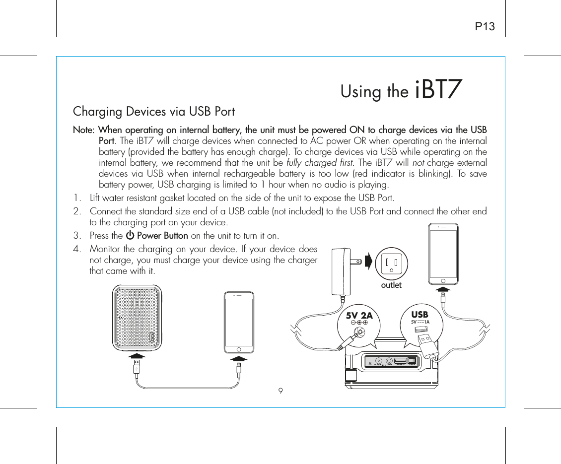 P13iBT7Using theCharging Devices via USB PortNote: When operating on internal battery, the unit must be powered ON to charge devices via the USB Port. The iBT7 will charge devices when connected to AC power OR when operating on the internal battery (provided the battery has enough charge). To charge devices via USB while operating on the internal battery, we recommend that the unit be fully charged first. The iBT7 will not charge external devices via USB when internal rechargeable battery is too low (red indicator is blinking). To save battery power, USB charging is limited to 1 hour when no audio is playing. 1.  Lift water resistant gasket located on the side of the unit to expose the USB Port.2.  Connect the standard size end of a USB cable (not included) to the USB Port and connect the other end to the charging port on your device.3.  Press the     Power Button on the unit to turn it on.4.  Monitor the charging on your device. If your device does not charge, you must charge your device using the charger that came with it.outlet5V 2A USB5V        1A on            oreset ecousb out  1A DC 5V/2Aaux-in9