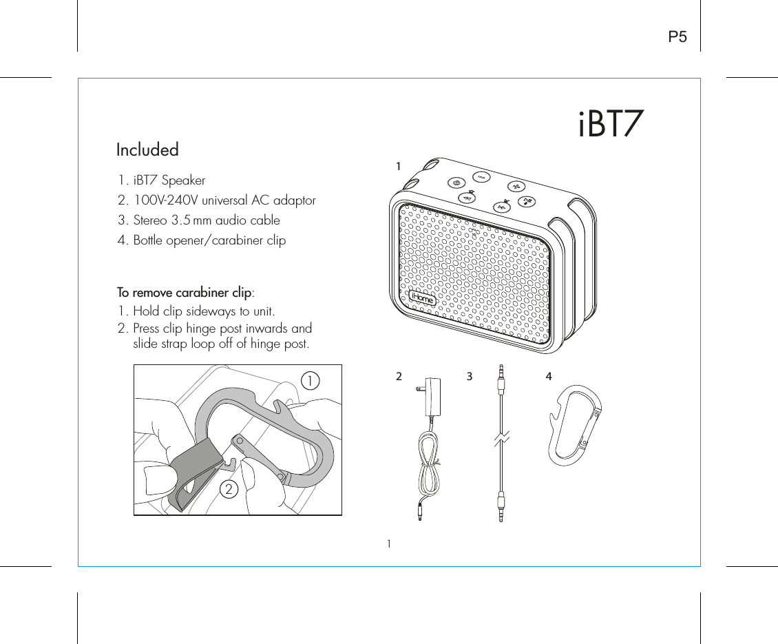 iBT7Included 1. iBT7 Speaker2. 100V-240V universal AC adaptor3. Stereo 3.5 mm audio cable4. Bottle opener/carabiner clipP53 421To remove carabiner clip:1. Hold clip sideways to unit.2. Press clip hinge post inwards and    slide strap loop off of hinge post.121