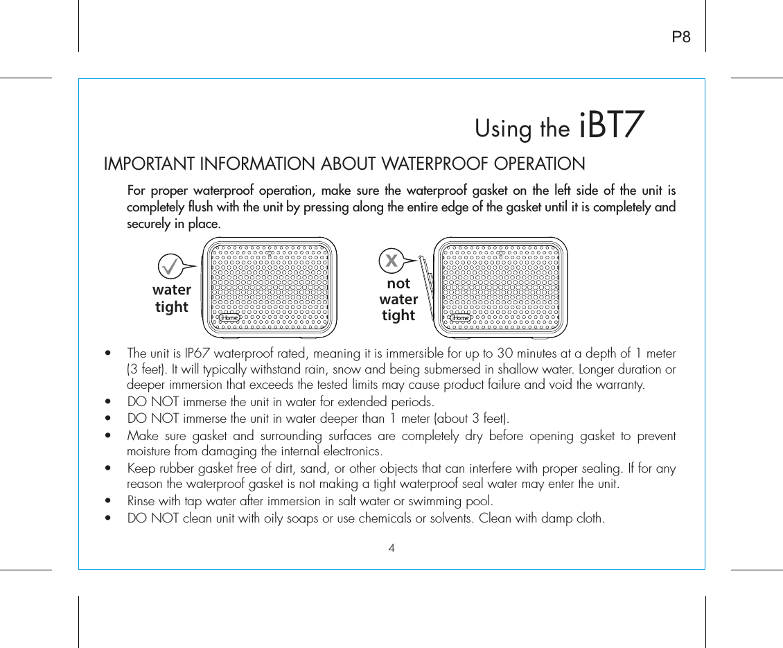 iBT7Using theP8IMPORTANT INFORMATION ABOUT WATERPROOF OPERATION  For proper waterproof operation, make sure the waterproof gasket on the left side of the unit is completely flush with the unit by pressing along the entire edge of the gasket until it is completely and securely in place.    •  The unit is IP67 waterproof rated, meaning it is immersible for up to 30 minutes at a depth of 1 meter (3 feet). It will typically withstand rain, snow and being submersed in shallow water. Longer duration or deeper immersion that exceeds the tested limits may cause product failure and void the warranty.•  DO NOT immerse the unit in water for extended periods. •  DO NOT immerse the unit in water deeper than 1 meter (about 3 feet).•  Make sure gasket and surrounding surfaces are completely dry before opening gasket to prevent moisture from damaging the internal electronics.•  Keep rubber gasket free of dirt, sand, or other objects that can interfere with proper sealing. If for any reason the waterproof gasket is not making a tight waterproof seal water may enter the unit.•  Rinse with tap water after immersion in salt water or swimming pool.•  DO NOT clean unit with oily soaps or use chemicals or solvents. Clean with damp cloth.watertightnotwatertight4