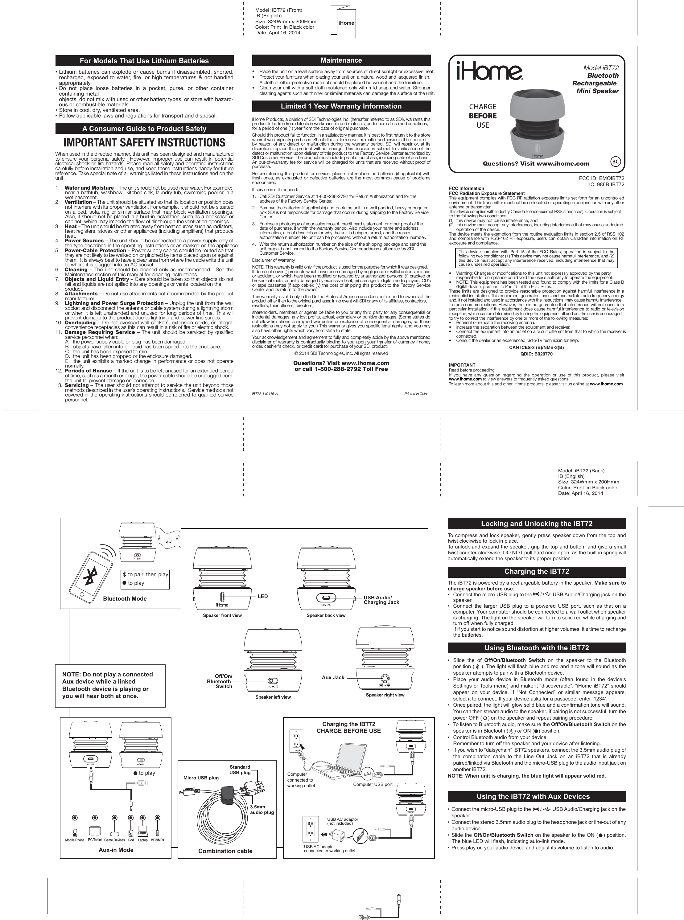 Locking and Unlocking the iBT72To compress and lock speaker, gently press speaker down from the top and twist clockwise to lock in place.To unlock and expand the speaker, grip the top and bottom and give a small twist counter-clockwise. DO NOT pull hard once open, as the built in spring will automatically extend the speaker to its proper position.Charging the iBT72The iBT72 is powered by a rechargeable battery in the speaker. Make sure to charge speaker before use.•  Connect the micro-USB plug to the               USB Audio/Charging jack on the speaker.•  Connect the larger USB plug to a powered USB port, such as that on a computer. Your computer should be connected to a wall outlet when speaker is charging. The light on the speaker will turn to solid red while charging and turn off when fully charged.    If if you start to notice sound distortion at higher volumes, it&apos;s time to recharge the batteries.Using Bluetooth with the iBT72•  Slide the of Off/On/Bluetooth Switch on the speaker to the Bluetooth position (    ). The light will flash blue and red and a tone will sound as the speaker attempts to pair with a Bluetooth device. •  Place your audio device in Bluetooth mode (often found in the device’s Settings or Tools menu) and make it “discoverable”. “iHome iBT72” should appear on your device. If “Not Connected” or similar message appears, select it to connect. If your device asks for a passcode, enter ‘1234’.•  Once paired, the light will glow solid blue and a confirmation tone will sound. You can then stream audio to the speaker. If pairing is not successful, turn the power OFF (    ) on the speaker and repeat pairing procedure.•  To listen to Bluetooth audio, make sure the Off/On/Bluetooth Switch on the speaker is in Bluetooth (    ) or ON (   ) position. •  Control Bluetooth audio from your device.  Remember to turn off the speaker and your device after listening.•  If you wish to “daisychain” iBT72 speakers, connect the 3.5mm audio plug of the combination cable to the Line Out Jack on an iBT72 that is already paired/linked via Bluetooth and the micro-USB plug to the audio input jack on another iBT72. NOTE: When unit is charging, the blue light will appear solid red.       Using the iBT72 with Aux Devices• Connect the micro-USB plug to the               USB Audio/Charging jack on the speaker.•  Connect the stereo 3.5mm audio plug to the headphone jack or line-out of any audio device.• Slide the Off/On/Bluetooth Switch on the speaker to the ON (   ) position. The blue LED will flash, indicating auto-link mode. • Press play on your audio device and adjust its volume to listen to audio.For Models That Use Lithium Batteries• Lithium batteries can explode or cause burns if disassembled, shorted, recharged, exposed to water, fire, or high temperatures &amp; not handled appropriately•  Do not place loose batteries in a pocket, purse, or other container containing metal   objects, do not mix with used or other battery types, or store with hazard-ous or combustible materials.  •  Store in cool, dry, ventilated area. •  Follow applicable laws and regulations for transport and disposal.A Consumer Guide to Product SafetyIMPORTANT SAFETY INSTRUCTIONSWhen used in the directed manner, this unit has been designed and manufactured to ensure your personal safety.  However, improper use can result in potential electrical shock or fire hazards. Please read all safety and operating instructions carefully before installation and use, and keep these instructions handy for future reference. Take special note of all warnings listed in these instructions and on the unit.1.    Water and Moisture – The unit should not be used near water. For example: near a bathtub, washbowl, kitchen sink, laundry tub, swimming pool or in a wet basement. 2.    Ventilation – The unit should be situated so that its location or position does not interfere with its proper ventilation. For example, it should not be situated on a bed, sofa, rug or similar surface that may block ventilation openings.  Also, it should not be placed in a built-in installation, such as a bookcase or cabinet, which may impede the flow of air through the ventilation openings.3.    Heat – The unit should be situated away from heat sources such as radiators, heat registers, stoves or other appliances (including amplifiers) that produce heat.4.    Power Sources – The unit should be connected to a power supply only of the type described in the operating instructions or as marked on the appliance.5.    Power-Cable Protection – Power supply cables should be routed so that they are not likely to be walked on or pinched by items placed upon or against them.  It is always best to have a clear area from where the cable exits the unit to where it is plugged into an AC socket.6.    Cleaning – The unit should be cleaned only as recommended.  See the Maintenance section of this manual for cleaning instructions.7.   Objects and Liquid Entry – Care should be taken so that objects do not fall and liquids are not spilled into any openings or vents located on the  product.8.   Attachments – Do not use attachments not recommended by the product manufacturer.9.   Lightning and Power Surge Protection – Unplug the unit from the wall socket and disconnect the antenna or cable system during a lightning storm or when it is left unattended and unused for long periods of time. This will prevent damage to the product due to lightning and power-line surges.10.  Overloading – Do not overload wall sockets, extension cords, or integral convenience receptacles as this can result in a risk of fire or electric shock.11.  Damage Requiring Service – The unit should be serviced by qualified service personnel when:   A.  the power supply cable or plug has been damaged.   B.  objects have fallen into or liquid has been spilled into the enclosure.   C.  the unit has been exposed to rain.   D.  the unit has been dropped or the enclosure damaged.   E.  the unit exhibits a marked change in performance or does not operate normally.12.  Periods of Nonuse – If the unit is to be left unused for an extended period of time, such as a month or longer, the power cable should be unplugged from the unit to prevent damage or  corrosion.13.  Servicing – The user should not attempt to service the unit beyond those methods described in the user’s operating instructions.  Service methods not covered in the operating instructions should be referred to qualified service personnel.Maintenance•  Place the unit on a level surface away from sources of direct sunlight or excessive heat.•  Protect your furniture when placing your unit on a natural wood and lacquered finish. A cloth or other protective material should be placed between it and the furniture.•  Clean your unit with a soft cloth moistened only with mild soap and water. Stronger cleaning agents such as thinner or similar materials can damage the surface of the unit.Limited 1 Year Warranty InformationiHome Products, a division of SDI Technologies Inc. (hereafter referred to as SDI), warrants this product to be free from defects in workmanship and materials, under normal use and conditions, for a period of one (1) year from the date of original purchase.Should this product fail to function in a satisfactory manner, it is best to first return it to the store where it was originally purchased. Should this fail to resolve the matter and service still be required by reason of any defect or malfunction during the warranty period, SDI will repair or, at its discretion, replace this product without charge. This decision is subject to verification of the defect or malfunction upon delivery of this product to the Factory Service Center authorized by SDI Customer Service. The product must include proof of purchase, including date of purchase. An out-of-warranty fee for service will be charged for units that are received without proof of purchase.Before returning this product for service, please first replace the batteries (if applicable) with fresh ones, as exhausted or defective batteries are the most common cause of problems encountered.If service is still required:1.   Call SDI Customer Service at 1-800-288-2792 for Return Authorization and for the address of the Factory Service Center. 2.   Remove the batteries (if applicable) and pack the unit in a well padded, heavy corrugated box SDI is not responsible for damage that occurs during shipping to the Factory Service Center.3.   Enclose a photocopy of your sales receipt, credit card statement, or other proof of the date of purchase, if within the warranty period. Also include your name and address information, a brief description for why the unit is being returned, and the return authorization number. No unit can be processed without a return authorization  number.4.   Write the return authorization number on the side of the shipping package and send the unit prepaid and insured to the Factory Service Center address authorized by SDI Customer Service.Disclaimer of WarrantyNOTE: This warranty is valid only if the product is used for the purpose for which it was designed. It does not cover (i) products which have been damaged by negligence or willful actions, misuse or accident, or which have been modified or repaired by unauthorized persons; (ii) cracked or broken cabinets, or units damaged by excessive heat; (iii) damage to digital media players, CD’s or tape cassettes (if applicable); (iv) the cost of shipping this product to the Factory Service Center and its return to the owner.This warranty is valid only in the United States of America and does not extend to owners of the product other than to the original purchaser. In no event will SDI or any of its affiliates, contractors, resellers, their officers, directors, shareholders, members or agents be liable to you or any third party for any consequential or incidental damages, any lost profits, actual, exemplary or punitive damages. (Some states do not allow limitations on implied warranties or exclusion of consequential damages, so these restrictions may not apply to you.) This warranty gives you specific legal rights, and you may also have other rights which vary from state to state.Your acknowledgement and agreement to fully and completely abide by the above mentioned disclaimer of warranty is contractually binding to you upon your transfer of currency (money order, cashier&apos;s check, or credit card) for purchase of your SDI product.© 2014 SDI Technologies, Inc. All rights reservedQuestions? Visit www.ihome.com or call 1-800-288-2792 Toll FreeiBT72-140416-A  Printed in ChinaFCC ID: EMOIBT72IC: 986B-IBT72Model: iBT72 (Front)IB (English) Size: 324Wmm x 200HmmColor: Print  in Black colorDate: April 16, 2014Questions? Visit www.ihome.comFCC InformationFCC Radiation Exposure StatementThis equipment complies with FCC RF radiation exposure limits set forth for an uncontrolled environment. This transmitter must not be co-located or operating in conjunction with any other antenna or transmitter.This device complies with Industry Canada licence-exempt RSS standard(s). Operation is subject to the following two conditions: (1)  this device may not cause interference, and (2)  this device must accept any interference, including interference that may cause undesired    operation of the device.The device meets the exemption from the routine evaluation limits in section 2.5 of RSS 102 and compliance with RSS-102 RF exposure, users can obtain Canadian information on RF exposure and compliance.This device complies with Part 15 of the FCC Rules, operation is subject to the following two conditions: (1) This device may not cause harmful interference, and (2) this device must accept any interference received, including interference that may cause undesired operation.•   Warning: Changes or modifications to this unit not expressly approved by the party   responsible for compliance could void the user’s authority to operate the equipment.•   NOTE: This equipment has been tested and found to comply with the limits for a Class B digital device, pursuant to Part 15 of the FCC Rules.These limits are designed to provide reasonable protection against harmful interference in a residential installation. This equipment generates, uses and can radiate radio frequency energy and, if not installed and used in accordance with the instructions, may cause harmful interference to radio communications. However, there is no guarantee that interference will not occur in a particular installation. If this equipment does cause harmful interference to radio or television reception, which can be determined by turning the equipment off and on, the user is encouraged to try to correct the interference by one or more of the following measures:•   Reorient or relocate the receiving antenna.•   Increase the separation between the equipment and receiver.•   Connect the equipment into an outlet on a circuit different from that to which the receiver is  connected.•   Consult the dealer or an experienced radio/TV technician for help.CAN ICES-3 (B)/NMB-3(B)QDID: B020770IMPORTANTRead before proceedingIf you have any question regarding the operation or use of this product, please visit www.ihome.com to view answers to frequently asked questions.To learn more about this and other iHome products, please visit us online at www.ihome.comModel iBT72Bluetooth       Rechargeable Mini SpeakerCHARGEBEFOREUSECharging the iBT72CHARGE BEFORE USEBluetooth ModeComputer USB portUSB AC adaptor(not included)USB AC adaptor connected to working outletComputer connected to working outletModel: iBT72 (Back)IB (English) Size: 324Wmm x 200HmmColor: Print  in Black colorDate: April 16, 2014Aux JackUSB Audio/Charging Jackto playto pair, then playOff/On/Bluetooth SwitchLEDSpeaker front viewSpeaker left viewSpeaker back viewSpeaker right viewiHomeMicro USB plug3.5mm audio plugStandardUSB plugCombination cableNOTE: Do not play a connected Aux device while a linked Bluetooth device is playing oryou will hear both at once.Aux-in Modeto playMobile Phone Game Devices iPod LaptopPC/Tablet MP3/MP4
