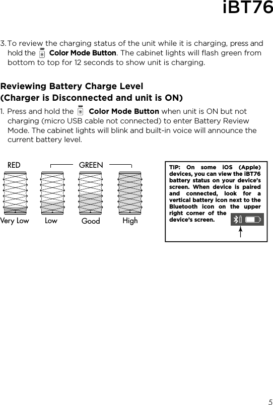 3. To review the charging status of the unit while it is charging, press and hold the       Color Mode Button. The cabinet lights will ﬂash green from bottom to top for 12 seconds to show unit is charging.Reviewing Battery Charge Level(Charger is Disconnected and unit is ON)1. Press and hold the       Color Mode Button when unit is ON but not charging (micro USB cable not connected) to enter Battery Review Mode. The cabinet lights will blink and built-in voice will announce the current battery level.5TIP: On some iOS (Apple) devices, you can view the iBT76 battery status on your device’s screen. When device is paired and connected, look for a vertical battery icon next to the Bluetooth icon on the upper right corner of the device’s screen.LowVery LowRED GREENGood HighiBT76