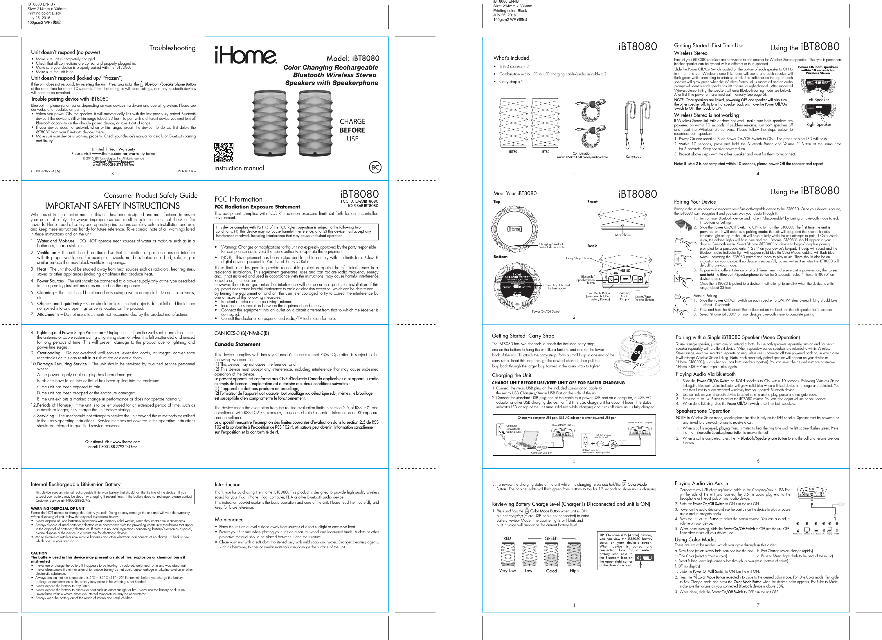 Thank you for purchasing the iHome iBT8080. This product is designed to provide high quality wireless sound for your iPad, iPhone, iPod, computer, PDA or other Bluetooth audio device.This instruction booklet explains the basic operation and care of the unit. Please read them carefully and keep for future reference.Maintenance•  Place the unit on a level surface away from sources of direct sunlight or excessive heat.•  Protect your furniture when placing your unit on a natural wood and lacquered finish. A cloth or other protective material should be placed between it and the furniture.•  Clean your unit with a soft cloth moistened only with mild soap and water. Stronger cleaning agents, such as benzene, thinner or similar materials can damage the surface of the unit.iBT8080 EN-IB -Size: 214mm x 336mmPrinting color: BlackJuly 25, 2016100gsm2 WF (書紙)Introduction9Consumer Product Safety Guide8When used in the directed manner, this unit has been designed and manufactured to ensure your personal safety.  However, improper use can result in potential electrical shock or  fire hazards. Please read all safety and operating instructions carefully before installation and use, and keep these instructions handy for future reference. Take special note of all warnings listed in these instructions and on the unit. 1.   Water and Moisture – DO NOT operate near sources of water or moisture such as in a bathroom, near a sink, etc.2.   Ventilation – The unit should be situated so that its location or position does not interfere with its proper ventilation. For example, it should not be situated on a bed, sofa, rug or similar surface that may block ventilation openings.  3.   Heat – The unit should be situated away from heat sources such as radiators, heat registers, stoves or other appliances (including amplifiers) that produce heat.4.   Power Sources – The unit should be connected to a power supply only of the type described in the operating instructions or as marked on the appliance.5.   Cleaning – The unit should be cleaned only using a warm damp cloth. Do not use solvents, etc.  6.  Objects and Liquid Entry – Care should be taken so that objects do not fall and liquids are not spilled into any openings or vents located on the product.7.  Attachments – Do not use attachments not recommended by the product manufacturer.8.  Lightning and Power Surge Protection – Unplug the unit from the wall socket and disconnect the antenna or cable system during a lightning storm or when it is left unattended and unused for long  periods  of  time. This  will  prevent  damage to  the  product  due to  lightning  and power-line surges.9.  Overloading  –  Do  not  overload wall sockets,  extension  cords,  or  integral  convenience receptacles as this can result in a risk of fire or electric shock.10. Damage Requiring Service – The unit should be serviced by qualified service personnel when:  A. the power supply cable or plug has been damaged.  B. objects have fallen into or liquid has been spilled into the enclosure.  C. the unit has been exposed to rain.  D. the unit has been dropped or the enclosure damaged.  E. the unit exhibits a marked change in performance or does not operate normally.12. Periods of Nonuse – If the unit is to be left unused for an extended period of time, such as a month or longer, fully charge the unit before storing.13. Servicing – The user should not attempt to service the unit beyond those methods described in the user’s operating instructions.  Service methods not covered in the operating instructions should be referred to qualified service personnel. Questions? Visit www.ihome.comor call 1-800-288-2792 Toll FreeIMPORTANT SAFETY INSTRUCTIONSInternal Rechargeable Lithium-ion Battery   This device uses an internal rechargeable lithium-ion battery that should last the lifetime of the device.  If you suspect your battery may be dead, try charging it several times. If the battery does not recharge, please contact Customer Service at -1-800-288-2792. WARNING/DISPOSAL OF UNITPlease do NOT attempt to change the battery yourself. Doing so may damage the unit and will void the warranty. When disposing of unit, follow the disposal instructions below:•  Never dispose of used batteries/electronics with ordinary solid wastes, since they contain toxic substances. •  Always dispose of used batteries/electronics in accordance with the prevailing community regulations that apply to the disposal of batteries/electronics. If there are no local regulations concerning battery/electronics disposal, please dispose of the device in a waste bin for electronic devices.•  Many electronics retailers now recycle batteries and other electronic components at no charge.  Check to see which ones in your area do so.CAUTIONThe battery used in this device may present a risk of fire, explosion or chemical burn if mistreated•  Never use or charge the battery if it appears to be leaking, discolored, deformed, or in any way abnormal.•  Never disassemble the unit or attempt to remove battery as that could cause leakage of alkaline solution or other electrolytic substance.•  Always confirm that the temperature is 5°C – 35° C (41° - 95° Fahrenheit) before you charge the battery. Leakage or deterioration of the battery may occur if this warning is not heeded.•  Never expose the battery to any liquid.•  Never expose the battery to excessive heat such as direct sunlight or fire. Never use the battery pack in an unventilated vehicle where excessive internal temperatures may be encountered.•  Always keep the battery out of the reach of infants and small children.Color Changing RechargeableBluetooth Wireless Stereo Speakers with Speakerphoneinstruction manualModel: iBT8080iBT8080FCC InformationThis device complies with Part 15 of the FCC Rules, operation is subject to the following two conditions: (1) This device may not cause harmful interference, and (2) this device must accept any interference received, including interference that may cause undesired operation.FCC Radiation Exposure StatementThis equipment complies with  FCC  RF  radiation exposure limits set  forth for an uncontrolled environment. •  Warning: Changes or modifications to this unit not expressly approved by the party responsible for compliance could void the user’s authority to operate the equipment.•  NOTE: This equipment has been tested and found to comply with the limits for a Class B digital device, pursuant to Part 15 of the FCC Rules.These limits  are designed  to  provide  reasonable protection against harmful  interference in  a residential installation. This equipment generates, uses and can radiate radio frequency energy and, if not installed and used in accordance with the instructions, may cause harmful interference to radio communications.However, there is no guarantee that interference will not occur in a particular installation. If this equipment does cause harmful interference to radio or television reception, which can be determined by turning the equipment off and on, the user is encouraged to try to correct the interference by one or more of the following measures:•  Reorient or relocate the receiving antenna.•  Increase the separation between the equipment and receiver.•  Connect the equipment into an outlet on a circuit different from that to which the receiver is connected.•  Consult the dealer or an experienced radio/TV technician for help.CAN ICES-3 (B)/NMB-3(B)Canada StatementThis device complies with Industry Canada’s licence-exempt RSSs. Operation is subject to the following two conditions: (1) This device may not cause interference; and (2) This device must accept any interference, including interference that may cause undesired operation of the device. Le présent appareil est conforme aux CNR d’Industrie Canada applicables aux appareils radio exempts de licence. L’exploitation est autorisée aux deux conditions suivantes : (1) l’appareil ne doit pas produire de brouillage; (2) l’utilisateur de l’appareil doit accepter tout brouillage radioélectrique subi, même si le brouillage est susceptible d’en compromettre le fonctionnement. The device meets the exemption from the routine evaluation limits in section 2.5 of RSS 102 and compliance with RSS-102 RF exposure, users can obtain Canadian information on RF exposure and compliance.Le dispositif rencontre l&apos;exemption des limites courantes d&apos;évaluation dans la section 2.5 de RSS 102 et la conformité à l&apos;exposition de RSS-102 rf, utilisateurs peut obtenir l&apos;information canadienne sur l&apos;exposition et la conformité de rf.FCC ID: EMOIBT8080IC: 986B-IBT8080iBT8080 EN-IBSize: 214mm x 336mmPrinting color: BlackJuly 25, 2016100gsm2 WF (書紙)What’s Included •  iBT80 speaker x 2•  Combination micro USB to USB charging cable/audio in cable x 2•  Carry strap x 2   iBT80 iBT80Carry strap123iBT8080Meet Your iBT8080iBT8080-160725-A (EN)                                            Printed in China8Unit doesn’t respond (no power) •  Make sure unit is completely charged. •  Check that all connections are correct and properly plugged in. •  Make sure your device is properly paired with the iBT8080.•  Make sure the unit is on.Unit doesn’t respond (locked up/ “frozen”)If the unit does not respond, try resetting the unit. Press and hold  the     Bluetooth/Speakerphone Button at the same time for about 10 seconds. Note that doing so will clear settings, and any Bluetooth devices will need to be re-paired.Trouble pairing device with iBT8080Bluetooth implementation varies depending on your device’s hardware and operating system. Please see our website for updates on pairing. •  When you power ON the speaker, it will automatically link with the last previously paired Bluetooth   device if the device is still within range (about 33 feet). To pair with a different device you must turn off Bluetooth capability on the already paired device, or take it out of range.•  If  your  device  does  not  auto-link  when  within  range,  re-pair  the  device.  To  do  so,  first  delete  the iBT8080 from your Bluetooth devices menu. •  Make sure your device is working properly. Check your device’s manual for details on Bluetooth pairing and linking. LImited 1 Year WarrantyPlease visit www.ihome.com for warranty terms© 2016 SDI Technologies, Inc. All rights reservedQuestions? Visit www.ihome.comor call 1-800-288-2792 Toll Free8TroubleshootingBottomTopPower On/Off SwitchCharging/Bluetooth Status Indicator Light BackBluetooth/Speakerphone ButtonColor Mode Button (press and hold for Battery Review) Lower/Raise Volume ButtonsCharging/Aux-in USB portCarry Strap ChannelGetting Started: Carry StrapThe iBT8080 has two channels to attach the included carry strap, one on the bottom to hang the unit like a lantern, and one on the lower back of the unit. To attach the carry strap, form a small loop in one end of the carry strap. Insert this loop through the desired channel, then pull the loop back through the larger loop formed in the carry strap to tighten.Charging the UnitCHARGE UNIT BEFORE USE/KEEP UNIT OFF FOR FASTER CHARGING1. Connect the micro USB plug on the included combination cable to the micro USB Charging/Aux-in USB Port on the side of the unit. 2. Connect the standard USB plug end of the cable to a power USB port on a computer, a USB AC adaptor or other USB charging device. For first time use, charge unit for about 4 hours. The status indicator LED on top of the unit turns solid red while charging and turns off once unit is fully charged. iHome iBT8080 USB portiHome iBT8080 USB portCharge via computer USB port, USB AC adaptor or other powered USB portComputer USB portComputer connected to working outletUSB AC adaptor(not included)USB AC adaptor connected to working outletiBT8080FrontMicrophone4TIP: On some iOS (Apple) devices, you  can  view  the iBT8080 battery status on your  deviceʼs screen. When device  is  paired  and connected,  look  for a vertical battery icon next to the Bluetooth icon on the upper right corner of the deviceʼs screen.3. To review the charging status of the unit while it is charging, press and hold the       Color Mode Button.  The cabinet lights will flash green from bottom to top for 12 seconds to show unit is charging.Reviewing Battery Charge Level (Charger is Disconnected and unit is ON)1. Press and hold the       Color Mode Button when unit is ON but not charging (micro USB cable not connected) to enter Battery Review Mode. The cabinet lights will blink and built-in voice will announce the current battery level.LowVery LowRED GREENGood HighCHARGEBEFOREUSECombination micro USB to USB cable/audio cableCarry Strap Channel(lantern mode)ORPairing with a Single iBT8080 Speaker (Mono Operation)To use a single speaker, just turn one on instead of both. To use both speakers separately, turn on and pair each speaker separately with a different device. When separately paired speakers are returned to within Wireless Stereo range, each will maintain separate pairing unless one is powered off then powered back on, in which case it will attempt Wireless Stereo linking. Note: Each separately paired speaker will appear on your device as “iHome iBT8080” (just as when you pair both speakers together). You can select the desired instance or remove “iHome iBT8080” and re-pair unit(s) again.Playing Audio Via Bluetooth 1.  Slide the Power Off/On Switch  on  BOTH  speakers  to ON  within  10  seconds.  Following  Wireless  Stereo linking,the Bluetooth status indicator will glow solid blue when a linked device is in range and detected. You can then listen to audio streamed wirelessly from your paired  Bluetooth device.2.  Use controls on your Bluetooth device to adjust volume and to play, pause and navigate tracks.3.  Press the  –  or   +  Button to adjust the iBT8080 volume. You can also adjust volume on your device.   4.  When done listening, slide the Power Off/On Switch to OFF on both speakers. Speakerphone OperationNOTE: In Wireless Stereo mode, speakerphone function is only on the LEFT speaker. Speaker must be powered on and linked to a Bluetooth phone to receive a call.1.  When a call is received, playing music is muted to hear the ring tone and the left cabinet flashes green. Press the         Bluetooth/Speakerphone Button to answer the call. 2.  When a call is completed, press the     Bluetooth/Speakerphone Button to end the call and resume previous function.67Playing Audio via Aux In1.  Connect micro USB charging/audio cable to the Charging/Aux-in USB Port on  the  side  of  the  unit  and  connect  the  3.5mm  audio  plug  end  to  the headphone or line-out jack on your audio device. 2.  Slide the Power On/Off Switch to ON turn the unit ON.3.  Power on the audio device and use the controls on the device to play or pause audio and to navigate tracks.4.  Press the  –  or  +  Button to adjust the system volume. You can also adjust volume on your device. 5.  When done listening, slide the Power On/Off Switch to OFF turn the unit OFF. Remember to turn off your device, too.Using Color ModesThere are six color modes, which you cycle through in this order: a. Slow Fade (colors slowly fade from one into the next  b. Fast Change (colors change rapidly)c. One Color (select a favorite color)     d. Pulse to Music (lights flash to the beat of the music)e. Preset Pulsing (each light array pulses through its own preset pattern of colors)f. Off (no display)   1.  Slide the Power On/Off Switch to ON turn the unit ON.2.  Press the     Color Mode Button repeatedly to cycle to the desired color mode. For One Color mode, first cycle to Fast Change mode and press the Color Mode Button when the desired color appears. For Pulse to Music, make sure the volume on your connected Bluetooth device is above 30%.3.  When done, slide the Power On/Off Switch to OFF turn the unit OFF. Mobile Phone Game Devices iPod LaptopPC/Tablet MP3/MP45Pairing is the set-up process to introduce your Bluetooth-capable device to the iBT8080. Once your device is paired, the iBT8080 can recognize it and you can play your audio through it. 1.  Turn on your Bluetooth device and make it “discoverable” by turning on Bluetooth mode (check in Options or Settings).2.  Slide the Power On/Off Switch to ON to turn on the iBT8080. The first time the unit is powered on, it will enter auto-pairing mode: the unit will beep and the Bluetooth status indicator light on top of the unit will flash quickly while the unit attempts to pair. (If Color Mode is on, the cabinet lights will flash blue and red.) “iHome iBT8080” should appear in your device’s Bluetooth menu. Select “iHome iBT8080” on device to begin/complete pairing. If prompted for a passcode, enter “1234” on your device’s keypad. 1 beep will sound and the Bluetooth status indicator light will appear solid blue (in Color Mode, cabinet will flash blue twice), indicating the iBT8080 paired and ready to play music. There should also be an indication on your device. If no device is successfully paired within 3 minutes the iBT8080 will default to previous mode.3.   To pair with a different device or at a different time, make sure unit is powered on, then press and hold the Bluetooth/Speakerphone Button for 2 seconds. Select “iHome iBT8080” on device to pair.   Once the iBT8080 is paired to a device, it will attempt to autolink when the device is within range (about 33 feet).Manual Pairing1.  Slide the Power Off/On Switch on each speaker to ON. Wireless Stereo linking should take    about 10 seconds.2.  Press and hold the Bluetooth Button (located on the back) on the left speaker for 2 seconds. 3.  Select “iHome iBT8080” on your device’s Bluetooth menu to complete pairing. Using the iBT8080Pairing Your Device  iHome 4Each of your iBT8080 speakers are pre-synced to one another for Wireless Stereo operation. This sync is permanent (neither speaker can be synced with a different or third speaker). Slide the Power Off/On Switch located on the bottom of each speaker to ON to turn it on and start Wireless Stereo link. Tones will sound and each speaker will flash green while attempting to establish a link. The indicator on the top of each speaker will glow green when the Wireless Stereo link is successful and an audio prompt will identify each speaker as left channel or right channel.  After successful Wireless Stereo linking, the speakers will enter Bluetooth pairing mode (see below). After first time power on, user must pair manually (see page 6).NOTE: Once speakers are linked, powering OFF one speaker will also turn the other speaker off. To turn that speaker back on, move the Power Off/On Switch to OFF then back to ON.Wireless Stereo is not workingIf Wireless Stereo link fails or does not work, make sure both speakers are powered on within 10 seconds. If problem remains, turn both speakers off and  reset  the  Wireless  Stereo  sync.  Please  follow  the  steps  below  to reconnect both speakers:1  Power On one speaker (Slide Power On/Off Switch to ON). The green cabinet LED will flash.2  Within  10  seconds,  press  and  hold  the  Bluetooth  Button  and  Volume  &quot;-&quot;  Button  at  the  same  time for 3 seconds. Keep speaker powered on.3  Repeat above steps with the other speaker and wait for them to reconnect.Note: If  step 2 is not completed within 10 seconds, please power Off the speaker and repeat.  Using the iBT8080Getting Started: First Time UseWireless Stereo  Left SpeakerRight SpeakerPower ON both speakers within 10 seconds for Wireless Stereo