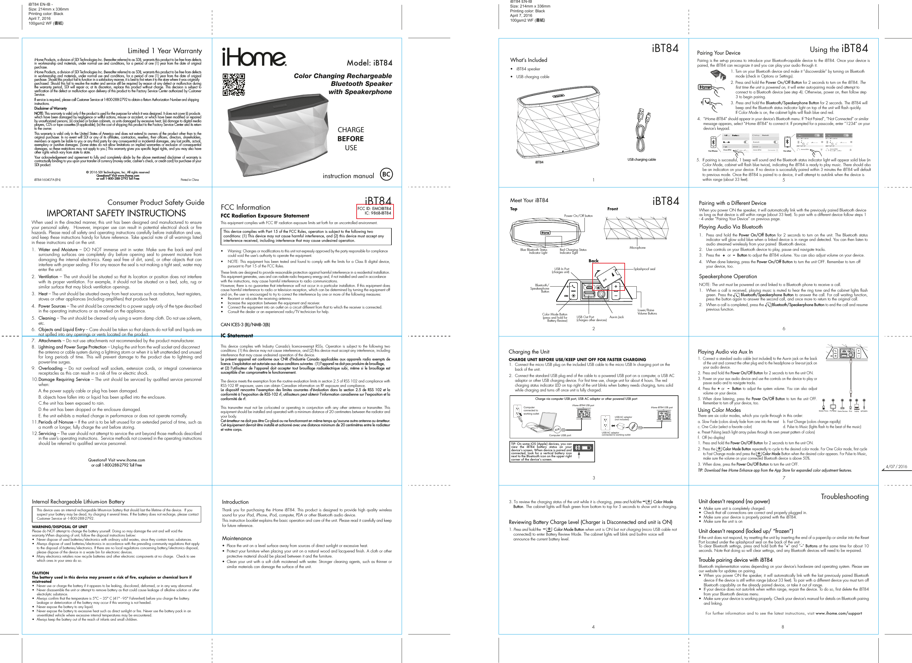 Thank you for purchasing the iHome iBT84. This product is designed to provide high quality wireless sound for your iPad, iPhone, iPod, computer, PDA or other Bluetooth audio device.This instruction booklet explains the basic operation and care of the unit. Please read it carefully and keep for future reference.Maintenance•  Place the unit on a level surface away from sources of direct sunlight or excessive heat.•  Protect your furniture when placing your unit on a natural wood and lacquered finish. A cloth or other protective material should be placed between it and the furniture.•  Clean your unit with a soft cloth moistened with water. Stronger cleaning agents, such as thinner or similar materials can damage the surface of the unit.iHome Products, a division of SDI Technologies Inc. (hereafter referred to as SDI), warrants this product to be free from defects in workmanship and materials, under normal use and conditions, for a period of one (1) year from the date of original purchase.iHome Products, a division of SDI Technologies Inc. (hereafter referred to as SDI), warrants this product to be free from defects in workmanship and materials, under normal use and conditions, for a period of one (1) year from the date of original purchase. Should this product fail to function in a satisfactory manner, it is best to first return it to the store where it was originally purchased. Should this fail to resolve the matter and service still be required by reason of any defect or malfunction during the warranty period, SDI will repair or, at its discretion, replace this product without charge. This decision is subject to verification of the defect or malfunction upon delivery of this product to the Factory Service Center authorized by Customer Service.If service is required, please call Customer Service at 1-800-288-2792 to obtain a Return Authorization Number and shipping instructions. Disclaimer of WarrantyNOTE: This warranty is valid only if the product is used for the purpose for which it was designed. It does not cover (i) products which have been damaged by negligence or willful actions, misuse or accident, or which have been modified or repaired by unauthorized persons; (ii) cracked or broken cabinets, or units damaged by excessive heat; (iii) damage to digital media players, CD’s or tape cassettes (if applicable); (iv) the cost of shipping this product to the Factory Service Center and its return to the owner.This warranty is valid only in the United States of America and does not extend to owners of the product other than to the original purchaser. In no event will SDI or any of its affiliates, contractors, resellers, their officers, directors, shareholders, members or agents be liable to you or any third party for any consequential or incidental damages, any lost profits, actual, exemplary or punitive damages. (Some states do not allow limitations on implied warranties or exclusion of consequential damages, so these restrictions may not apply to you.) This warranty gives you specific legal rights, and you may also have other rights which vary from state to state.Your acknowledgement and agreement to fully and completely abide by the above mentioned disclaimer of warranty is contractually binding to you upon your transfer of currency (money order, cashier&apos;s check, or credit card) for purchase of your SDI product.© 2016 SDI Technologies, Inc. All rights reservedQuestions? Visit www.ihome.comor call 1-800-288-2792 Toll FreeiHome Products, a division of SDI Technologies Inc. (hereafter referred to as SDI), warrants this product to be free from defects in workmanship and materials, under normal use and conditions, for a period of one (1) year from the date of original purchase.iHome Products, a division of SDI Technologies Inc. (hereafter referred to as SDI), warrants this product to be free from defects in workmanship and materials, under normal use and conditions, for a period of one (1) year from the date of original purchase. Should this product fail to function in a satisfactory manner, it is best to first return it to the store where it was originally purchased. Should this fail to resolve the matter and service still be required by reason of any defect or malfunction during the warranty period, SDI will repair or, at its discretion, replace this product without charge. This decision is subject to verification of the defect or malfunction upon delivery of this product to the Factory Service Center authorized by Customer Service.If service is required, please call Customer Service at 1-800-288-2792 to obtain a Return Authorization Number and shipping instructions. Disclaimer of WarrantyNOTE: This warranty is valid only if the product is used for the purpose for which it was designed. It does not cover (i) products which have been damaged by negligence or willful actions, misuse or accident, or which have been modified or repaired by unauthorized persons; (ii) cracked or broken cabinets, or units damaged by excessive heat; (iii) damage to digital media players, CD’s or tape cassettes (if applicable); (iv) the cost of shipping this product to the Factory Service Center and its return to the owner.This warranty is valid only in the United States of America and does not extend to owners of the product other than to the original purchaser. In no event will SDI or any of its affiliates, contractors, resellers, their officers, directors, shareholders, members or agents be liable to you or any third party for any consequential or incidental damages, any lost profits, actual, exemplary or punitive damages. (Some states do not allow limitations on implied warranties or exclusion of consequential damages, so these restrictions may not apply to you.) This warranty gives you specific legal rights, and you may also have other rights which vary from state to state.Your acknowledgement and agreement to fully and completely abide by the above mentioned disclaimer of warranty is contractually binding to you upon your transfer of currency (money order, cashier&apos;s check, or credit card) for purchase of your SDI product.© 2016 SDI Technologies, Inc. All rights reservedQuestions? Visit www.ihome.comor call 1-800-288-2792 Toll FreeLimited 1 Year WarrantyiBT84 EN-IB -Size: 214mm x 336mmPrinting color: BlackApril 7, 2016100gsm2 WF (書紙)9Consumer Product Safety Guide8When used in the directed manner, this unit has been designed and manufactured to ensure your personal safety.  However, improper use can result in potential electrical shock or fire hazards. Please read all safety and operating instructions carefully before installation and use, and keep these instructions handy for future reference. Take special note of all warnings listed in these instructions and on the unit. 1.   Water and Moisture – DO NOT immerse unit in water. Make sure the back seal and surrounding surfaces are completely dry before opening seal to prevent moisture from damaging the internal electronics. Keep seal free of dirt, sand, or other objects that can interfere with proper sealing. If for any reason the seal is not making a tight seal, water may enter the unit.2.   Ventilation – The unit should be situated so that its location or position does not interfere with its proper ventilation. For example, it should not be situated on a bed, sofa, rug or similar surface that may block ventilation openings.  3.   Heat – The unit should be situated away from heat sources such as radiators, heat registers, stoves or other appliances (including amplifiers) that produce heat.4.   Power Sources – The unit should be connected to a power supply only of the type described in the operating instructions or as marked on the appliance.5.   Cleaning – The unit should be cleaned only using a warm damp cloth. Do not use solvents, etc.  6.  Objects and Liquid Entry – Care should be taken so that objects do not fall and liquids are not spilled into any openings or vents located on the product.7.  Attachments – Do not use attachments not recommended by the product manufacturer.8.  Lightning and Power Surge Protection – Unplug the unit from the wall socket and disconnect the antenna or cable system during a lightning storm or when it is left unattended and unused for long periods of time. This will prevent damage to the product due to lightning and power-line surges.9.  Overloading – Do not overload wall sockets, extension cords, or integral convenience receptacles as this can result in a risk of fire or electric shock.10. Damage Requiring Service – The unit should be serviced by qualified service personnel when:  A. the power supply cable or plug has been damaged.  B. objects have fallen into or liquid has been spilled into the enclosure.  C. the unit has been exposed to rain.  D. the unit has been dropped or the enclosure damaged.  E. the unit exhibits a marked change in performance or does not operate normally.11. Periods of Nonuse – If the unit is to be left unused for an extended period of time, such as a month or longer, fully charge the unit before storing.12. Servicing – The user should not attempt to service the unit beyond those methods described in the user’s operating instructions.  Service methods not covered in the operating instructions should be referred to qualified service personnel. Questions? Visit www.ihome.comor call 1-800-288-2792 Toll FreeIMPORTANT SAFETY INSTRUCTIONSInternal Rechargeable Lithium-ion Battery   This device uses an internal rechargeable lithium-ion battery that should last the lifetime of the device.  If you suspect your battery may be dead, try charging it several times. If the battery does not recharge, please contact Customer Service at -1-800-288-2792. WARNING/DISPOSAL OF UNITPlease do NOT attempt to change the battery yourself. Doing so may damage the unit and will void the warranty.When disposing of unit, follow the disposal instructions below:•  Never dispose of used batteries/electronics with ordinary solid wastes, since they contain toxic substances. •  Always dispose of used batteries/electronics in accordance with the prevailing community regulations that apply to the disposal of batteries/electronics. If there are no local regulations concerning battery/electronics disposal, please dispose of the device in a waste bin for electronic devices.•  Many electronics retailers now recycle batteries and other electronic components at no charge.  Check to see which ones in your area do so.CAUTIONThe battery used in this device may present a risk of fire, explosion or chemical burn if mistreated•  Never use or charge the battery if it appears to be leaking, discolored, deformed, or in any way abnormal.•  Never disassemble the unit or attempt to remove battery as that could cause leakage of alkaline solution or other electrolytic substance.•  Always confirm that the temperature is 5°C – 35° C (41° - 95° Fahrenheit) before you charge the battery. Leakage or deterioration of the battery may occur if this warning is not heeded.•  Never expose the battery to any liquid.•  Never expose the battery to excessive heat such as direct sunlight or fire. Never use the battery pack in an unventilated vehicle where excessive internal temperatures may be encountered.•  Always keep the battery out of the reach of infants and small children.IntroductioniBT84-160407-A (EN)                                             Printed in ChinaPairing with a Different DeviceWhen you power ON the speaker, it will automatically link with the previously paired Bluetooth device as long as that device is still within range (about 33 feet). To pair with a different device follow steps 1 - 4 under ”Pairing Your Device” on previous page.Playing Audio Via Bluetooth 1. Press and hold the Power On/Off Button for 2 seconds to turn on the unit. The Bluetooth status indicator will glow solid blue when a linked device is in range and detected. You can then listen to audio streamed wirelessly from your paired  Bluetooth device.2.  Use controls on your Bluetooth device to play, pause and navigate tracks. 3.  Press the  +  or  –  Button to adjust the iBT84 volume. You can also adjust volume on your device. 4.  When done listening, press the Power On/Off Button to turn the unit OFF. Remember to turn off your device, too.Speakerphone OperationNOTE: The unit must be powered on and linked to a Bluetooth phone to receive a call.1.  When a call is received, playing music is muted to hear the ring tone and the cabinet lights flash green. Press the      Bluetooth/Speakerphone Button to answer the call. For call waiting function, press the button again to answer the second call, and once more to return to the original call.2.  When a call is completed, press the        Bluetooth/Speakerphone Button to end the call and resume previous function.Color Changing RechargeableBluetooth Speakerwith Speakerphoneinstruction manualModel: iBT84CHARGEBEFOREUSEiBT84FCC ID: EMOIBT84IC: 986B-IBT84iBT84 EN-IBSize: 214mm x 336mmPrinting color: BlackApril 7, 2016100gsm2 WF (書紙)What’s Included •  iBT84 speaker•  USB charging cableiBT84867513Unit doesn’t respond (no power) •  Make sure unit is completely charged. •  Check that all connections are correct and properly plugged in. •  Make sure your device is properly paired with the iBT84.•  Make sure the unit is onUnit doesn’t respond (locked up/ “frozen”)If the unit does not respond, try resetting the unit by inserting the end of a paperclip or similar into the Reset Port located under the splashproof seal on the back of the unit .To clear Bluetooth settings, press and hold both the “+” and “–” Buttons at the same time for about 10 seconds. Note that doing so will clear settings, and any Bluetooth devices will need to be re-paired.Trouble pairing device with iBT84Bluetooth implementation varies depending on your device’s hardware and operating system. Please see our website for updates on pairing. •  When you power ON the speaker, it will automatically link with the last previously paired Bluetooth   device if the device is still within range (about 33 feet). To pair with a different device you must turn off Bluetooth capability on the already paired device, or take it out of range.•  If your device does not auto-link when within range, re-pair the device. To do so, first delete the iBT84    from your Bluetooth devices menu. •  Make sure your device is working properly. Check your device’s manual for details on Bluetooth pairing and linking. For further information and to see the latest instructions, visit www.ihome.com/support8TroubleshootingCharging the UnitCHARGE UNIT BEFORE USE/KEEP UNIT OFF FOR FASTER CHARGING1.  Connect the micro USB plug on the included USB cable to the micro USB In charging port on the back of the unit. 2.  Connect the standard USB plug end of the cable to a powered USB port on a computer, a USB AC adaptor or other USB charging device. For first time use, charge unit for about 4 hours. The red charging status indicator LED on top right of the unit blinks when battery needs charging, turns solid while charging and turns off once unit is fully charged.iHome iBT84 USB portCharge via computer USB port, USB AC adaptor or other powered USB portComputer USB portComputer connected to working outletUSB AC adaptor(not included)USB AC adaptor connected to working outletPairing is the set-up process to introduce your Bluetooth-capable device to the iBT84. Once your device is paired, the iBT84 can recognize it and you can play your audio through it. 1. Turn on your Bluetooth device and make it “discoverable” by turning on Bluetooth mode (check in Options or Settings).2. Press and hold the Power On/Off Button for 2 seconds to turn on the iBT84. The first time the unit is powered on, it will enter auto-pairing mode and attempt to connect to a Bluetooth device (see step 4). Otherwise, power on, then follow step 3 to begin pairing.3.  Press and hold the Bluetooth/Speakerphone Button for 2 seconds. The iBT84 will beep and the Bluetooth status indicator light on top of the unit will flash quickly.If Color Mode is on, the cabinet lights will flash blue and red. 4.  “iHome iBT84” should appear in your device’s Bluetooth menu. If “Not Paired”, “Not Connected” or similar message appears, select “iHome iBT84” to connect it. If prompted for a passcode, enter “1234” on your device’s keypad.Using the iBT84iBT845.  If pairing is successful, 1 beep will sound and the Bluetooth status indicator light will appear solid blue (in Color Mode, cabinet will flash blue twice), indicating the iBT84 is ready to play music. There should also be an indication on your device. If no device is successfully paired within 3 minutes the iBT84 will default to previous mode. Once the iBT84 is paired to a device, it will attempt to autolink when the device is within range (about 33 feet). Pairing Your Device  For iPhoneiHome iBT84 iHome iBT84iHome iBT84 iHome iBT84For otherPlaying Audio via Aux In1.  Connect a standard audio cable (not included) to the Aux-in jack on the back of the unit and connect the other plug end to the headphone or line-out jack on your audio device. 2.  Press and hold the Power On/Off Button for 2 seconds to turn the unit ON.3.  Power on your aux audio device and use the controls on the device to play or pause audio and to navigate tracks.4.  Press the + or  –  Button to adjust the system volume. You can also adjust volume on your device. 5. When done listening, press the Power On/Off Button to turn the unit OFF. Remember to turn off your device, too.Using Color ModesThere are six color modes, which you cycle through in this order: a. Slow Fade (colors slowly fade from one into the next  b. Fast Change (colors change rapidly)c. One Color (select a favorite color)     d. Pulse to Music (lights flash to the beat of the music)e. Preset Pulsing (each light array pulses through its own preset pattern of colors)f.  Off (no display)   1. Press and hold the Power On/Off Button for 2 seconds to turn the unit ON.2.  Press the       Color Mode Button repeatedly to cycle to the desired color mode. For One Color mode, first cycle to Fast Change mode and press the       Color Mode Button when the desired color appears. For Pulse to Music, make sure the volume on your connected Bluetooth device is above 50%.3.  When done, press the Power On/Off Button to turn the unit OFF.TIP: Download free iHome Enhance app from the App Store for expanded color adjustment features.Mobile Phone Game Devices iPod LaptopPC/Tablet MP3/MP443. To review the charging status of the unit while it is charging, press and hold the           Color Mode Button.  The cabinet lights will flash green from bottom to top for 5 seconds to show unit is charging.Reviewing Battery Charge Level (Charger is Disconnected and unit is ON)1. Press and hold the            Color Mode Button when unit is ON but not charging (micro USB cable not connected) to enter Battery Review Mode. The cabinet lights will blink and built-in voice will announce the current battery level.FCC Radiation Exposure StatementThis equipment complies with FCC RF radiation exposure limits set forth for an uncontrolled environment. •  Warning: Changes or modifications to this unit not expressly approved by the party responsible for compliance could void the user’s authority to operate the equipment.•  NOTE: This equipment has been tested and found to comply with the limits for a Class B digital device, pursuant to Part 15 of the FCC Rules.These limits are designed to provide reasonable protection against harmful interference in a residential installation. This equipment generates, uses and can radiate radio frequency energy and, if not installed and used in accordance with the instructions, may cause harmful interference to radio communications.However, there is no guarantee that interference will not occur in a particular installation. If this equipment does cause harmful interference to radio or television reception, which can be determined by turning the equipment off and on, the user is encouraged to try to correct the interference by one or more of the following measures:•  Reorient or relocate the receiving antenna.•  Increase the separation between the equipment and receiver.•  Connect the equipment into an outlet on a circuit different from that to which the receiver is connected.•  Consult the dealer or an experienced radio/TV technician for help.CAN ICES-3 (B)/NMB-3(B)IC Statement This device complies with Industry Canada’s licence-exempt RSSs. Operation is subject to the following two conditions: (1) this device may not cause interference, and (2) this device must accept any interference, including interference that may cause undesired operation of the device. Le présent appareil est conforme aux CNR d&apos;Industrie Canada applicables aux appareils radio exempts de licence. L&apos;exploitation est autorisée aux deux conditions suivantes : (1) l&apos;appareil ne doit pas produire de brouillage, et (2) l&apos;utilisateur de l&apos;appareil doit accepter tout brouillage radioélectrique subi, même si le brouillage est susceptible d&apos;en compromettre le fonctionnement. The device meets the exemption from the routine evaluation limits in section 2.5 of RSS 102 and compliance with RSS-102 RF exposure, users can obtain Canadian information on RF exposure and compliance. Le dispositif rencontre l&apos;exemption des limites courantes d&apos;évaluation dans la section 2.5 de RSS 102 et la conformité à l&apos;exposition de RSS-102 rf, utilisateurs peut obtenir l&apos;information canadienne sur l&apos;exposition et la conformité de rf.This transmitter must not be co-located or operating in conjunction with any other antenna or transmitter. This equipment should be installed and operated with a minimum distance of 20 centimeters between the radiator and your body. Cet émetteur ne doit pas être Co-placé ou ne fonctionnant en même temps qu&apos;aucune autre antenne ou émetteur. Cet équipement devrait être installé et actionné avec une distance minimum de 20 centimètres entre le radiateur et votre corps.FCC InformationThis device complies with Part 15 of the FCC Rules, operation is subject to the following two conditions: (1) This device may not cause harmful interference, and (2) this device must accept any interference received, including interference that may cause undesired operation.Red Charging Status Indicator LightBlue Bluetooth Status Indicator LightPower On/Off button2iBT84Meet Your iBT84TopBackBluetooth/Speakerphone ButtonColor Mode Button (press and hold for Battery Review)Lower/Raise Volume ButtonsUSB Out Port(charges other devices)USB In Port(charges unit)Aux-in JackFrontMicrophoneTIP: On some iOS (Apple) devices, you can view the iBT84 battery status on your deviceʼs screen. When device is paired and connected, look for a vertical battery icon next to the Bluetooth icon on the upper right corner of the deviceʼs screen.iHome iBT84 USB portUSB charging cableSplashproof seal4/07／2016