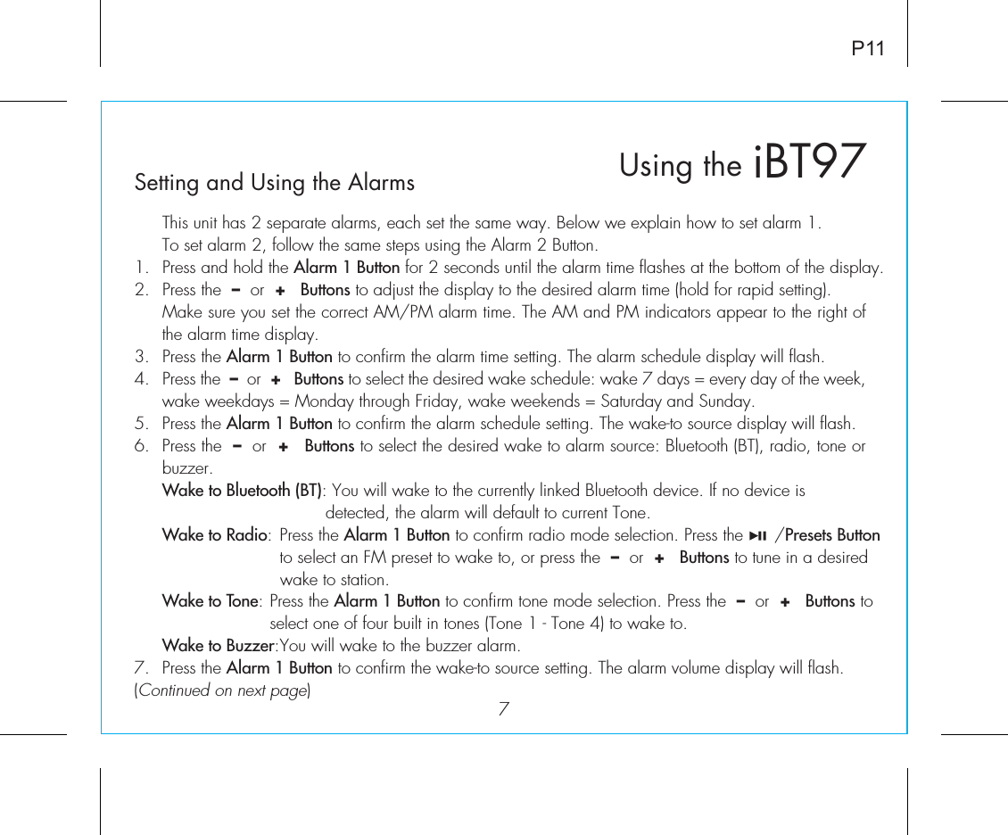 iBT97Using theSetting and Using the Alarms7P11  This unit has 2 separate alarms, each set the same way. Below we explain how to set alarm 1.To set alarm 2, follow the same steps using the Alarm 2 Button.1.  Press and hold the Alarm 1 Button for 2 seconds until the alarm time flashes at the bottom of the display.2.  Press the  –  or  +   Buttons to adjust the display to the desired alarm time (hold for rapid setting).  Make sure you set the correct AM/PM alarm time. The AM and PM indicators appear to the right of the alarm time display. 3.  Press the Alarm 1 Button to confirm the alarm time setting. The alarm schedule display will flash.4.  Press the  –  or  +   Buttons to select the desired wake schedule: wake 7 days = every day of the week, wake weekdays = Monday through Friday, wake weekends = Saturday and Sunday.5.  Press the Alarm 1 Button to confirm the alarm schedule setting. The wake-to source display will flash.6.  Press the  –  or  +   Buttons to select the desired wake to alarm source: Bluetooth (BT), radio, tone or buzzer. Wake to Bluetooth (BT): You will wake to the currently linked Bluetooth device. If no device is           detected, the alarm will default to current Tone. Wake to Radio:  Press the Alarm 1 Button to confirm radio mode selection. Press the      /Presets Button       to select an FM preset to wake to, or press the  –  or  +   Buttons to tune in a desired       wake to station. Wake to Tone: Press the Alarm 1 Button to confirm tone mode selection. Press the  –  or  +   Buttons to     select one of four built in tones (Tone 1 - Tone 4) to wake to. Wake to Buzzer: You will wake to the buzzer alarm.7.  Press the Alarm 1 Button to confirm the wake-to source setting. The alarm volume display will flash.(Continued on next page)