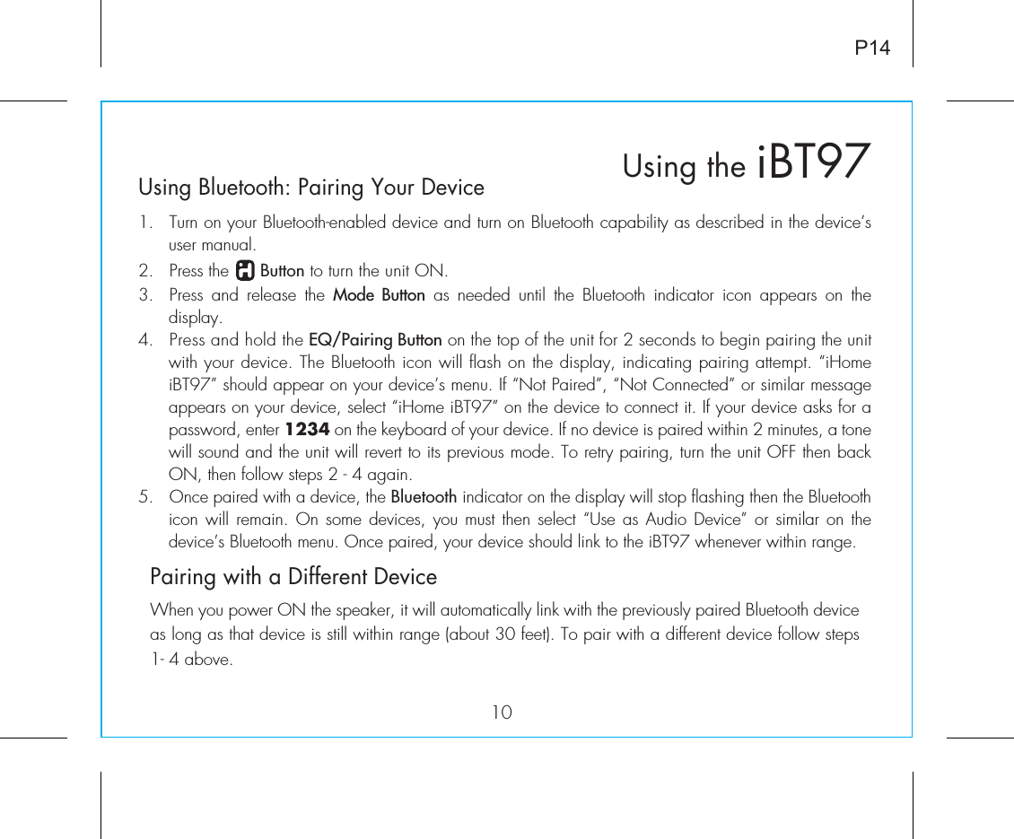 Using Bluetooth: Pairing Your Device1.  Turn on your Bluetooth-enabled device and turn on Bluetooth capability as described in the device’s user manual.2.  Press the      Button to turn the unit ON.3.  Press and release the Mode Button as needed until the Bluetooth indicator icon appears on the  display.4.  Press and hold the EQ/Pairing Button on the top of the unit for 2 seconds to begin pairing the unit with your device. The Bluetooth icon will flash on the display, indicating pairing attempt. “iHome iBT97” should appear on your device’s menu. If “Not Paired”, “Not Connected” or similar message appears on your device, select “iHome iBT97” on the device to connect it. If your device asks for a password, enter 1234 on the keyboard of your device. If no device is paired within 2 minutes, a tone will sound and the unit will revert to its previous mode. To retry pairing, turn the unit OFF then back ON, then follow steps 2 - 4 again.5. Once paired with a device, the Bluetooth indicator on the display will stop flashing then the Bluetooth icon will remain. On some  devices,  you  must  then  select  “Use  as  Audio  Device”  or  similar  on the device’s Bluetooth menu. Once paired, your device should link to the iBT97 whenever within range.   Pairing with a Different DeviceWhen you power ON the speaker, it will automatically link with the previously paired Bluetooth device as long as that device is still within range (about 30 feet). To pair with a different device follow steps 1- 4 above.iBT97Using the10P14