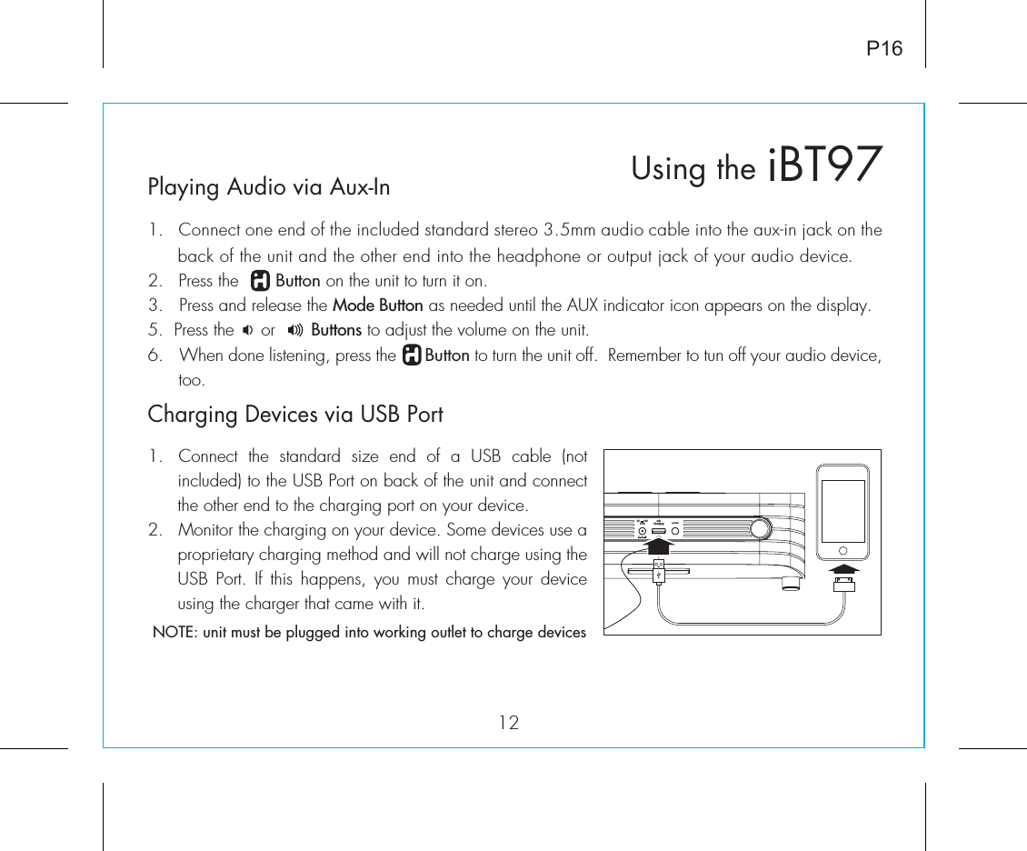 usbchargingDC      12V2.5APlaying Audio via Aux-In1.  Connect one end of the included standard stereo 3.5mm audio cable into the aux-in jack on the back of the unit and the other end into the headphone or output jack of your audio device.  2.   Press the       Button on the unit to turn it on.3.   Press and release the Mode Button as needed until the AUX indicator icon appears on the display.5.  Press the     or       Buttons to adjust the volume on the unit.6.  When done listening, press the      Button to turn the unit off.  Remember to tun off your audio device, too.iBT97Using the12P16Charging Devices via USB Port1.  Connect  the  standard  size  end  of  a  USB  cable  (not included) to the USB Port on back of the unit and connect the other end to the charging port on your device.2.  Monitor the charging on your device. Some devices use a proprietary charging method and will not charge using the USB  Port.  If  this  happens,  you  must  charge  your  device using the charger that came with it. NOTE: unit must be plugged into working outlet to charge devices