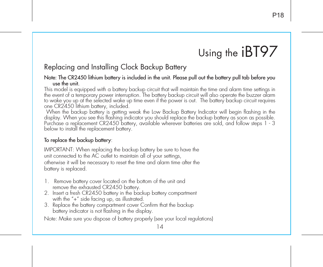 Replacing and Installing Clock Backup BatteryNote: The CR2450 lithium battery is included in the unit. Please pull out the battery pull tab before you use the unit.This model is equipped with a battery backup circuit that will maintain the time and alarm time settings in the event of a temporary power interruption. The battery backup circuit will also operate the buzzer alarm to wake you up at the selected wake up time even if the power is out.  The battery backup circuit requires one CR2450 lithium battery, included. When the backup battery is getting weak the Low Backup Battery Indicator will begin flashing in the display. When you see this flashing indicator you should replace the backup battery as soon as possible. Purchase a replacement CR2450 battery, available wherever batteries are sold, and follow steps 1 - 3 below to install the replacement battery.To replace the backup battery:IMPORTANT: When replacing the backup battery be sure to have the unit connected to the AC outlet to maintain all of your settings, otherwise it will be necessary to reset the time and alarm time after the battery is replaced.1.   Remove battery cover located on the bottom of the unit and remove the exhausted CR2450 battery. 2.  Insert a fresh CR2450 battery in the backup battery compartment with the “+” side facing up, as illustrated. 3.  Replace the battery compartment cover Confirm that the backup battery indicator is not flashing in the display.Note: Make sure you dispose of battery properly (see your local regulations) iBT97Using the14P18