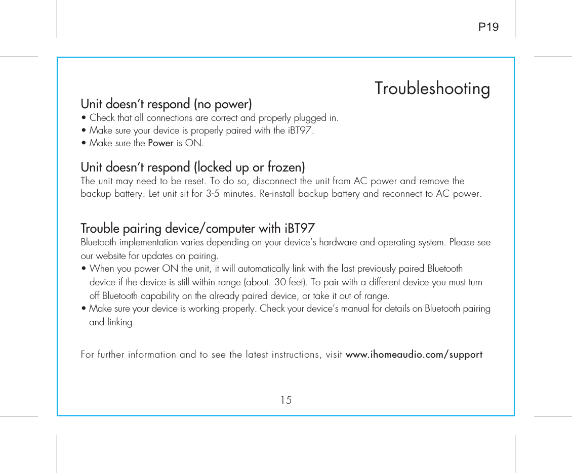 Unit doesn’t respond (no power)  • Check that all connections are correct and properly plugged in. • Make sure your device is properly paired with the iBT97.• Make sure the Power is ON.Unit doesn’t respond (locked up or frozen) The unit may need to be reset. To do so, disconnect the unit from AC power and remove the backup battery. Let unit sit for 3-5 minutes. Re-install backup battery and reconnect to AC power.  Trouble pairing device/computer with iBT97Bluetooth implementation varies depending on your device’s hardware and operating system. Please see our website for updates on pairing. • When you power ON the unit, it will automatically link with the last previously paired Bluetooth       device if the device is still within range (about. 30 feet). To pair with a different device you must turn     off Bluetooth capability on the already paired device, or take it out of range.• Make sure your device is working properly. Check your device’s manual for details on Bluetooth pairing and linking. 15TroubleshootingP19For further information and to see the latest instructions, visit www.ihomeaudio.com/support