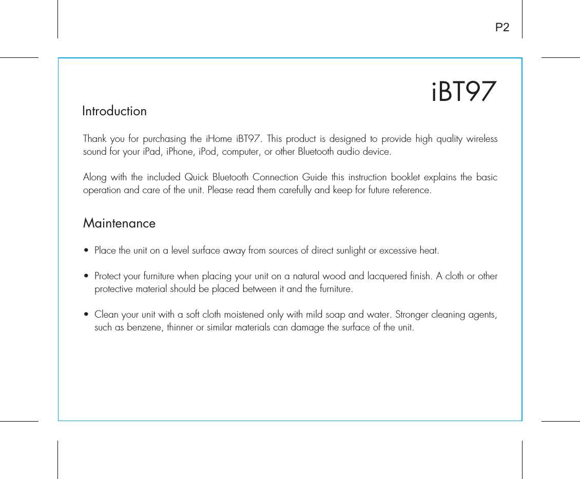 iBT97IntroductionThank you for purchasing the iHome iBT97. This product is designed to provide high quality wireless sound for your iPad, iPhone, iPod, computer, or other Bluetooth audio device. Along with the included Quick Bluetooth Connection Guide this instruction booklet explains the basic operation and care of the unit. Please read them carefully and keep for future reference.•  Place the unit on a level surface away from sources of direct sunlight or excessive heat.•  Protect your furniture when placing your unit on a natural wood and lacquered finish. A cloth or other protective material should be placed between it and the furniture.•  Clean your unit with a soft cloth moistened only with mild soap and water. Stronger cleaning agents, such as benzene, thinner or similar materials can damage the surface of the unit.P2Maintenance