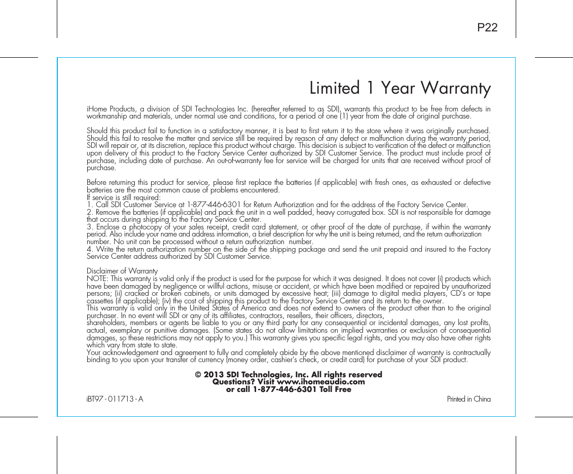 Limited 1 Year WarrantyiHome Products, a division of SDI Technologies Inc. (hereafter referred to as SDI), warrants this product to be free from defects in workmanship and materials, under normal use and conditions, for a period of one (1) year from the date of original purchase.Should this product fail to function in a satisfactory manner, it is best to first return it to the store where it was originally purchased. Should this fail to resolve the matter and service still be required by reason of any defect or malfunction during the warranty period, SDI will repair or, at its discretion, replace this product without charge. This decision is subject to verification of the defect or malfunction upon delivery of this product to the Factory Service Center authorized by SDI Customer Service. The product must include proof of purchase, including date of purchase. An out-of-warranty fee for service will be charged for units that are received without proof of purchase.Before returning this product for service, please first replace the batteries (if applicable) with fresh ones, as exhausted or defective batteries are the most common cause of problems encountered.If service is still required:1. Call SDI Customer Service at 1-877-446-6301 for Return Authorization and for the address of the Factory Service Center. 2. Remove the batteries (if applicable) and pack the unit in a well padded, heavy corrugated box. SDI is not responsible for damage that occurs during shipping to the Factory Service Center.3. Enclose a photocopy of your sales receipt, credit card statement, or other proof of the date of purchase, if within the warranty period. Also include your name and address information, a brief description for why the unit is being returned, and the return authorization number. No unit can be processed without a return authorization  number.4. Write the return authorization number on the side of the shipping package and send the unit prepaid and insured to the Factory Service Center address authorized by SDI Customer Service.Disclaimer of WarrantyNOTE: This warranty is valid only if the product is used for the purpose for which it was designed. It does not cover (i) products which have been damaged by negligence or willful actions, misuse or accident, or which have been modified or repaired by unauthorized persons; (ii) cracked or broken cabinets, or units damaged by excessive heat; (iii) damage to digital media players, CD’s or tape cassettes (if applicable); (iv) the cost of shipping this product to the Factory Service Center and its return to the owner.This warranty is valid only in the United States of America and does not extend to owners of the product other than to the original purchaser. In no event will SDI or any of its affiliates, contractors, resellers, their officers, directors, shareholders, members or agents be liable to you or any third party for any consequential or incidental damages, any lost profits, actual, exemplary or punitive damages. (Some states do not allow limitations on implied warranties or exclusion of consequential damages, so these restrictions may not apply to you.) This warranty gives you specific legal rights, and you may also have other rights which vary from state to state.Your acknowledgement and agreement to fully and completely abide by the above mentioned disclaimer of warranty is contractually binding to you upon your transfer of currency (money order, cashier&apos;s check, or credit card) for purchase of your SDI product.© 2013 SDI Technologies, Inc. All rights reservedQuestions? Visit www.ihomeaudio.comor call 1-877-446-6301 Toll FreeiBT97 - 011713 - A                                                Printed in ChinaP22