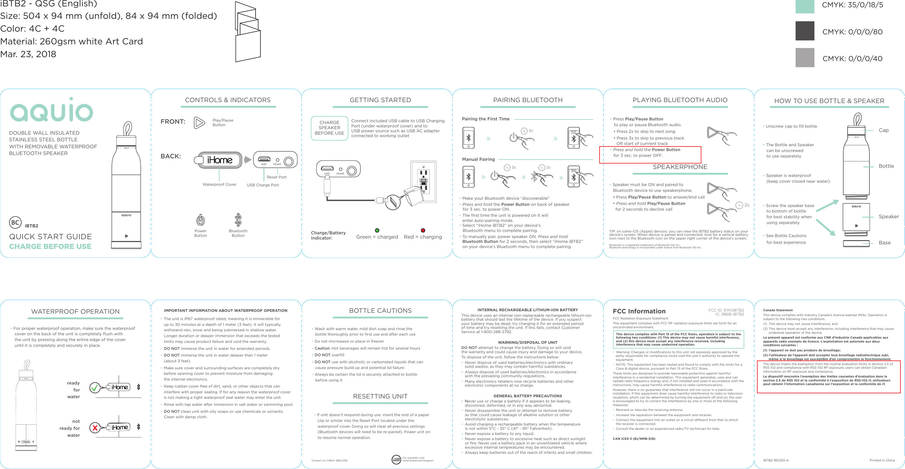 resetusbiBTB2QUICK START GUIDECHARGE BEFORE USEDOUBLE WALL INSULATEDSTAINLESS STEEL BOTTLE+ REMOVABLE WATERPROOFBLUETOOTH SPEAKERCONTROLS &amp; INDICATORSBACK:Waterproof CoverPowerButtonUSB Charge PortReset PortBluetooth ButtonFRONT: Play/Pause ButtonCharge/Battery Indicator:  Green = chargedCHARGESPEAKERBEFORE USEConnect included USB cable to USB Charging Port (under waterproof cover) and to USB power source such as USB AC adapter connected to working outletRed = chargingGETTING STARTED PAIRING BLUETOOTHPairing the First TimeManual PairingiHome iBTB2• Make your Bluetooth device “discoverable” • Press and hold the Power Button on back of speaker    for 3 sec. to power ON.• The ﬁrst time the unit is powered on it will enter auto-pairing mode.• Select “iHome iBTB2” on your device’s    Bluetooth menu to complete pairing.• To manually pair, power speaker ON. Press and hold Bluetooth Button for 2 seconds, then select “iHome iBTB2” on your device’s Bluetooth menu to complete pairing.3s 2s3sPLAYING BLUETOOTH AUDIOSPEAKERPHONE• Press Play/Pause Button    to play or pause Bluetooth audio.   • Press 2x to skip to next song   • Press 3x to skip to previous track      OR start of currrent track• Press and hold the Power Button    for 3 sec. to power OFF.• Speaker must be ON and paired to    Bluetooth device to use speakerphone.   • Press Play/Pause Button to answer/end call   • Press and hold Play/Pause Button      for 2 seconds to decline call   2sHOW TO USE BOTTLE &amp; SPEAKER• The Bottle and Speaker   can be unscrewed    to use separately   • Screw the speaker base    to bottom of bottle    for best stability when    using separately   • Speaker is waterproof    (keep cover closed near water)• See Bottle Cautions   for best experience• Unscrew cap to ﬁll bottle   CapBottleSpeakerBaseINTERNAL RECHARGEABLE LITHIUM-ION BATTERYThis device uses an internal non-replaceable rechargeable lithium-ion battery that should last the lifetime of the device. If you suspect your battery may be dead, try charging it for an extended period of time and try resetting the unit. If this fails, contact Customer Service at 1-800-288-2792.WARNING/DISPOSAL OF UNITDO NOT attempt to change the battery. Doing so will void the warranty and could cause injury and damage to your device.To dispose of the unit, follow the instructions below:• Never dispose of used batteries/electronics with ordinary solid wastes, as they may contain harmful substances. • Always dispose of used batteries/electronics in accordance with the prevailing community regulations. • Many electronics retailers now recycle batteries and otherelectronic components at no charge.GENERAL BATTERY PRECAUTIONS• Never use or charge a battery if it appears to be leaking,discolored, deformed, or in any way abnormal.• Never disassemble the unit or attempt to remove battery as that could cause leakage of alkaline solution or other electrolytic substances.• Avoid charging a rechargeable battery when the temperature is not within 5°C - 35° C (41° - 95° Fahrenheit).• Never expose a battery to any liquid.• Never expose a battery to excessive heat such as direct sunlight or ﬁre. Never use a battery pack in an unventilated vehicle where excessive internal temperatures may be encountered.• Always keep batteries out of the reach of infants and small children.• Wash with warm water, mild dish soap and rinse the bottle thoroughly prior to ﬁrst use and after each use• Do not microwave or place in freezer• Caution: Hot beverages will remain hot for several hours• DO NOT overﬁll• DO NOT use with alcoholic or carbonated liquids that can cause pressure build up and potential lid failure• Always be certain the lid is securely attached to bottle before using it• The unit is IP67 waterproof rated, meaning it is immersible for up to 30 minutes at a depth of 1 meter (3 feet). It will typically withstand rain, snow and being submersed in shallow water. Longer duration or deeper immersion that exceeds the tested limits may cause product failure and void the warranty.• DO NOT immerse the unit in water for extended periods. • DO NOT immerse the unit in water deeper than 1 meter (about 3 feet).• Make sure cover and surrounding surfaces are completely dry before opening cover to prevent moisture from damaging the internal electronics.• Keep rubber cover free of dirt, sand, or other objects that can interfere with proper sealing. If for any reason the waterproof cover is not making a tight waterproof seal water may enter the unit.• Rinse with tap water after immersion in salt water or swimming pool.• DO NOT clean unit with oily soaps or use chemicals or solvents. Clean with damp cloth.readyforwaternotready forwater• For proper waterproof operation, make sure the waterproof cover on the back of the unit is completely ﬂush with the unit by pressing along the entire edge of the cover until it is completely and securely in place.BOTTLE CAUTIONSRESETTING UNITWATERPROOF OPERATION IMPORTANT INFORMATION ABOUT WATERPROOF OPERATIONiHome iBTB2CMYK: 35/0/18/5 CMYK: 0/0/0/40 CMYK: 0/0/0/80 FCC InformationThis device complies with Part 15 of the FCC Rules, operation is subject to the following two conditions: (1) This device may not cause harmful interference, and (2) this device must accept any interference received, including interference that may cause undesired operation.FCC Radiation Exposure Statement This equipment complies with FCC RF radiation exposure limits set forth for an uncontrolled environment. •  Warning: Changes or modiﬁcations to this unit not expressly approved by the party responsible for compliance could void the user’s authority to operate the equipment.•  NOTE: This equipment has been tested and found to comply with the limits for a Class B digital device, pursuant to Part 15 of the FCC Rules.These limits are designed to provide reasonable protection against harmful interference in a residential installation. This equipment generates, uses and can radiate radio frequency energy and, if not installed and used in accordance with the instructions, may cause harmful interference to radio communications.However, there is no guarantee that interference will not occur in a particular installation. If this equipment does cause harmful interference to radio or television reception, which can be determined by turning the equipment o and on, the user is encouraged to try to correct the interference by one or more of the following measures:•  Reorient or relocate the receiving antenna.•  Increase the separation between the equipment and receiver.•  Connect the equipment into an outlet on a circuit dierent from that to which the receiver is connected.•  Consult the dealer or an experienced radio/TV technician for help.CAN ICES-3 (B)/NMB-3(B)Canada StatementThis device complies with Industry Canada’s licence-exempt RSSs. Operation is subject to the following two conditions: (1)  This device may not cause interference; and (2) This device must accept any interference, including interference that may cause undesired operation of the device. Le présent appareil est conforme aux CNR d’Industrie Canada applicables aux appareils radio exempts de licence. L’exploitation est autorisée aux deux conditions suivantes : (1)  l’appareil ne doit pas produire de brouillage; (2) l’utilisateur de l’appareil doit accepter tout brouillage radioélectrique subi, même si le brouillage est susceptible d’en compromettre le fonctionnement.The device meets the exemption from the routine evaluation limits in section 2.5 of RSS 102 and compliance with RSS-102 RF exposure, users can obtain Canadian information on RF exposure and compliance.Le dispositif rencontre l&apos;exemption des limites courantes d&apos;évaluation dans la section 2.5 de RSS 102 et la conformité à l&apos;exposition de RSS-102 rf, utilisateurs peut obtenir l&apos;information canadienne sur l&apos;exposition et la conformité de rf.FCC ID: EMOIBTB2IC: 986B-iBTB2iBTB2-180320-A Printed in ChinaiBTB2 - QSG (English)Size: 504 x 94 mm (unfold), 84 x 94 mm (folded)Color: 4C + 4CMaterial: 260gsm white Art CardMar. 23, 2018resetusbTIP: on some iOS (Apple) devices; you can view the iBTB2 battery status on your device&apos;s screen. When device is paired and connected; look for a vertical battery icon next to the Bluetooth icon on the upper right corner of the device&apos;s screen.Contact Us: 1•800• 288•2792 For warranty visit: www.ihome.com/supportBluetooth is a registered trademarks of Bluetooth SIG Inc. Bluetooth technology is incorporated under license from Bluetooth SIG Inc.• If unit doesn’t respond during use, insert the end of a paper clip or similar into the Reset Port located under the waterproof cover. Doing so will clear all previous settings (Bluetooth devices will need to be re-paired). Power unit on to resume normal operation.WITH REMOVABLE WATERPROOF