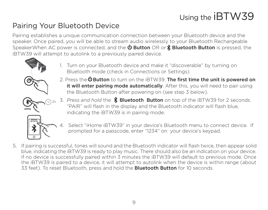 9Using the iBTW39Pairing Your Bluetooth Device Pairing establishes a unique communication connection between your Bluetooth device and the speaker. Once paired, you will be able to stream audio wirelessly to your Bluetooth Rechargeable Speaker.When AC power is connected, and the     Button OR or    Bluetooth Button is pressed, the iBTW39 will attempt to autolink to a previously paired device. 1.   Turn on your Bluetooth device and make it “discoverable” by turning on Bluetooth mode (check in Connections or Settings).2. Press the    Button to turn on the iBTW39. The ﬁrst time the unit is powered on it will enter pairing mode automatically. After this, you will need to pair using the Bluetooth Button after powering on (see step 3 below).3.  Press and hold the      Bluetooth  Button on top of the iBTW39 for 2 seconds. “PAIR” will ﬂash in the display and the Bluetooth indicator will ﬂash blue, indicating the iBTW39 is in pairing mode.          4.   Select “iHome iBTW39” in your device’s Bluetooth menu to connect device.  If               prompted for a passcode, enter “1234” on  your device’s keypad.5.  If pairing is successful, tones will sound and the Bluetooth indicator will ﬂash twice, then appear solid blue, indicating the iBTW39 is ready to play music. There should also be an indication on your device. If no device is successfully paired within 3 minutes the iBTW39 will default to previous mode. Once the iBTW39 is paired to a device, it will attempt to autolink when the device is within range (about 33 feet). To reset Bluetooth, press and hold the Bluetooth Button for 10 seconds.iHome iBTW392s