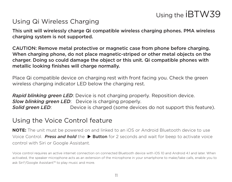 11Using the iBTW39Using Qi Wireless ChargingThis unit will wirelessly charge Qi compatible wireless charging phones. PMA wireless charging system is not supported. CAUTION: Remove metal protective or magnetic case from phone before charging. When charging phone, do not place magnetic-striped or other metal objects on the charger. Doing so could damage the object or this unit. Qi compatible phones with metallic looking ﬁnishes will charge normally.  Place Qi compatible device on charging rest with front facing you. Check the green wireless charging indicator LED below the charging rest.Rapid blinking green LED: Device is not charging properly. Reposition device.Slow blinking green LED:   Device is charging properly.Solid green LED:  Device is charged (some devices do not support this feature).Using the Voice Control featureNOTE: The unit must be powered on and linked to an iOS or Android Bluetooth device to use Voice Control.  Press and hold the      Button for 2 seconds and wait for beep to activate voice control with Siri or Google Assistant. Voice control requires an active internet connection on connected Bluetooth device with iOS 10 and Android 4.1 and later. When activated, the speaker microphone acts as an extension of the microphone in your smartphone to make/take calls, enable you to ask Siri®/Google Assistant™ to play music and more. 