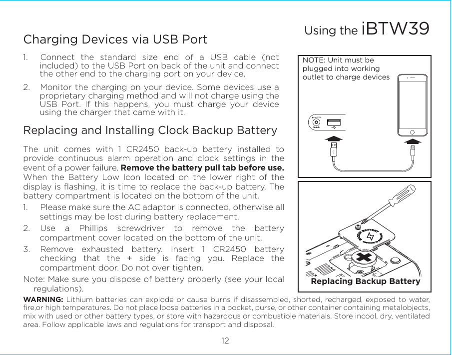 9V, 3A12Charging Devices via USB Port1.  Connect the standard size end of a USB cable (not included) to the USB Port on back of the unit and connect the other end to the charging port on your device.2.  Monitor the charging on your device. Some devices use a proprietary charging method and will not charge using the USB Port. If this happens, you must charge your device using the charger that came with it.Replacing and Installing Clock Backup BatteryThe unit comes with 1 CR2450 back-up battery installed to provide continuous alarm operation and clock settings in the event of a power failure. Remove the battery pull tab before use. When the Battery Low Icon located on the lower right of the display is ﬂashing, it is time to replace the back-up battery. The battery compartment is located on the bottom of the unit.1.  Please make sure the AC adaptor is connected, otherwise all settings may be lost during battery replacement.2. Use a Phillips screwdriver to remove the battery compartment cover located on the bottom of the unit.3.  Remove exhausted battery. Insert 1 CR2450 battery checking that the + side is facing you. Replace the compartment door. Do not over tighten.Note: Make sure you dispose of battery properly (see your local regulations).WARNING: Lithium batteries can explode or cause burns if disassembled, shorted, recharged, exposed to water, ﬁre,or high temperatures. Do not place loose batteries in a pocket, purse, or other container containing metalobjects, mix with used or other battery types, or store with hazardous or combustible materials. Store incool, dry, ventilated area. Follow applicable laws and regulations for transport and disposal.Using the iBTW39NOTE: Unit must be plugged into working outlet to charge devices Replacing Backup Battery