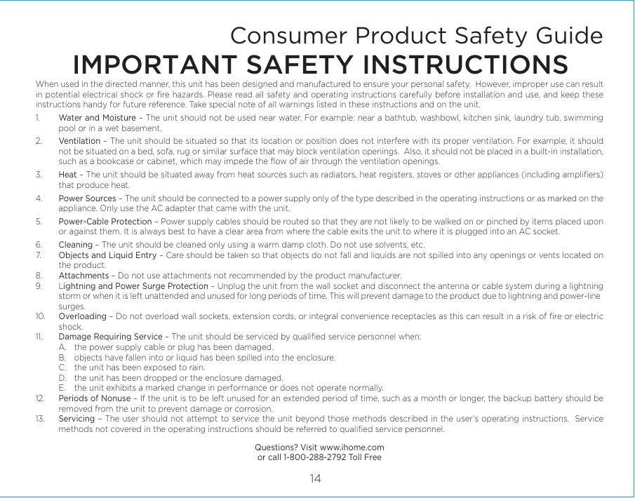 When used in the directed manner, this unit has been designed and manufactured to ensure your personal safety.  However, improper use can result in potential electrical shock or ﬁre hazards. Please read all safety and operating instructions carefully before installation and use, and keep these instructions handy for future reference. Take special note of all warnings listed in these instructions and on the unit. 1.    Water and Moisture – The unit should not be used near water. For example: near a bathtub, washbowl, kitchen sink, laundry tub, swimming pool or in a wet basement. 2.    Ventilation – The unit should be situated so that its location or position does not interfere with its proper ventilation. For example, it should not be situated on a bed, sofa, rug or similar surface that may block ventilation openings.  Also, it should not be placed in a built-in installation, such as a bookcase or cabinet, which may impede the ﬂow of air through the ventilation openings.3.    Heat – The unit should be situated away from heat sources such as radiators, heat registers, stoves or other appliances (including ampliﬁers) that produce heat.4.    Power Sources – The unit should be connected to a power supply only of the type described in the operating instructions or as marked on the appliance. Only use the AC adapter that came with the unit.5.    Power-Cable Protection – Power supply cables should be routed so that they are not likely to be walked on or pinched by items placed upon or against them. It is always best to have a clear area from where the cable exits the unit to where it is plugged into an AC socket.6.    Cleaning – The unit should be cleaned only using a warm damp cloth. Do not use solvents, etc.  7.   Objects and Liquid Entry – Care should be taken so that objects do not fall and liquids are not spilled into any openings or vents located on the product.8.   Attachments – Do not use attachments not recommended by the product manufacturer.9.   Lightning and Power Surge Protection – Unplug the unit from the wall socket and disconnect the antenna or cable system during a lightning storm or when it is left unattended and unused for long periods of time. This will prevent damage to the product due to lightning and power-line surges.10.  Overloading – Do not overload wall sockets, extension cords, or integral convenience receptacles as this can result in a risk of ﬁre or electric shock.11.  Damage Requiring Service – The unit should be serviced by qualiﬁed service personnel when:  A.  the power supply cable or plug has been damaged.  B.  objects have fallen into or liquid has been spilled into the enclosure.  C.  the unit has been exposed to rain.  D.  the unit has been dropped or the enclosure damaged.  E.  the unit exhibits a marked change in performance or does not operate normally.12.  Periods of Nonuse – If the unit is to be left unused for an extended period of time, such as a month or longer, the backup battery should be removed from the unit to prevent damage or corrosion.13.  Servicing – The user should not attempt to service the unit beyond those methods described in the user’s operating instructions.  Service methods not covered in the operating instructions should be referred to qualiﬁed service personnel.Questions? Visit www.ihome.comor call 1-800-288-2792 Toll FreeConsumer Product Safety GuideIMPORTANT SAFETY INSTRUCTIONS14