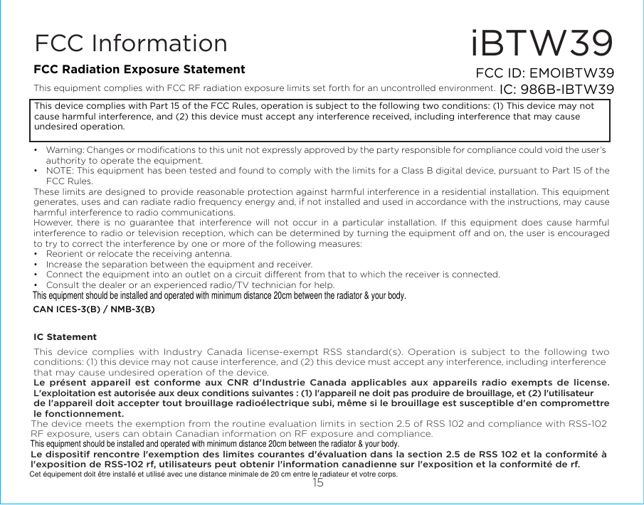 iBTW3915FCC ID: EMOIBTW39IC: 986B-IBTW39FCC InformationThis device complies with Part 15 of the FCC Rules, operation is subject to the following two conditions: (1) This device may not cause harmful interference, and (2) this device must accept any interference received, including interference that may cause undesired operation.FCC Radiation Exposure StatementThis equipment complies with FCC RF radiation exposure limits set forth for an uncontrolled environment. •  Warning: Changes or modiﬁcations to this unit not expressly approved by the party responsible for compliance could void the user’s authority to operate the equipment.•  NOTE: This equipment has been tested and found to comply with the limits for a Class B digital device, pursuant to Part 15 of the FCC Rules.These limits are designed to provide reasonable protection against harmful interference in a residential installation. This equipment generates, uses and can radiate radio frequency energy and, if not installed and used in accordance with the instructions, may cause harmful interference to radio communications.However, there is no guarantee that interference will not occur in a particular installation. If this equipment does cause harmful interference to radio or television reception, which can be determined by turning the equipment o and on, the user is encouraged to try to correct the interference by one or more of the following measures:•  Reorient or relocate the receiving antenna.•  Increase the separation between the equipment and receiver.•  Connect the equipment into an outlet on a circuit dierent from that to which the receiver is connected.•  Consult the dealer or an experienced radio/TV technician for help.CAN ICES-3(B) / NMB-3(B)IC StatementThis device complies with Industry Canada license-exempt RSS standard(s). Operation is subject to the following two conditions: (1) this device may not cause interference, and (2) this device must accept any interference, including interference that may cause undesired operation of the device. Le présent appareil est conforme aux CNR d&apos;Industrie Canada applicables aux appareils radio exempts de license. L&apos;exploitation est autorisée aux deux conditions suivantes : (1) l&apos;appareil ne doit pas produire de brouillage, et (2) l&apos;utilisateur de l&apos;appareil doit accepter tout brouillage radioélectrique subi, même si le brouillage est susceptible d&apos;en compromettre le fonctionnement.The device meets the exemption from the routine evaluation limits in section 2.5 of RSS 102 and compliance with RSS-102 RF exposure, users can obtain Canadian information on RF exposure and compliance. Le dispositif rencontre l&apos;exemption des limites courantes d&apos;évaluation dans la section 2.5 de RSS 102 et la conformité à l&apos;exposition de RSS-102 rf, utilisateurs peut obtenir l&apos;information canadienne sur l&apos;exposition et la conformité de rf.This equipment should be installed and operated with minimum distance 20cm between the radiator &amp; your body.This equipment should be installed and operated with minimum distance 20cm between the radiator &amp; your body.Cet équipement doit être installé et utilisé avec une distance minimale de 20 cm entre le radiateur et votre corps.