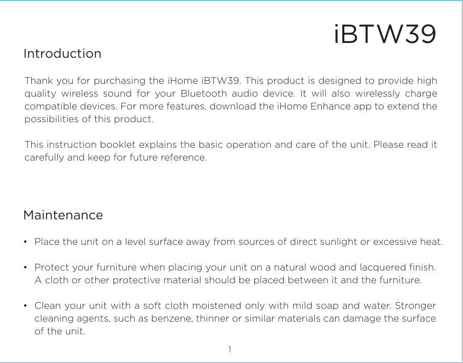 iBTW39IntroductionThank you for purchasing the iHome iBTW39. This product is designed to provide high quality wireless sound for your Bluetooth audio device. It will also wirelessly charge compatible devices. For more features, download the iHome Enhance app to extend the possibilities of this product. This instruction booklet explains the basic operation and care of the unit. Please read it carefully and keep for future reference.•  Place the unit on a level surface away from sources of direct sunlight or excessive heat.•  Protect your furniture when placing your unit on a natural wood and lacquered ﬁnish. A cloth or other protective material should be placed between it and the furniture.•  Clean your unit with a soft cloth moistened only with mild soap and water. Stronger cleaning agents, such as benzene, thinner or similar materials can damage the surface of the unit.1Maintenance