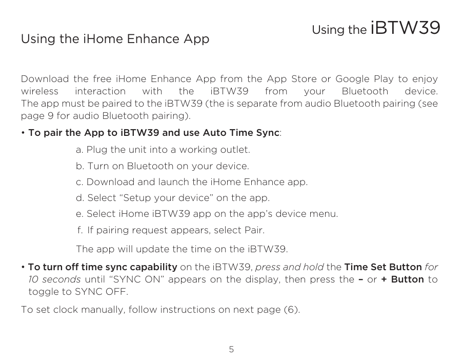 5Using the iHome Enhance AppDownload the free iHome Enhance App from the App Store or Google Play to enjoy wireless interaction with the iBTW39 from your Bluetooth device. The app must be paired to the iBTW39 (the is separate from audio Bluetooth pairing (see page 9 for audio Bluetooth pairing).  • To pair the App to iBTW39 and use Auto Time Sync:    a. Plug the unit into a working outlet.    b. Turn on Bluetooth on your device.    c. Download and launch the iHome Enhance app.    d. Select “Setup your device” on the app.     e. Select iHome iBTW39 app on the app’s device menu.   f. If pairing request appears, select Pair.    The app will update the time on the iBTW39.• To turn off time sync capability on the iBTW39, press and hold the Time Set Button for 10 seconds until “SYNC ON” appears on the display, then press the – or + Button to toggle to SYNC OFF.To set clock manually, follow instructions on next page (6).Using the iBTW39