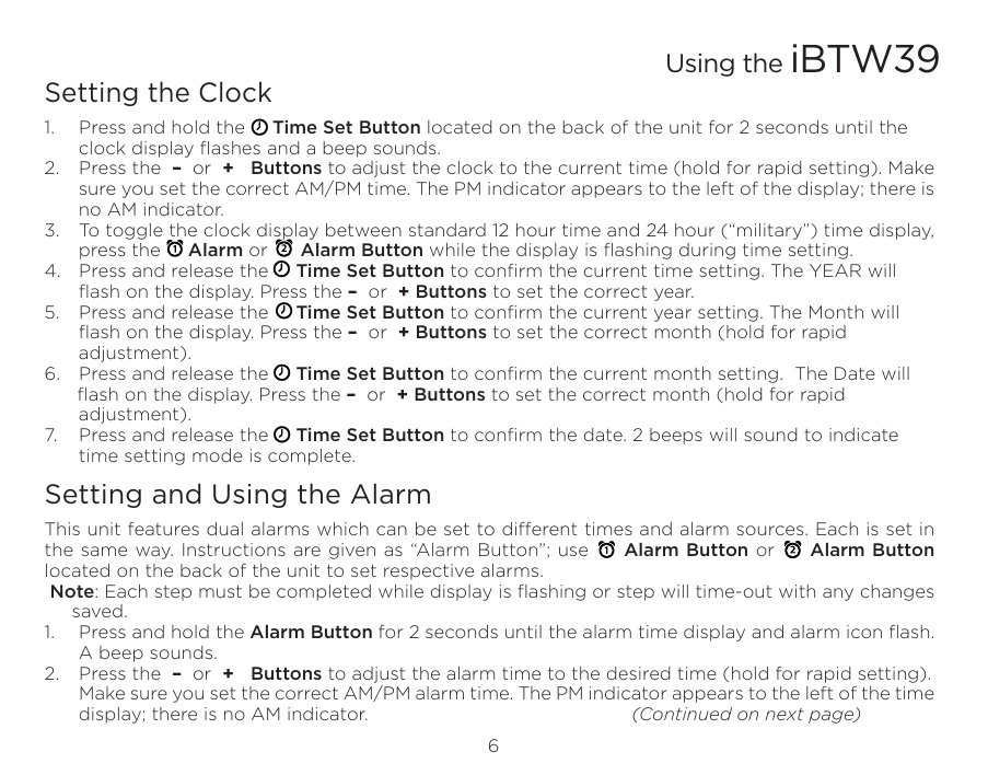 6Setting the Clock1.  Press and hold the     Time Set Button located on the back of the unit for 2 seconds until the clock display ﬂashes and a beep sounds.2.  Press the  –  or  +   Buttons to adjust the clock to the current time (hold for rapid setting). Make sure you set the correct AM/PM time. The PM indicator appears to the left of the display; there is no AM indicator. 3.  To toggle the clock display between standard 12 hour time and 24 hour (“military”) time display, press the     Alarm or      Alarm Button while the display is ﬂashing during time setting.4.  Press and release the     Time Set Button to conﬁrm the current time setting. The YEAR will ﬂash on the display. Press the –  or  + Buttons to set the correct year.5.  Press and release the     Time Set Button to conﬁrm the current year setting. The Month will ﬂash on the display. Press the –  or  + Buttons to set the correct month (hold for rapid adjustment).6.  Press and release the     Time Set Button to conﬁrm the current month setting.  The Date will      ﬂash on the display. Press the –  or  + Buttons to set the correct month (hold for rapid adjustment).7.  Press and release the     Time Set Button to conﬁrm the date. 2 beeps will sound to indicate time setting mode is complete.  Setting and Using the AlarmThis unit features dual alarms which can be set to dierent times and alarm sources. Each is set in the same way. Instructions are given as “Alarm Button”; use     Alarm Button or     Alarm Button located on the back of the unit to set respective alarms. Note: Each step must be completed while display is ﬂashing or step will time-out with any changes saved.1.  Press and hold the Alarm Button for 2 seconds until the alarm time display and alarm icon ﬂash. A beep sounds.2.  Press the  –  or  +   Buttons to adjust the alarm time to the desired time (hold for rapid setting).  Make sure you set the correct AM/PM alarm time. The PM indicator appears to the left of the time display; there is no AM indicator.      (Continued on next page) Using the iBTW39