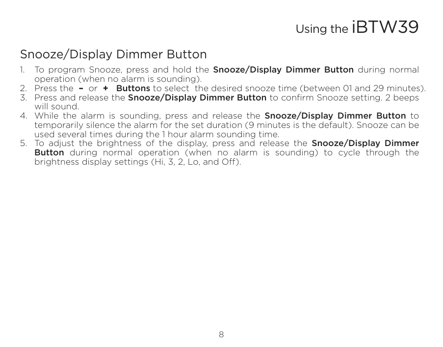 Snooze/Display Dimmer Button1.  To program Snooze, press and hold the Snooze/Display Dimmer Button during normal operation (when no alarm is sounding).2.  Press the  –  or  +   Buttons to select  the desired snooze time (between 01 and 29 minutes).3.  Press and release the Snooze/Display Dimmer Button to conﬁrm Snooze setting. 2 beeps will sound. 4.  While the alarm is sounding, press and release the Snooze/Display Dimmer Button to temporarily silence the alarm for the set duration (9 minutes is the default). Snooze can be used several times during the 1 hour alarm sounding time.5.  To adjust the brightness of the display, press and release the Snooze/Display Dimmer Button during normal operation (when no alarm is sounding) to cycle through the brightness display settings (Hi, 3, 2, Lo, and O). 8Using the iBTW39