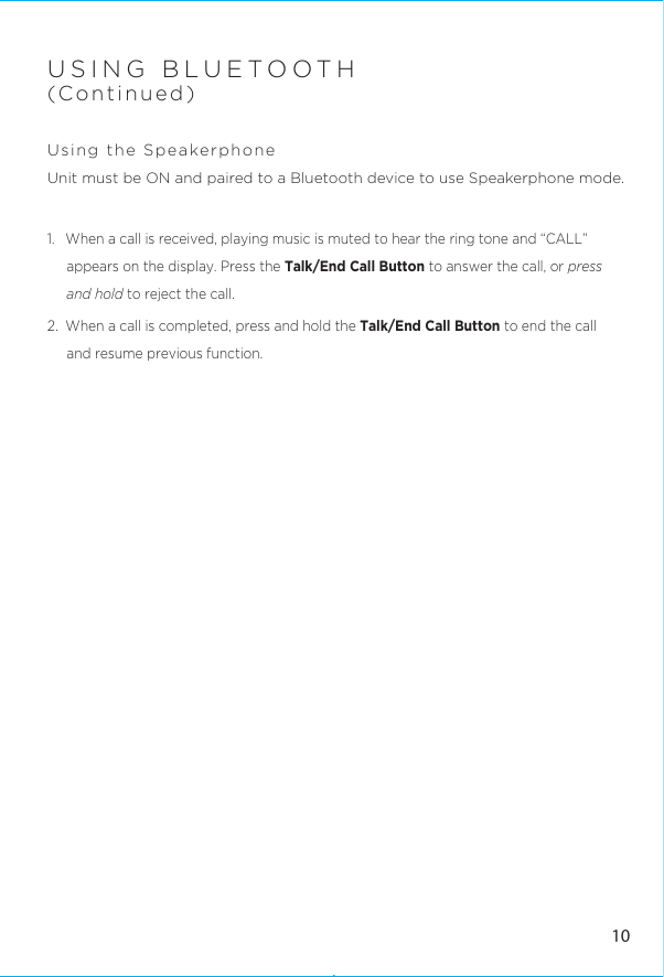 USING BLUETOOTH(Continued) Using the Speakerphone Unit must be ON and paired to a Bluetooth device to use Speakerphone mode.1.  When a call is received, playing music is muted to hear the ring tone and “CALL” appears on the display. Press the Talk/End Call Button to answer the call, or press and hold to reject the call. 2.  When a call is completed, press and hold the Talk/End Call Button to end the call and resume previous function.10