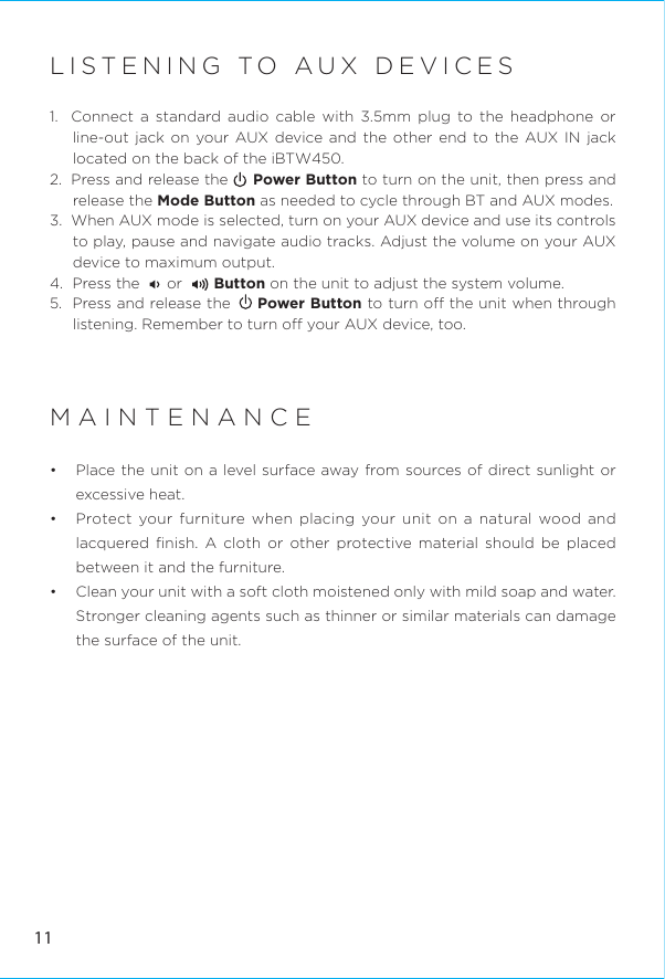 LISTENING TO AUX DEVICES1.  Connect a standard audio cable with 3.5mm plug to the headphone or line-out jack on your AUX device and the other end to the AUX IN jack located on the back of the iBTW450.2.  Press and release the     Power Button to turn on the unit, then press and release the Mode Button as needed to cycle through BT and AUX modes.3.  When AUX mode is selected, turn on your AUX device and use its controls to play, pause and navigate audio tracks. Adjust the volume on your AUX device to maximum output.4.  Press the      or       Button on the unit to adjust the system volume. 5.  Press and release the     Power Button to turn o the unit when through listening. Remember to turn o your AUX device, too.MAINTENANCE•  Place the unit on a level surface away from sources of direct sunlight or excessive heat.•  Protect your furniture when placing your unit on a natural wood and lacquered ﬁnish. A cloth or other protective material should be placed between it and the furniture.•  Clean your unit with a soft cloth moistened only with mild soap and water. Stronger cleaning agents such as thinner or similar materials can damage the surface of the unit.11