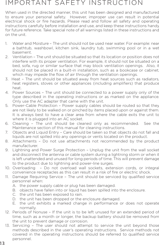13IMPORTANT SAFETY INSTRUCTIONWhen used in the directed manner, this unit has been designed and manufactured to ensure your personal safety.  However, improper use can result in potential electrical shock or ﬁre hazards. Please read and follow all safety and operating instructions carefully before installation and use, and keep these instructions handy for future reference. Take special note of all warnings listed in these instructions and on the unit. 1.   Water and Moisture – The unit should not be used near water. For example: near a bathtub, washbowl, kitchen sink, laundry tub, swimming pool or in a wet basement. 2.   Ventilation – The unit should be situated so that its location or position does not interfere with its proper ventilation. For example, it should not be situated on a bed, sofa, rug or similar surface that may block ventilation openings.  Also, it should not be placed in a built-in installation, such as a bookcase or cabinet, which may impede the ﬂow of air through the ventilation openings.3.  Heat – The unit should be situated away from heat sources such as radiators, heat registers, stoves or other appliances (including ampliﬁers) that produce heat.4.   Power Sources – The unit should be connected to a power supply only of the type described in the operating instructions or as marked on the appliance. Only use the AC adapter that came with the unit.5.   Power-Cable Protection – Power supply cables should be routed so that they are not likely to be walked on or pinched by items placed upon or against them.  It is always best to have a clear area from where the cable exits the unit to where it is plugged into an AC socket.6.  Cleaning – The unit should be cleaned only as recommended.  See the Maintenance section of this manual for cleaning instructions.7.   Objects and Liquid Entry – Care should be taken so that objects do not fall and liquids are not spilled into any openings or vents located on the product.8.   Attachments – Do not use attachments not recommended by the product manufacturer.9.   Lightning and Power Surge Protection – Unplug the unit from the wall socket and disconnect the antenna or cable system during a lightning storm or when it is left unattended and unused for long periods of time. This will prevent damage to the product due to lightning and power-line surges.10. Overloading  – Do not overload wall sockets, extension cords, or integral convenience receptacles as this can result in a risk of ﬁre or electric shock.11.  Damage Requiring Service – The unit should be serviced by qualiﬁed service personnel when:A.   the power supply cable or plug has been damaged.B.   objects have fallen into or liquid has been spilled into the enclosure.C.   the unit has been exposed to rain.D.   the unit has been dropped or the enclosure damaged.E.   the unit exhibits a marked change in performance or does not operate normally.12.  Periods of Nonuse – If the unit is to be left unused for an extended period of time, such as a month or longer, the backup battery should be removed from the unit to prevent damage or corrosion.13.  Servicing – The user should not attempt to service the unit beyond those methods described in the user’s operating instructions.  Service methods not covered in the operating instructions should be referred to qualiﬁed service personnel.