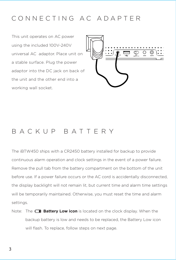 DC      9V 3ABACKUP BATTERYThe iBTW450 ships with a CR2450 battery installed for backup to provide continuous alarm operation and clock settings in the event of a power failure. Remove the pull tab from the battery compartment on the bottom of the unit before use. If a power failure occurs or the AC cord is accidentally disconnected, the display backlight will not remain lit, but current time and alarm time settings will be temporarily maintained. Otherwise, you must reset the time and alarm settings.  Note:   The         Battery Low icon is located on the clock display. When the backup battery is low and needs to be replaced, the Battery Low icon will ﬂash. To replace, follow steps on next page.3CONNECTING AC ADAPTERThis unit operates on AC power using the included 100V-240V universal AC  adaptor. Place unit on a stable surface. Plug the power adaptor into the DC jack on back of the unit and the other end into a working wall socket. 