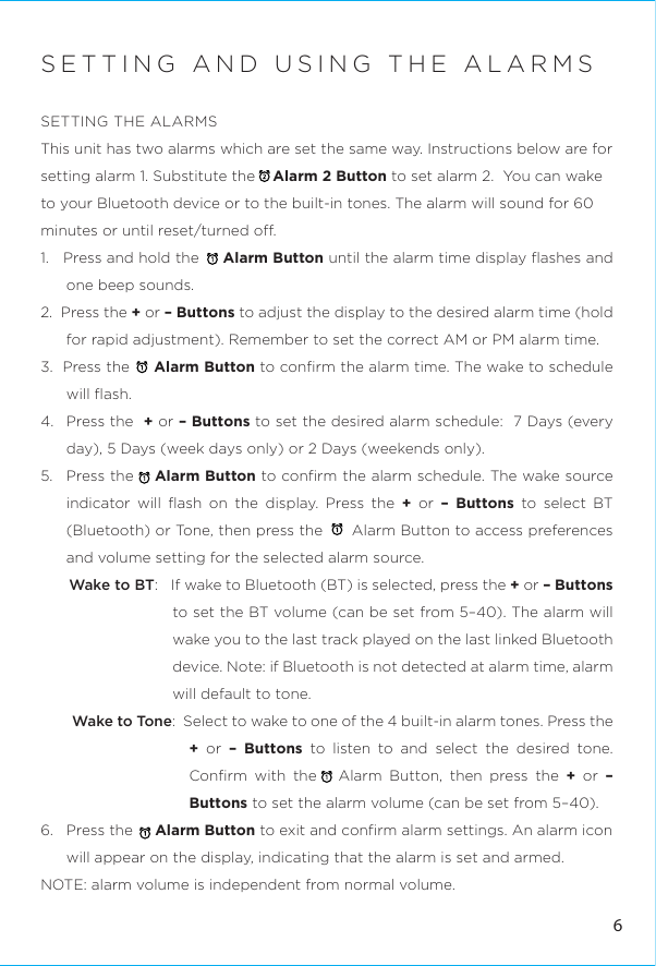 6SETTING AND USING THE ALARMSSETTING THE ALARMSThis unit has two alarms which are set the same way. Instructions below are for setting alarm 1. Substitute the    Alarm 2 Button to set alarm 2.  You can wake to your Bluetooth device or to the built-in tones. The alarm will sound for 60 minutes or until reset/turned o.1.   Press and hold the     Alarm Button until the alarm time display ﬂashes and one beep sounds.2.  Press the + or – Buttons to adjust the display to the desired alarm time (hold for rapid adjustment). Remember to set the correct AM or PM alarm time.3.  Press the     Alarm Button to conﬁrm the alarm time. The wake to schedule will ﬂash.4.  Press the  + or – Buttons to set the desired alarm schedule:  7 Days (every day), 5 Days (week days only) or 2 Days (weekends only).5.  Press the    Alarm Button to conﬁrm the alarm schedule. The wake source indicator will ﬂash on the display. Press the + or – Buttons to select BT (Bluetooth) or Tone, then press the      Alarm Button to access preferences and volume setting for the selected alarm source.Wake to BT:   If wake to Bluetooth (BT) is selected, press the + or – Buttons to set the BT volume (can be set from 5–40). The alarm will wake you to the last track played on the last linked Bluetooth device. Note: if Bluetooth is not detected at alarm time, alarm will default to tone.Wake to Tone:  Select to wake to one of the 4 built-in alarm tones. Press the + or – Buttons to listen to and select the desired tone. Conﬁrm with the   Alarm Button, then press the + or – Buttons to set the alarm volume (can be set from 5–40). 6.   Press the     Alarm Button to exit and conﬁrm alarm settings. An alarm icon will appear on the display, indicating that the alarm is set and armed.NOTE: alarm volume is independent from normal volume.