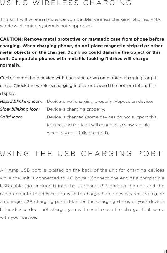 8USING WIRELESS CHARGINGThis unit will wirelessly charge compatible wireless charging phones. PMA wireless charging system is not supported. CAUTION: Remove metal protective or magnetic case from phone before charging. When charging phone, do not place magnetic-striped or other metal objects on the charger. Doing so could damage the object or this unit. Compatible phones with metallic looking ﬁnishes will charge normally.  Center compatible device with back side down on marked charging target circle. Check the wireless charging indicator toward the bottom left of the display.Rapid blinking icon:   Device is not charging properly. Reposition device.Slow blinking icon:  Device is charging properly.Solid icon:   Device is charged (some devices do not support this      feature, and the icon will continue to slowly blink                                        when device is fully charged).USING THE USB CHARGING PORTA 1 Amp USB port is located on the back of the unit for charging devices while the unit is connected to AC power. Connect one end of a compatible USB cable (not included) into the standard USB port on the unit and the other end into the device you wish to charge. Some devices require higher amperage USB charging ports. Monitor the charging status of your device. If the device does not charge, you will need to use the charger that came with your device.