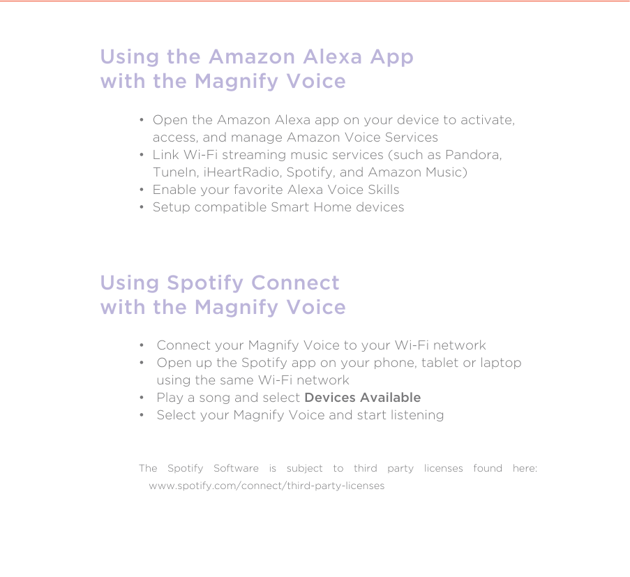 Using the Amazon Alexa Appwith the Magnify Voice•  Open the Amazon Alexa app on your device to activate,     access, and manage Amazon Voice Services•  Link Wi-Fi streaming music services (such as Pandora,      TuneIn, iHeartRadio, Spotify, and Amazon Music)•  Enable your favorite Alexa Voice Skills•  Setup compatible Smart Home devicesUsing Spotify Connectwith the Magnify Voice•   Connect your Magnify Voice to your Wi-Fi network•   Open up the Spotify app on your phone, tablet or laptop     using the same Wi-Fi network•   Play a song and select Devices Available•   Select your Magnify Voice and start listeningThe Spotify Software is subject to third party licenses found here: www.spotify.com/connect/third-party-licenses