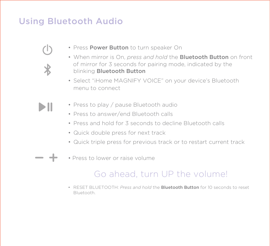 Using Bluetooth Audio• Press Power Button to turn speaker On•  When mirror is On, press and hold the Bluetooth Button on front   of mirror for 3 seconds for pairing mode, indicated by the blinking Bluetooth Button•  Select “iHome MAGNIFY VOICE” on your device’s Bluetooth menu to connect•  Press to play / pause Bluetooth audio•  Press to answer/end Bluetooth calls•  Press and hold for 3 seconds to decline Bluetooth calls•  Quick double press for next track•  Quick triple press for previous track or to restart current track• Press to lower or raise volumeGo ahead, turn UP the volume!•  RESET BLUETOOTH: Press and hold the Bluetooth Button for 10 seconds to reset Bluetooth. 