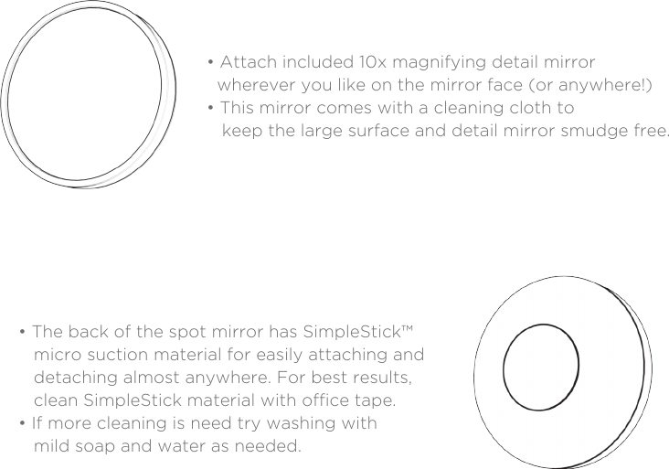 Perfect for eyeliner, eyebrow tweezing and more!Detail Mirror• Attach included 10x magnifying detail mirror  wherever you like on the mirror face (or anywhere!)• This mirror comes with a cleaning cloth to    keep the large surface and detail mirror smudge free.• The back of the spot mirror has SimpleStick™   micro suction material for easily attaching and    detaching almost anywhere. For best results,    clean SimpleStick material with oce tape.• If more cleaning is need try washing with    mild soap and water as needed.