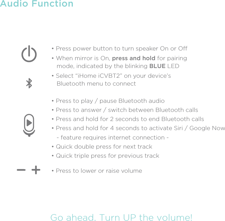 Audio FunctionGo ahead, Turn UP the volume!• Press to play / pause Bluetooth audio• Press to answer / switch between Bluetooth calls• Press and hold for 2 seconds to end Bluetooth calls• Press and hold for 4 seconds to activate Siri / Google Now   - feature requires internet connection -• Quick double press for next track• Quick triple press for previous track• Press to lower or raise volume• Press power button to turn speaker On or O• When mirror is On, press and hold for pairing    mode, indicated by the blinking BLUE LED• Select “iHome iCVBT2” on your device’s   Bluetooth menu to connect 