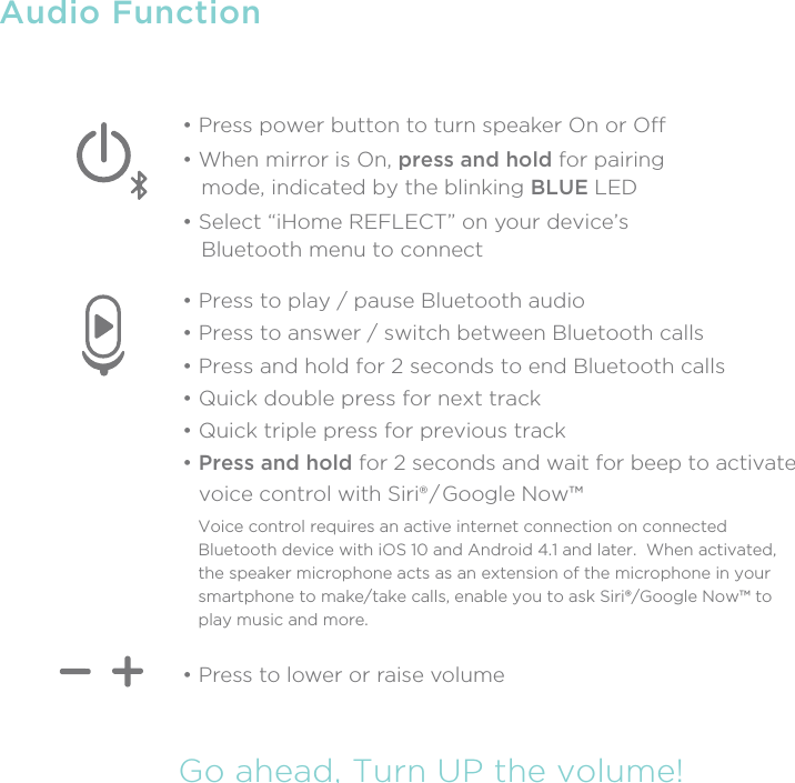 Audio FunctionGo ahead, Turn UP the volume!• Press to lower or raise volume• Press power button to turn speaker On or O• When mirror is On, press and hold for pairing    mode, indicated by the blinking BLUE LED• Select “iHome REFLECT” on your device’s   Bluetooth menu to connect • Press to play / pause Bluetooth audio• Press to answer / switch between Bluetooth calls• Press and hold for 2 seconds to end Bluetooth calls• Quick double press for next track• Quick triple press for previous track• Press and hold for 2 seconds and wait for beep to activate    voice control with Siri® / Google Now™Voice control requires an active internet connection on connected Bluetooth device with iOS 10 and Android 4.1 and later.  When activated, the speaker microphone acts as an extension of the microphone in your smartphone to make/take calls, enable you to ask Siri®/Google Now™ to play music and more.