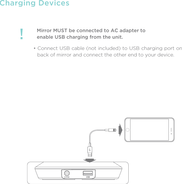 Charging DevicesMirror MUST be connected to AC adapter toenable USB charging from the unit.!• Connect USB cable (not included) to USB charging port on back of mirror and connect the other end to your device. USB