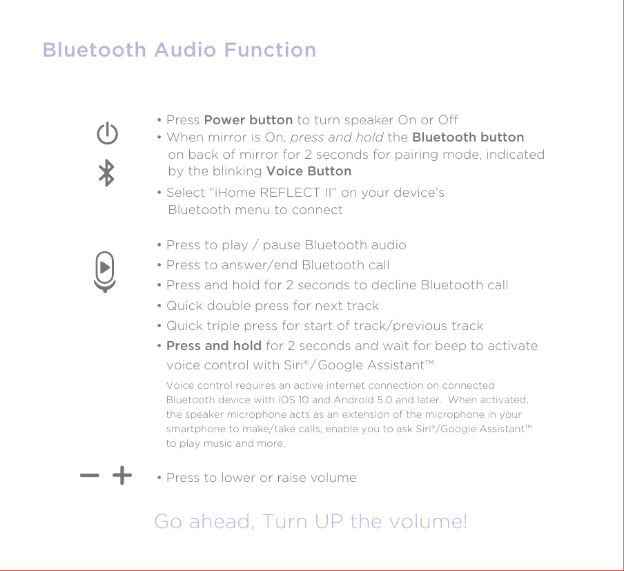 Bluetooth Audio FunctionGo ahead, Turn UP the volume!• Press to lower or raise volume• Press Power button to turn speaker On or O• When mirror is On, press and hold the Bluetooth button    on back of mirror for 2 seconds for pairing mode, indicated    by the blinking Voice Button• Select “iHome REFLECT II” on your device’s   Bluetooth menu to connect • Press to play / pause Bluetooth audio• Press to answer/end Bluetooth call• Press and hold for 2 seconds to decline Bluetooth call• Quick double press for next track• Quick triple press for start of track/previous track• Press and hold for 2 seconds and wait for beep to activate    voice control with Siri® / Google Assistant™Voice control requires an active internet connection on connected Bluetooth device with iOS 10 and Android 5.0 and later.  When activated, the speaker microphone acts as an extension of the microphone in your smartphone to make/take calls, enable you to ask Siri®/Google Assistant™ to play music and more.